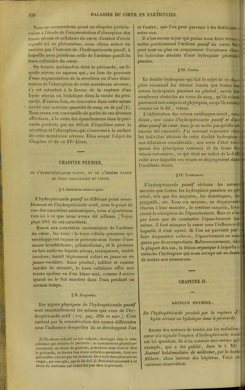 Nous ne consacrerons point un chapitre partieii- culior à rétiulc de Taugmentation d^absorption des tissus séreux et cellulaire du cœur. Content d'avoir si{;nalé ici ce plu-nomène, nous allons entrer en matière par l'histoire de l'hydropéricarde passif, à laquelle nous joindrons celle de l'œdème passif du tissu cellulaire du cœur. On trouve quelquefois dans le péricarde, un li- quide séreux ou aqueux qui, au lieu de provenir d'une augmentation de la sécrétion ou d'une dimi- nution de l'ahsorption de cette membrane séreuse, s'y est introduit à la faveur de la rupture d'un kyste séreux ou hydatique dans la cavité du péri- carde. D'autres fois, on rencontre dans cette même cavité une certaine quantité de sang ou de gaz (1). Nous avons cru convenable de parler de ces diverses affections, à la suite des épanchemens dans le péri- carde produits par un défaut d'équilibre entre la sécrétion et l'absorption, qui s'exercent à la surface de cette membrane séreuse. Elles seront l'objet du Chapitre ii^ de ce IV^ Livre. CHAPITRE PREMIER. DE t'HYBROPKRICARDE PASSIF, ET DE l'oEDÈME PASSIF BU TISSU CELI.BI.AIRE BU COEUR. . § I. Caractères anatomlques. L'hydropéricarde passif ne différant point sensi- blement de l'hydropéricarde actif, sous le point de vue des caractères anatomiques, nous n'ajouterons rien ici à ce que nous avons dit ailleurs ( Voyez page 284) de ces caractères. Quant aux caractères anatomiques de l'œdème du cœur, les voici : le tissu cellulo-graisseux qui enveloppe cet organe se présente sous forme d'une masse tremblotante, gélatiniforme, et la pression en fait sortir un liquide séreux, transparent, tantôt incolore, tantôt légèrement coloré en jaune ou en jaune-verdàtre. Ainsi pénétré, infiltré et comme imbibé de sérosité, le tissu cellulaire offre une teinte opaline ou d'un blanc mat, comme il arrive quand on le fait macérer dans l'eau pendant un certain temps. g II. Diagnostic. Les signes physiques de l'hydropéricarde passif sont essentiellement les mêmes que ceux de l'hy- dropéricarde actif (voy. pag. 285 et suiv.). C'est surtout par la considération des causes différentes sous l'influence desquelles ils se développent l'un (1) Dn abcLS ciikjslé ou non cnkjalè, divcloppù dans le tissu cellulaire qui nvoisino le péricarde; un épanchcnicnt plcurétiquc circonscrit, un abcès du poumon, pourraient aussi s'ouvrir dans le péricarde, et donner lieu à une collection purulente, dont une péricardite n'aurait pas élé la source. On a écrit dans plusieurs ou- Yragcs , par exemple, que le lils deJ.-L. Petit arait succombi i un abcès du médiastin qui s'était fa!l]our dans le péricarde. et l'autre, que l'on peut parvenir à les distinguer entre eux. Il n'est aucun signe qui puisse nous faire rceon» naître positivement l'œdème passif du cœur. On peut tout au plus en soupçonner l'existence chei- les individus atteints d'une hydropisie générale passive. g III. Causes. La double hydropisie qui fait le sujet de ce cB pitre reconnaît les mêmes causes que toutes autres hydropisies passives en général, savoir lea nombreux obstacles au cours du sang, qu'ils soiç purement mécaniques et physiques, ou qu'ils soieni comme on le dit , vitaux. L'oblitération des veines cardiaques serait, sa doute, une cause d'hydropériearde passif et cPee-* dème passif du cœur, mais je ne sache pas qu'elle i encore été constatée. J'ai souvent rencontré cl les individus atteints de cette double hydropisie*! une dilatation considérable , une sorte d'état varM queux des principaux rameaux et du tronc dfl veines coronaires , ce qui était un indice de la dif culte avec laquelle ces. veines se dégorgeaient da l'oreillette di-oite. g IV. Traitement. L'hydropéricarde passif réclame les même moyens que toutes les hydropisies passives en gé< néral, tels que les saignées, les diurétiques, let purgatifs, etc. Tous ces moyens, en dégorgeant» chacun à leur manière, le système sanguin, favo( risent la résorption de l'épanchement. Mais ce n'e» pas assez que de combattre l'épanchement luh même, il faut attaquer la cause sous l'influence d( laquelle il s'est opéré. Si l'on ne parvient pas faire disparaître celle-ci, l'épanchement ne mani quera pas de se reproduire. Malheureusement, dani la plupart des cas, la lésion organique à laquelle s rattache l'hydropisie qui nous occupe est au-des» de toutes nos ressources. CHAPITRE II. ARTICLE rKEMIER. De Chydropèricardo produit par la rupture d'C kyste séreux ou hydatique dans le péricarde. Aucun des auteurs de traités sur les maladies • cœur n'a signalé l'espèce d'hydropériearde dont est ici question. Je n'en connais moi-même qu'i exemple, qtii a été publié, dans le t. Xle Journal hebdomadaire de mdrfecmo, par le docM Alibcrt, alors interne des hôpitaux. Voici ce curieuse observation.