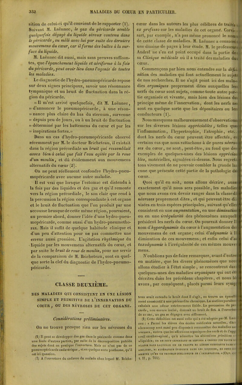 sition do celui-ci qu'il convient de le rapporter (1). Suivant M. Laënnec, le gaz du péHcarde semllo guc/(juefois dégagé du liquide séreux contenu dans lûpéricarde j ou mêlé avec lui par suite des derniers mouvemens du cœur^ car il forme dos bulles à la sur- face du liquide. M. Laënnec dit aussi, mais sans preuves suffisan- tes, que répanchement liquide et aériforme à la fois du péricarde, peut avoir lieu dans Vagonie de toutes les maladies. Le diagnostic de l'hydro-pneumopéricarde repose sur deux signes principaux, savoir une résonnance tympanique et un bruit de fluctuation dans la ré- gion du péricarde. (i II m'est arrivé quelquefois, dit M. Laënnec, «d'annoncer le pneumopéricarde, à une réson- » nance plus claire du Las du sternum, survenue » depuis peu de jours, ou à un bruit de fluctuation » déterminé par les battemens du cœur et par les inspirations fortes.» Dans un cas d'hydro-pneumopéricarde observé récemment par M. le docteur Bricheteau, il existait dans la région précordiale un bruit qui ressemblait assez bien à celui que fait Peau agitée par la roue d'un moulin, et dû évidemment aux mouvemens alternatifs du cœur (2). On ne peut réellement confondre l'Iiydro-pneu- mopéricarde avec aucune autre maladie. Il est vrai que lorsque l'estomac est distendu à la fois par des liquides et des gaz et qu'il remonte vers la région précordiale, le son clair que rend à la percussion la région correspondante à cet organe et le bruit de fluctuation que l'on produit par une secousse brusque de cette même région, pourraient, au premier abord, donner l'idée d'une hydro-pneu- mopéricarde, comme aussi d'un hydro-pneumotho- rax. Mais il suffit de quelque habitude clinique et d'un peu d'attention pour ne pas commettre une erreur aussi grossière. L'agitation rhytlimique du ■ liquide par les mouvemens alternatifs du cœur, et par suite le bruit de roue de moulin, pour me servir de la comparaison de M. Bricheteau, sont en quel- que sorte la clef du diagnostic de l'hydro-pneumo- péricarde. CLASSE DEUXiisME. DES MALADIES aUI CONSISTENT EN UNE LESION SIMPLE ET PRIMITIVE DE l'iNNERVATION DU COEUR , OU DES NEVROSES DE CET ORGANE. Considérations préliminaires. On no trouve presque rien sur les névroses du (1) II peut ao divcloppor ilca gaz dans le péncorde comme dani une foule d'autrca parlica, par auitc do la déconiposUion putride dca aujcta dont on pratique l'ouverture. Moi» ce n'est poa do ce pnoumopiricardo cadavérique > ot en quelque aorte poBtbuine, qu'il cat ici question. (2; A l'ouverture du cadsTre du malade cliei lequel H. Bricbc- cœur dans les auteurs les plus célèbres de tniil';^ ex j)rofesso sur les maladies de cet organC. Corvi- sart, par exemple, n'a pas même prononcé le non, de cette « lusse de maladies. M. Laënnec a consa(n; une dizaine de pages ^ leur étude. M. le professeur Andral ne s'en est point occupé dans la partie di; sa Clinique médicale où il a traité des maladies du cœur. Commençons par bien nous entendre sur la défi- nition des maladies qui font actuellement le su jet de nos recherches. Il ne s'agit point ici des mala- dies organiques proprement dites auxquelles lej nerfs du cœur sont sujets, comme toute autre par- tie organisée et vivante, mais bien des lésions du principe même de l'innervation, dont les nerfs m sont en quelque sorte que les dépositaires ou le? conducteurs (1). Nous manquons malheureusement d'observât! o m sur les diverses lésions appréciable.^, telles «jik rinflammation, l'hypertrophie, l'atrophie, etc. dont les nerfs du cœur peuvent être afl'ectés, e certains cas que nous rattachons à de pures névro ses du cœur, ne sont, peut-être, au fond que d exemples de quelques-unes des lésions appréc-'' bles, matérielles, signalées ci-dessus. Nous regret tons vivement de ne pouvoir combler la grande la cune que présente cette partie de la pathologie di cœur. Quoi qu'il en soit, nous allons décrire, auss exactement qu'il nous sera possible, les maladie que nous avons cru devoir ranger dans la classe d névroses proprement dites , et qui peuvent être di visées en trois espèces principales, suivant qu'elle consistent en une augmentation, en une diminuti ou en une irrégularité des phénomènes auxquel président les nerfs du cœur. On pourrait donner 1 nom ài hyperdynamie du cœur à l'augmentation de mouvemens de cet organe ; celui d'adynamie à 1 diminution de ces mouvemens 5 et enCn celui d'o taxodynamie à l'irrégularité de ces mêmes meuve mens. N'oublions pas de faire remarquer, avant d'entr^ en matière, que les divers phénomènes que ne allons étudier à l'état simple , se rencontrent dar quelques-unes des maladies organiques qui ont é( décrites dans les précédons chapitres, et nous li avons, par conséquent, placés parmi leurs symp tenu avait entendu le bruit dont il s'agit, on trouva un épnn ment consécutif à une péricardile chronique. La niotièrcpurulen exhalait une odeur exlrënicnicnt fétide. Lo percussion du pé< carde, non encore incisé, donnait un bruit de flot, A l'ouvcr' de ce sac, un gaz ae dégagea avec sifllenicnt. (1) Cette définition est aussi celle qui a clé adoptée par M. Lac nec : « Paiini Ua élcvea des écoles médicales actuelles, dit-' > beaucoup sont aussi pi'U disposés à reconnaître des maladies m • veuses, autres que les alTections organiques des nerfs et de l'apj- » reil cérébro-spinal, qu'à admettre les altérations primitii ei c • liquidesi os N« vkht ckpbxdatît se nBn'stn s caoïKt i.cs toi t» I «I.AIUB BAXS Hgmil.I.I! ON KB TBOtTS Kl LtSIO» COKSTÀSTB DIX! I iSOLines, NI AI.TiaATION iviDUKTB IIANS LES LigClDCB, KE PSOT Ct laiSTCE ye'sN vh TBoeai.» QBBi.r.0Rq«i UB i.'ib^ibtation, «(Ouv. ck t. Il, p. Wl).