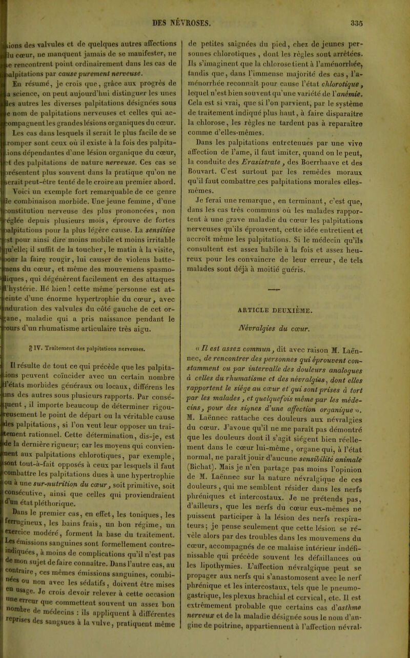 i|;ions des valvules et de quelques autres affections lu cœur, ne nianqueut jamais de se niauifesler, ne le rencontrent point ordinairement dans les cas de Ipitations par cause pui-ement nerveuse. En résumé, je crois que, grâce aux progrès de a science, on peut aujourd'hui distinguer les unes es autres les diverses palpitations désignées sous e nom de palpitations nerveuses et celles qui ac- ompagneut les grandes lésions organiques du cœur. Les cas dans lesquels il serait le plus facile de se romper sont ceux où il existe à la fois des palpita- ions dépendantes d'une lésion organique du cœur, ■t des palpitations de nature nerveuse. Ces cas se (résentent plus souvent dans la pratique qu'on ne erait peut-être tenté de le croire au premier abord. Voici un exemple fort remarquable de ce genre le combinaison morbide. Une jeune femme, d'une onstitution nerveuse des plus prononcées, non •églée depuis plusieurs mois, éprouve de fortes talpitations pour la plus légère cause. La sensiiive :st poiu ainsi dire moins mobile et moins irritable pi'elle; il suffit de la toucher, le matin à la visite, )our la faire rougir, lui causer de violens batte- nens du cœur, et même des mouvemens spasmo- iques, qui dégénèrent facilement en des attaques l'hystérie. Hé bien! cette même personne est at- einte d'une énorme hypertrophie du cœur, avec nduration des valvules du côté gauche de cet or- ;ane, maladie qui a pris naissance pendant le •ours d'un rhumatisme articulaire très aigu. 8IV. Traîtcmcnt des palpitations nerveuses. Il résulte de tout ce qui précède que les palpita- ions peuvent coïncider avec un certain nombre l'états morbides généraux ou locaux, différens les ans des autres sous plusieurs rapports. Par consé- luent, il importe beaucoup de déterminer rigou- •eusement le point de départ ou la véritable cause des palpitations , si l'on veut leur opposer un trai- tement rationnel. Cette détermination, dis-je, est de la dernière rigueur; car les moyens qui convien- nent aux palpitations chlorotiqucs, par exemple, sont tout-à-fait opposés à ceux par lesquels il faut combattre les palpitations dues à une hypertrophie on à une sur-nutrition du cœur, soit primitive, soit consécutive, ainsi que celles qui proviendraient d'nn état pléthorique. Dans le premier cas, en effet, les toniques, les ferrugineux, les bains frais, un bon régime, un «ercice modéré, forment la base du traitement, les émissions sanguines sont formellement contre- idiquées, à moins de complications qu'il n'est pas de mon sujet de faire connaître. Dans l'autre cas, au cmatraire, ces mêmes émissions sanguines, combi- née» ou non avec les sédatifs, doivent être mises eo osage. Je crois devoir relever à cette occasion e erreur que commettent souvent un assez bon nombre de médecins : ils appliquent à différentes reprises des sangsues à la vulve, pratiquent même de petites saignées du pied, chez déjeunes per- soinies chlorotiqucs , dont les règles sont arrêtées. Ils s'imaginent que la chlorose tient à l'uménorriiée, tandis que, dans l'immense majorité des cas, l'a- ménorrhée reconnaît pour cause l'état cJilorotique, lequel n'est bien souvent qu'une variété de ïanémie. Cela est si vrai, que si l'on parvient, par le système de traitement indiqué plus liant, à faire disparaître la chlorose, les règles ne tardent pas à reparaître comme d'elles-mêmes. Dans les palpitations entretenues par une vivo affection de l'ame, il faut imiter, quand on le peut, la conduite des Erasistrate, des Boerrhaave et des Bouvart. C'est surtout par les remèdes moraux qu'il faut combattre ces palpitations morales elles- mêmes. Je ferai une remarque , en terminant, c'est que, dans les cas très communs où les malades rappor- tent à une grave maladie du cœur les palpitations nerveuses qu'ils éprouvent, cette idée entretient et accroît même les palpitations. Si le médecin qu'ils consultent est assez habile à la fois et assez heu- reux pour les convaincre de leur erreur, de tels malades sont déjà à moitié guéris. ARTICLE DEUXIEME. Névralgies du cœur. « // est assez commun, dit avec raison M. Laën- nec, de rencontrer des personnes qui éprouvent con- stamment ou par intervalle des douleurs analogues à celles du rhumatisme et des névralgies, dont elles rapportent le siège au cœur et qui sont prises à tort par les malades, et quelquefois même par les méde- cins, pour des signes d'une affection organique », M. Laënnec rattache ces douleurs aux névralgies du cœur. J'avoue qu'il ne me paraît pas démontré que les douleurs dont il s'agit siègent bien réelle- ment dans le cœur lui-même, organe qui, à l'état normal, ne paraît jouir d'aucune sensibilité animale (Bichat). Mais je n'en partage pas moins l'opinion de M. Laënnec sur la nature névralgique de ces douleurs , qui me semblent résider dans les nerfs phréniques et intercostaux. Je ne prétends pas, d'ailleurs, que les nerfs du cœur eux-mêmes ne puissent participer à la lésion des nerfs respira- teurs; je pense seulement que cette lésion se ré- vèle alors par des troubles dans les mouvemens du cœur, accompagnes de ce malaise intérieur indéfi- nissable qui précède souvent les déliiillances ou les lipothymies. L'affection névralgique peut se propager aux nerfs qui s'anastomosent avec le nerf phrénique et les intercostaux, tels que le pneumo- gastrique, les plexus brachial et cervical, etc. Il est extrêmement probable que certains cas d'asthme nerveux et de la maladie désignée sous le nom d'an- gine de poitrine, appartiennent à l'affection névral-