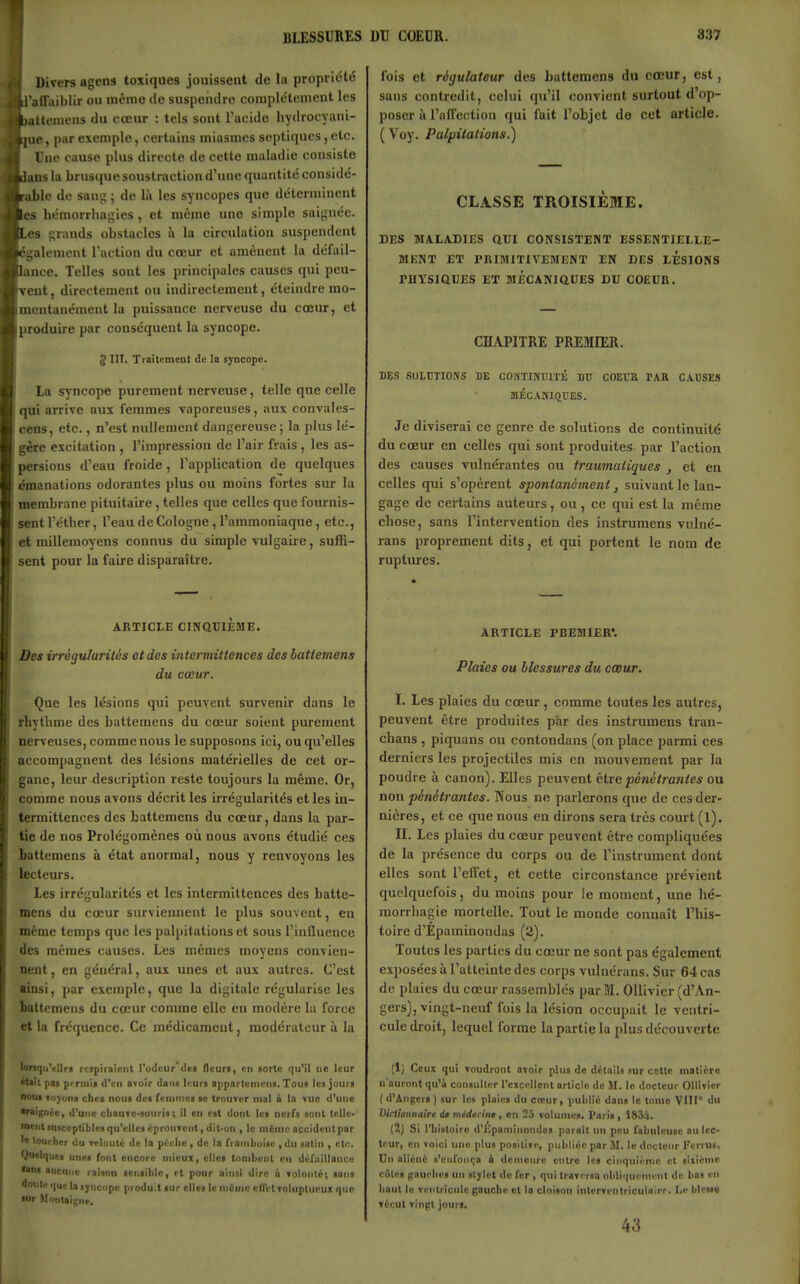 ! BLESSURES Divers agens toxiques jouissent de la propriété .ifTaiblir ou niëmo de suspendre complètement les itteniens du cœur : tels sont Tacide liydrocyani- ue, par exemple, certains miasmes septiques, etc. Une cause plus directe de cette maladie consiste ins la brus([ue soustraction d'une quantité considé- ible de sang ; de là les syncopes que déterminent s hémorrliagies , et même une simple saignée, es grands obstacles à la circulation suspendent ■;jalempnt l'action du cœur et amènent la défail- ance. Telles sont les principales causes qui peu- ent, directement ou indirectement, éteindre mo- mentanément la puissance nerveuse du cœur, et produiie par conséquent la syncope. g III. TiaitcmcDt de la syncope. la syncope purement nerveuse, telle que celle qui arrive aux femmes vaporeuses, aux convales- cens, etc., n'est nullement dangereuse; la plus lé- gère excitation , l'impression de l'air frais , les as- persions d'eau froide, l'application de quelques manations odorantes plus ou moins fortes sur la membrane pituitaire , telles que celles que fournis- sent l'étber, l'eau de Cologne, l'ammoniaque, etc., et millemoyens connus du simple vulgaire, suffi- sent pour la faire disparaître. ARTICLE CINQUIÈME. Des irrégularités et des intermittences des batiemens du cœur. Que les lésions qui peuvent survenir dans le rbythme des battemens du cœur soient purement nerveuses, comme nous le supposons ici, ou qu'elles accompagnent des lésions matérielles de cet or- gane, leur description reste toujours la même. Or, comme nous avons décrit les irrégularités et les in- termittences des battemens du cœur, dans la par- tie de nos Prolégomènes où nous avons étudié ces battemens à état anormal, nous y renvoyons les lecteurs. les irrégularités et les intermittences des batte- mens du cœur surviennent le plus souvent, en même temps que les palpitations et sous l'influence des mêmes causes. Les mêmes moyens conTien- nent, en général, aux unes et aux autres. C'est ainsi, par exemple, que la digitale régularise les battemens du cœur comme elle en modère la force et la fréquence. Ce médicament, modérateur à la lonqu'cllrt rriplraicnl l'odeur dei fleuri, en aorte qu'il ne leur *Uil pai pi rmii d'en Btoir dan» li:ur» appartonieiiii. Tous les jours nous Tojr'ons chez nous de» fciiinies se IrouTcr mal i la vue d'une Waignie, d'une cliauTc-souris ; il en est dont les nerf» «ont tclle- ■nent luiceptiblcs qu'elles/:pronTciit, dll-uii, le nifinic accident par I» toucher du relouté de la pèche , de In franihuise , du satin , etc. Quelques unes font encore mieux, elles tombent en défiiillance «ueune raison sensible, et pour oins! dire à Toinnic; sans doute que Ig ijrncope produit sur elles le niûnic eflVl roluplueux que «r Montaigne. DU COEUR. 837 fois et régulateur des battemens du cœur, est, sans contredit, celui qu'il convient surtout d'op- poser ïi l'nirection qui fait l'objet de cet article. ( Voy. Palpitations.) CLASSE TROISIÈME. DES MALADIES aui CONSISTENT ESSENTIELLE- MKNT ET PRIMITIVEMENT EN DES LESIONS PHYSIQUES ET BlÉCANJQUES DU COEUR. CHAPITRE PREMIER. DES SOLUTIONS DE COMTIÎfTHTÉ DTJ COECH PAR C.VUSES MÉCANKîTJES. Je diviserai ce genre de solutions de continuité du cœur en celles qui sont produites par l'action des causes vulnérantes ou traumatiques , et en celles qui s'opèrent spontanément, suivant le lan- gage de certains auteurs, ou , ce qui est la même chose, sans l'intervention des instrumens vulné- rans proprement dits, et qui portent le nom de ruptures. ARTICLE PREMIER*. Plaies ou blessures du cœur. I. Les plaies du cœur, comme toutes les autres, peuvent être produites par des instrumens tran- chans , piquans ou contondans (on place parmi ces derniers les projectiles mis en mouvement par la poudre à canon). Elles peuvent être pénétra?ites ou non pénétrantes. Nous ne parlerons que de ces der- nières, et ce que nous en dirons sera très court (1). II. Les plaies du cœur peuvent être compliquées de la présence du corps ou de l'instrument dont elles sont l'efTet, et cette circonstance prévient quelquefois, du moins pour le moment, une bé- morrhagie mortelle. Tout le monde connaît l'his- toire d'Epaminondas (2). Toutes les parties du cœur ne sont pas également exposées à l'atteinte des corps vulnérans. Sur 64 cas de plaies du cœur rassemblés par M. OUivier (d'An- gers), vingt-neuf fois la lésion occupait le ventri- cule droit, lequel forme la partie la plus découverte (1; Ceux qui voudront avoir plus de détails .«ur cette matière n'auront qu'à consullcr l'excellent article de M. le docteur Ollivier ( d'Angers ) sur les plaies du copur, publié dans le tome VIII du Virtionnaire di médarine, en 25 volumes. Paris, 183/|. (2j Si l'histoire d'KpaniInondos parait un peu fabuleuse nu lec- teur, en voici une plu» positive, publiée par M. le docteur Ferru», Un aliéné s'enfonça à demeure entre les cinquième et sixième c6te» (tnurhes un slylet do fer , qui traversa obliquement de bas en haut lu ventricule gauche cl la cloison interventriculnirr. Le bless« vécut vingt jours. 43