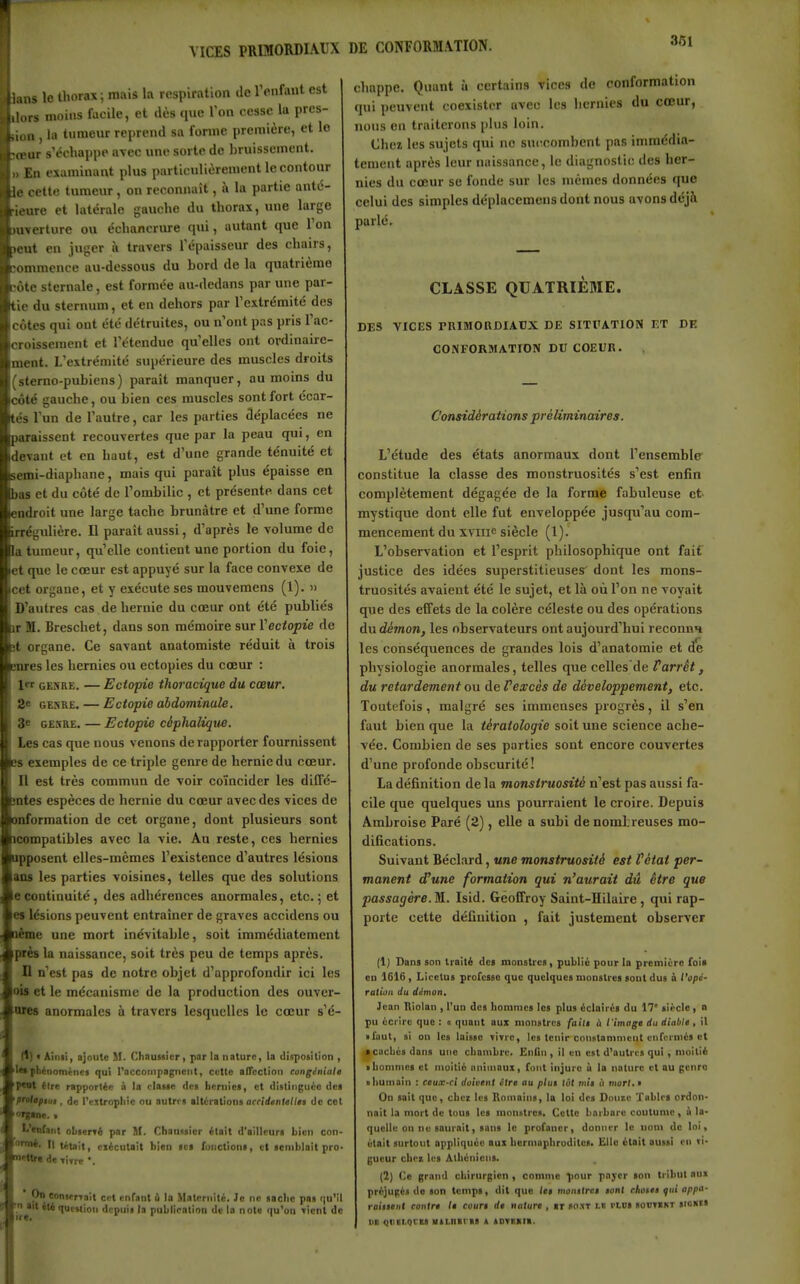 VICES PRIMORDIAUX DE CONFORMATION. lans le thorax; mais la respiration de rcnfaut est lors moins facile, et dès (luo Van cesse la pres- ion , la tumeur reprend sa fornic première, et lo tœur s'échappe avec une sorte do bruissement. » En examinant plus particulièrement le contour le cette tumeur, on reconnaît, à la partie anté- ieure et latérale gauche du thorax, une largo uverture ou échancrure qui, autant que l'on leut en juger à travers l'épaisseur des chairs, îommence au-dessous du bord de la quatrième côte sternale, est formée au-dedans par une par- ie du stcrniun, et en dehors par l'extrémité des côtes qui ont été détruites, ou n'ont pas pris l'ac- croissement et l'étendue qu'elles ont ordinaire- ment. L'extrémité supérieure des muscles droits 'sterno-pubiens) paraît manquer, au moins du côté gauche, ou bien ces muscles sont fort écar- tés l'un de l'autre, car les parties déplacées ne paraissent recouvertes que par la peau qui, en devant et en haut, est d'une grande ténuité et emi-diaphane, mais qui paraît plus épaisse en bas et du côté de l'ombilic , et présente dans cet ;ndroit une large tache brunâtre et d'une forme rrégulière. Il paraît aussi, d'après le volume de la tumeur, qu'elle contient une portion du foie, et que le cœur est appuyé sur la face convexe de cet organe, et y exécute ses mouvemens (1). » D'autres cas de hernie du cœur ont été publiés T M. Breschet, dans son mémoire sur Veciopie de it organe. Ce savant anatomiste réduit à trois snres les hernies ou ectopies du cœur : 1 GENRE. — Ectopie thoracique du cœur. 2e GENRE. — Ectopie abdominale. 3* GESRE. — Ectopie cêphalique. Les cas que nous venons de rapporter fournissent exemples de ce triple genre de hernie du cœur. Il est très commun de voir coïncider les diffc- mtes espèces de hernie du cœur avec des vices de onformation de cet organe, dont plusieurs sont icompatibles avec la vie. Au reste, ces hernies ipposent elles-mêmes l'existence d'autres lésions ans les parties voisines, telles que des solutions econtinuité, des adhérences anormales, etc.; et es lésions peuvent entraîner de graves accidens ou léœe une mort inévitable, soit immédiatement près la naissance, soit très peu de temps après. D n'est pas de notre objet d'approfondir ici les ois et le mécanisme de la production des ouver- ores anormales à travers lesquelles le cœur s'é- fl) ' Ainii, ajoute M. Chausilcr, par la nature, la disposition , 'Ittphctiomènes qui raccompagnent, celte afTection congénialo t*Oi èire rapportée à la riauc <lc« hernies, et ilistinguéc ciel prolofiiit, de l'ejtropliie ou autri « altérations acridenletlii de cet L'enfant obserré par M. Chaassicr était d'ailleurs bien con- ornrt. Il tétait, ciécutait bien ici functloni, et semblait pro mettra de Titre *. On conterTait cet enfant ù la Maternité. Je ne saclie pos f|u'i 'n ait été question depuis la publication de la note qu'on Tient d( chappe. Quant à certains vices do conformation qui peuvent coexister avec les hernies du cœur, nous en traiterons plus loin. Chei les sujets qui ne succombent pas immédia- tement après leur naissance, le diagnostic des her- nies du cœur se fonde sur les mêmes données que celui des simples déplacemens dont nous avons déjà parlé. CLASSE QUATRIEME. DES VICES PRIBIORDIAUX DE SITPATION ET DE CONFORMATION DU COEUR. Considérations préliminaires. L'étude des états anormaux dont l'ensemble constitue la classe des monstruosités s'est enfin complètement dégagée de la forme fabuleuse et mystique dont elle fut enveloppée jusqu'au com- mencement du xvine siècle (1). L'observation et l'esprit philosophique ont fait justice des idées superstitieuses' dont les mons- truosités avaient été le sujet, et là où l'on ne voyait que des effets de la colère céleste ou des opérations du dérnon, les observateurs ont aujourd'hui reconnn les conséquences de grandes lois d'anatomie et de physiologie anormales, telles que celles de Parrêt, du retardement ou àeVexcès de développement, etc. Toutefois, malgré ses immenses progrès, il s'en faut bien que la tératologie soit une science ache- vée. Combien de ses parties sont encore couvertes d'une profonde obscurité ! La définition de la monstruosité n'est pas aussi fa- cile que quelques uns pourraient le croire. Depuis Ambroise Paré (2), elle a subi de nombreuses mo- difications. Suivant Béclard, une monstruosité est Vétat per- manent d'une formation qui n'aurait dû être que passagère. M^. Isid. Geoffroy Saint-Hilaire, qui rap- porte cette définition , fait justement observer (1) Dans son traité des monstres, publié pour la première foi* en 1616 , Licetus professe que quelques monstres soDt dus & l'opé- ration du démon, Jean Riolan , l'un des hommes les plus éclairés du 17' siècle ) o pu écrire que : o quant aux monstres faili à t'imagt du diable, il • faut, si on les laisse vivre, les tenir constamment cnferniés et a cachés dans une chambre. Enlin , il en est d'autris qui , moitié ■ hommes et moitié animaux, font injure ù la nature et au genre • humain : ceux-ci doivent Ctre au plut lot mit ii niorl.i On sait que, chez les Romains, la loi des Dnntc Tables ordon- nait la mort de tous les mnniitrea. Cette barbare coutume, A la- quelle on ne saurait, sans le profaner, donner lo nom de loi, était surtout appliquée aux hermaphrodites. Elle était aussi en vi- gueur chez les Athéniens. (2) Ce grand chirurgien , comme ^our payer son tribul au» préjugés do son temps, dit que let monttret tant chotee f ni appa- raittent contre le court de nature , it soxt LU l'LBS souvint sioKts lia qiiii,QCBS Htiniras t SDvaaii.