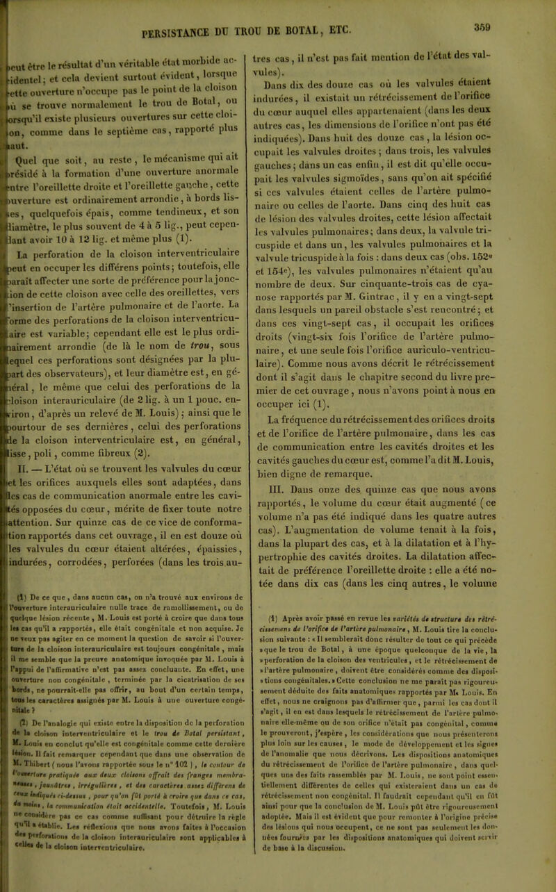 360 être le résultat d'un véritable état morbide a.> -(identcl; et cela devient surtout évident, lorsque «tte ouverture n'occupe pus le point de la cloison se trouve normalement le trou de Botul, ou orsqu'il existe plusieurs ouvertures sur cette cloi- on, comme dans le septième cas, rapporté plus laut. Quel que soit, au reste, le mécanisme qui ait .réside à la formation d'une ouverture anormale mire l'oreillette droite et l'oreillette gauche, cette ouverture est ordinairement arrondie, à bords lis- es, quelquefois épais, comme tendineux, et son liamètre, le plus souvent de 4 à 5 lig., peut cepen- knt avoir 10 à 12 lig. et même plus (1). la perforation de la cloison interventriculaire >eut en occuper les difTérens points; toutefois, elle laraît affecter une sorte de préférence pour la jonc- ion de cette cloison avec celle des oreillettes, vers 'insertion de l'artère pulmonaire et de l'aorte. La orme des perforations de la cloison interventricu- aire est variable; cependant elle est le plus ordi- lairement arrondie (de là le nom de trou, sous equel ces perforations sont désignées par la plu- lart des observateurs), et leur diamètre est, en gé- léral, le même que celui des perforations de la îloison interauriculaire (de 2 lig. à un 1 pouc. en- iriron, d'après un relevé de M. Louis) ; ainsi que le jourtour de ses dernières, celui des perforations Ide la cloison interventriculaire est, en général, isse , poli, comme fibreux (2). IL — L'état oii se trouvent les valvules du cœur elles orifices auxquels elles sont adaptées, dans les cas de communication anormale entre les cavi- tés opposées du cœur, mérite de fixer toute notre attention. Sur quinze cas de ce vice de conforma- tion rapportés dans cet ouvrage, il en est douze où les valvules du cœur étaient altérées, épaissies, indurées, corrodées, perforées (dans les trois au- (1) De ce que , dam aacan eu, on n'a trouvé aux enTirons de PoOTerlure interaariculaire nulle trace de rnmollitscment, ou de qiwlqDC lésion récente , M. Louii est porté à croire que dans tous iMcas qu'il a rapportés, elle était congénitale et non acquise. Je DCTeux pas agiter en ce moment la question de savoir si l'ouver- M de la cloison interauriculaire est toujours congénitale , mais il me semble que la preuve anatomique invoquée par M. Louis à Pippui de TafTirmative n'est pas assez concluante. En elTet, une ontertnre non congénitale , terminée par la cicatrisation de ses kords, ne pourrait-elle pas olTrir, au bout d'un certain temps, H les caractères assignés par M. Louis à une ouverture congé- niUIe? (Il De l'analo^e qui existe entre la disposition de la perforation d* la cloison interventriculaire et lo trou de Hotal pcriitlant, K> Louis en conclut qu'elle est congénitale comme cette dernière IMon. Il fait emarqucr cependant que dans une observation de M» Thibert ( nous l'avons rapportée sou» le n° 102 ), /• contour de ^'omtrlurt pratiqué» aux dtux cloiton» offrait de» frange$ membra- ■*■•«• , jaunâlrti, irriguliiree , et de» caract 'tret aiiet différent de '*iut hdiijuéi ri-dettut , pour qu'on fût porté à rroire que dam ce ca$, dm Moini, la fommunication était accidentelle. Toutefois , M. Louis nt considère pas ce cas comme suflisant pour détruire la rcgtle V '1 a établie. Les réflexions que nous avons faites à l'occasion P*''''ralions de la cloison interiuriculairc sont appliciblci k «•U«i de la cloison interventriculaire. très cas, il n'est pus fuit mention de l'étnt des val- vules). Dans dix des douze cas où les valvules étaient indurées , il existait un rétrécissement de l'orifice du cœur auquel elles appartenaient (dans les deux autres cas, les dimensions de l'orifice n'ont pas été indiquées). Dans huit des douze cas , la lésion oc- cupait les valvules droites ; dans trois, les valvules gauches; dans un cas enfin, il est dit qu'elle occu- pait les valvules sigmoïdes, sans qu'on ait spécifié si CCS valvules étaient celles de l'artère pulmo- naire ou celles de l'aorte. Dans cinq des huit cas de lésion des valvules droites, cette lésion affectait les valvules pulmonaires; dans deux, la valvule tri- cuspide et dans un, les valvules pulmonaires et la valvule tricuspide à la fois : dans deux cas (obs. 1Ô2« et 154e), les valvules pulmonaires n'étaient qu'au nombre de deux. Sur cinquante-trois cas de cya- nose rapportés par M. Gintrac, il y en a vingt-sept dans lesquels un pareil obstacle s'est rencontré; et dans ces vingt-sept cas, il occupait les orifices droits (vingt-six fois l'orifice de l'artère pulmo- naire , et une seule fois l'orifice atiriculo-ventricu- laire). Comme nous avons décrit le rétrécissement dont il s'agit dans le chapitre second du livre pre- mier de cet ouvrage, nous n'avons point à nous ea occuper ici (1). La fréquence du rétrécissement des orifices droits et de l'orifice de l'artère pulmonaire, dans les cas de communication entre les cavités droites et les cavités gauches du cœur est, comme l'a dit M. Louis, bien digne de remarque. III. Dans onze des quinze cas que nous avons rapportés, le volume du cœur était augmenté ( ce volume n'a pas été indiqué dans les quatre autres cas). L'augmentation de volume tenait à la fois, dans la plupart des cas, et à la dilatation et à l'hy- pertrophie des cavités droites. La dilatation affec- tait de préférence l'oreillette droite : elle a été no- tée dans dix cas (dans les cinq autres, le volume (1) Après avoir passé en revue les variétés de liruclur» de» ritré- cittemens de l'orifict de l'art<:re pulmonaire, M. Louis tire la conclu- sion suivante : «Il semblerait donc résulter de tout ce qui précède ■ que le trou de Botal, à une époque quelconque de la vie, la • perforation de la cloison des ventricules, et le rétrécissement de ■ l'artère pulmonaire, doivent être considérés comme des disposi- ■ lions congéuilales.»Cette conclusion ne me parait pos rigoureu- sement déduite des faits anatomiques rapportés par M« Louis. En efli't, nous ne craignons pas d'nllirmer que, parmi les cas dont il s'agit, il en est dans lesquels le rétrécissement de l'nrtère pulmo- naire elle-même ou de sou orifice n'était pas congènit.il, conima le prouveront, j'espère , les considérations que nous présenterons plus loin sur les causes, le mode de développement et les signes de l'anomalie que nous décrivons. Les dispositions anntumiqucs du rétrécissement de l'orilicc de l'artère pulmonaire , dans quel- ques uns des faits rassemblés par 11. Louis, ne sont point es>cn< tiellemcnt dilTércntcs de celles qui existeraient dans un cas do rétrécissement non congénital. 11 faudrait cependant qu'il en filt ainsi pour que In conclusion de M. Louis pAt être rigoureusement adoplée. Mais il est évident que pour remonter A l'origine précise des lésions qu! nous occupent, ce no sont pas seulement les don- nées fournies par les dispositions onatoniiquca qui doivent servir de bue à la discussion.