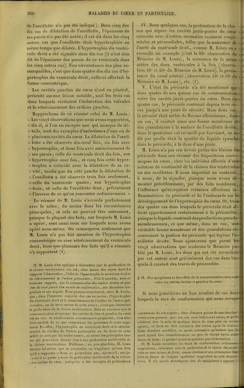 de l'oroilloltc n'u pas été indiqué). Dans cinci des dix cas do dilatation do l'oreillette, l'é[)aisseiir do ses parois n'a pas été notée; il est dit dans les cinq antres cas que Toreillcttc était hypertrophiée en même temps que dilatée. L'hypertrophie du ventri- cule droit a été signalée dans dix cas (il n'est rien dit de l'épaisseur des parois de ce ventricule dans les cinq autres cas). Une circonstance des plus re- marquables, c'est que dans quatre des dix cas d'hy- pertrophie du ventricule droit, celle-ci affectait la forme concentrique. Les cavités gauches du cœur n'ont en général, présenté aucune lésion notable, sauf les trois cas dans lesquels existaient l'induration des valvules et le rétrécissement des orifices gauches. Rapprochons de ce résumé celui de M. Louis : » Les vingt observations que nous avons rapportées, )) dit-il, si l'on en excepte une qui manque de dé- » tails, sont des exemples à^anévnsmes d'une ou de  plusieurs cavités du cœur. La dilatation de l'oreil- )) lette a été observée dix-neuf fois, six fois avec » hypertrophie, et deux fois avec amincissement de » ses parois ; celle du ventricule droit dix fois, son » hypertrophie onze fois, et cinq fois cette hyper- » trophie a coïncidé avec la dilatation de sa ca- » vite, tandis que du côté gauche la dilatation de » l'oreillette a été observée trois fois seulement, «celle du ventricule quatre, son hypertrophie « trois, et celle de l'oreillette deux, précisément » l'inverse de ce qu'on rencontre ordinairement. » Le résumé de M. Louis s'accorde parfaitement avec le nôtre, du moins dans les circonstances principales , et cela ne pouvait être autrement, puisque la plupart des faits, sur lesquels M. Louis a opéré, sont aussi ceux sur lesquels nous avons opéré nous-même. On remarquera seulement que Wl. Louis n'a pas fait mention de l'hypertrophie concentrique ou avec rétrécissement du ventricule droit, bien que plusieurs des faits qu'il a résumés s'y rapportent (1). (11 M. Louis s'est appliqué à démontrer que la perforation de la cloison venlriculaire n'a été, chez aucun des sujets dout il a rapporté l'obscrration , l'elFel de Vh^pertroplne du ventricule droit et du réirécitsement de l'arthre pulmonaire, d'oCi il conclut, sous ce nouveau rapport, (juc ta communication des cavitt's droites et gau- ches du cœur parait être un vice de conformation , une disposition coU' génitale et non acijuise. Nous pensons assurément, atcc M. Louis, que , dans l'immense inajovilé des cas au moins , l'Iijpcrtropliie du ventricule droit et le rétrécissement de l'orifice de l'artère pul- monaire , ou du tronc mémo de celle artère , n'ont pas déterminé la perforation do la cloison venlrlculaire. Mais en conclure que la communicalion réciproque des cavités droites et gnuclics du cœur cal un vice de conformation constamment congénital, c'est aller bien au-delà de ce que comportent les prémisses de notre argu- ment. En effet, l'hjpertropliio du ventricule droit et le rétrécis- sement de l'orilicc de l'artère pulmonaire ou du tronc de cette artère ne sont pas les seules causes, ni même les principales cau- ses qui pourraient donner lieu à une perforation accidentelle do la cloison venlriculairc. D'ailleurs, un peu plus loin, M. Louis déclare lui-même que sa conclusion ne s'appliiiue qu'aux fait» (ju'il a rapportés :« Nous no prétendons pas , ojoute-t-il , que jn- D mais il ne puisse y avoir do perforation accidentelle de la cloison «des cavités du rœui;, puisqu'on a des exemples de pcrforaliona IV. Dans quehiuos cas, la perforation de la cloi- son qui sépare les cavités juxlà-posées du cœuf coïncide avec d'autres anomalies vraiment congé- nitales et primordiales, telles que la naissance de l'aorte du ventricule droit, comme M. Riljcs coja recueilli un exemple (c'est la 23» observation Mémoire de M. Louis), la naissance de la mémo artère des deux ventricules à la fois (observa- tion 19^^^ et ZO du Mémoire de M. Louis), la persis- tance du canal artériel (observation 13^ et 15^ du Mémoire de M. Louis), etc. (1). V. L'état du péricarde n'a été mentionné que dans quatre de nos quinze cas de communication entre les cavités juxtà-posées du cœur. Dans ces quatre cas, le péricarde contenait depuis trois on- ces jusqu'à une pinte de sérosité. Dans deux cas, la sérosité était mêlée de flocons albumineux ; dansi un cas, il existait aussi une fausse membrane |^ des granulations à la surface do l'oreillette droite dans le quatrième cas recueilli par Corvisart, on nei dit pas quelle était la qualité du liquide épanchél dans le péricarde, à la dose d'une pinte. M. Louis n'a pas cru devoir p.irler des lésions dm péricarde dans son résumé des dispositions anato- miques du cœur, chez les individus affectés d'uni» solution de continuité de la cloison des ventricule» ou des oreillettes. Il nous importait au contraire,' à nous, de la signaler, puisque nous avons dé-^- montré précédemment, par des faits nombreux, l'influence qu'exerçaient certaines affections in- flammatoires lu péricarde et de l'endocarde sur le^ développement de l'hypertrophie du cœur. Or, trois:! des quatre cas dans lesquels le péricarde était af- fecté appartiennent certainement à la péricardite,: puisque le liquide contenait des productions pseudo- membraneuses , et que même, dans un cas, une véritable fausse membrane et des granulations re- couvraient la portion du péricarde qui tapisse l'o- reillette droite. Nous ajouterons que parmi 1er vingt observations que renferme le Mémoire pu-; blié par M. Louis, les deux qui ont été recueilliet par cet auteur sont précisément des cas dans les- quels il existait des traces de péricardite. g IL Des symptômes et des effets de la communication anornialill entre les cavités droites et gaucbes du cœur. Si nous possédions un bon nombre de cas danaj lesquels le vice de conformation qui nous occupM iis/;oiiInni;t» de cet organe , daus d'autres points de son étendue ■ j s mais nous pensons que ces cas sont inliniment rares , et qu'il; n doivent Clro la suite de quelque lésion de tissu plus ou mnins'j «grave, et dont on doit rolrouvir des traces après la mort.i Celte dernière condition no serait nécessaire qu'autant que lili mort aurait lieu immédiatement on peu de temps après ccUil| lésion de tissu; et partant avant sa guérison par cicatrisation. (1) M. Louis considère les vices do conformation iiidcmmmtt congifnitaux, coïncidant arec la perforation de la cloison des ventri-' eûtes ou avec la trou de Ilotal, comme établissant une présomption forte en faveur de rorigine également congénitale de celte dcrnikrti lésion. Il n'y aurait acsur^uient rien de satisfaisant à opposer èi