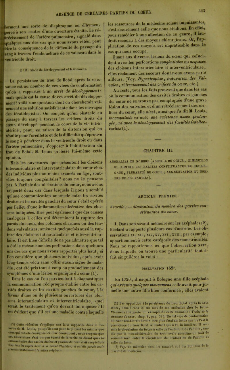 ABSENCE DE CERTAINES PARTIES DU COEUR. iiuciit une soïle de diaphragme on d'hymen, ■icé à son centre d'une ouverture étroite. Le rc- ( oissenient de l'artère pulmonaire, signalé dans iielques uns des cas que nous avons cites, peut 11 e la conséiinence de la difTienlté du passage du u\s à travers l'embouchure de ce vaisseau dans le l'utriculc droit. g III. Mode do déTeloppement et traitement. La persistance du trou de Botal après la nais- ^ >.incc est au nombre de ces vices de conformation qu'on a rapportés à un arrêt de développement: mais quelle est la cause de cet arrêt de développe- ment? voilà une question dont on chercherait vai- nement une solution satisfaisante dans les ouvrages des tcratologistes. On conçoit qu'un obstacle au passage du sang à travers les orifices droits du cœur, développé pendant le cours de la vie intrà- utérine, peut, en raison de la distension qui en résulte pour Toreillette et de la difficulté qu'éprouve le sang à pénétrer dans le ventricule droit ou dans l'artère pulmonaire, s'opposer à l'oblitération du I trou de Botal. M. Louis professe lui-même cette opinion. Mais les ouvertures que présentent les cloisons interauriculaire et interventriculaire du cœur chez des individus plus ou moins avancés en âge, sont- elles toujours congénitales? nous ne le pensons pas. A l'article des ulcérations du cœur, nous avons rapporté deux cas dans lesquels il nous a semblé qu'une communication anormale entre les cavités droites et les cavités gauches du cœur s'était opérée par l'effet d'une inflammation ulcérative des cloi- sons indiquées. 11 se peut également que des causes analogues à celles qui déterminent la rupture des parois du cœur, des colonnes charnues ou des ten- dons valvulaires, amènent quelquefois aussi la rup- ture des cloisons interauriculaire et interventricu- laire. H est bien difficile de ne pas admettre que tel a été le mécanisme des perforations dans quelques uns des cas que nous avons rapportés plus haut, si l'on considère que plusieurs individus, après avoir long-temps vécu sans offrir aucun signe de mala- die, ont été pris tout à coup ou graduellement des symptômes d'une lésiou organique du cœur (I). Dans le cas où l'on parviendrait à diagnostiquer la communication réciproque établie entre les ca- vités droites et les cavités gauches du cœur, à la faveur d'une ou de plusieurs ouvertures des cloi- sons interauriculaire et interventriculaire, quel serait le traitement qu'on devrait lui opposer ? Il est évident que s'il est une maladie contre laquelle (1) Cette réneiion t'applique aux faita rapporté) dans le mi- moiro di; M. I.oui», puiMiii'il» «oui pour la plupart Ica niimca que ciux qui ont ilc coniignis ici. Par conaiquont, nous croyona que cal obierratcur a'eat un peu ieatli do la itnli en disant que» ta ftmmunUatitn éet eavilit droitti et gauchit du rirur iHail eongàiilate 'lin tout Ut tujtii dont il a donnt rhiUoirf, el 911X/0 parait arolr pnti/ut ronilammfnl la mtmt origin: . les ressources de la médecine soient impuissantes, c'est assurément celle que noua étudions. En effet, pour remédier à une affection de ce genre, il fau- drait recourir à des moyens chirurgicaux. Or, l'ap- plication do ces moyens est impraticable dans le cas qui nous occupe. Quant aux diverses lésions du cœur qui coïnci- dent avec les perforations congénitales ou acquises des cloisons interauriculaire et interventriculaire, elles réclament des secours dont nous avons parlé ailleurs. (Voy. Hypertrophie, induration des Val- vules, rétrécissement des orifices du cœur, etc.) Au reste, tous les faits prouvent que dans les cas où la communication des cavités droites et gauches du cœur ne se trouve pas compliquée d'une grave lésion des valvules et d'un rétrécissement des ori- fices du cœur, elle n'est, ainsi que l'a dit M. louis, incompatible ni avec une existence assez prolon- gée , ni avec le développement des facultés intellec- tuelles (1). CHAPITRE m. ANOMALIES DE NOMBRE (ABSENCE DD COEUR J DIMINUTION DU NOMBRE DES PARTIES CONSTITUANTES DE CET OR- GANE , PLURALITÉ DU COEUR ; AUGMENTATION DU TiOM- BRE DE SES PARTIEs). ARTICLE PREMIER. Acardie ; — diminution du nombre des parties con- stituantes du cœur. I. Dans son savant mémoire sur les acéphales (2), Béclard a rapporté plusieurs cas d'acardie. Les ob- servations XI, xn, XIV, XV, XVI, xvn, par exemple, appartiennent à cette catégorie des monstruosités. INous ne rapporterons ici que l'observation XVI*^, dans laquelle on trouve une particularité tout-à- fait singulière ; la voici : OBSERVATIOM 158<'. En 1720, il na(iuit à Bologne une fille acéphale qui exécuta quelques mouvemens : elle avait pour ju- melle une autre fille bien conformée ; elles avaient (1) Par opposition à la pcrsistancu du trou Botal oprci la naît- aaucc, noua dirona ici un mot de son occlusion cliez le fcctus. Vicussens a rapporté un exemple de cette anomalie ( Traili di la ilructure du caur , cliai). 8, p3g. 35 ). Vu tel ticc de conformation du cœur aenibicrait devoir être plus fntnl au l'irtua que ne l'est la persistance du trou liotiil ù l'enfant qui «ru la lumière. II nasi- mile la circulation du Tielus ù celle de l'enfant « t de l'adulte , tan- dis <|ue la non-oblitérnliiiu dn trou orale constitue un trait do rCBicmblance entre la circulation de IVnfanl ou do l'adulte et celle du fœtus. (2) Voj. ce mémoire dans Ir» tonus I) et 5 dca nulitlint de la l'acidté de médecine.