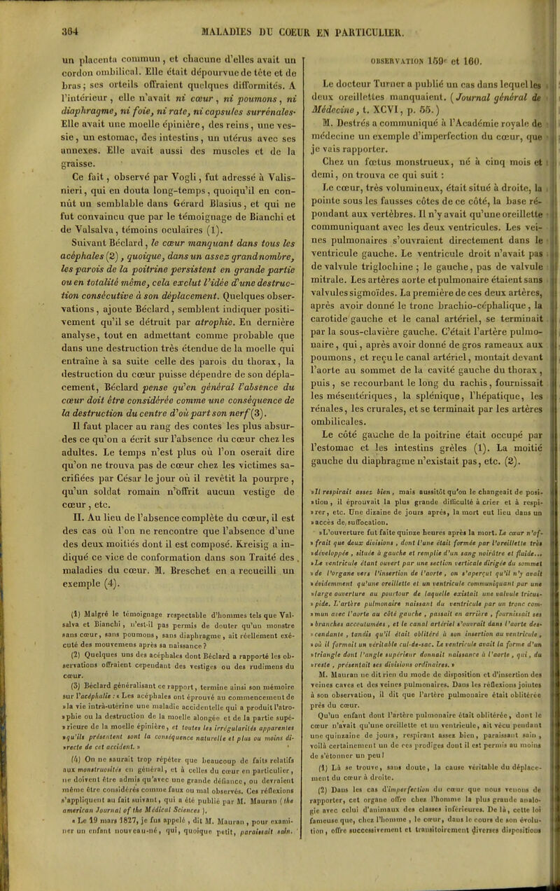 un placenta commun, et chacune d'elles avait un cordon oniLilioal. Elle était dépourvue de tète et de bras j ses orteils offraient quelques difformités. A l'intérieur , elle n'avait ni cœur , ni poumons, ni diaphragme, ni foie, ni raie, ni capsules surrénales- Elle avait une moelle épinière, des reins, une ves- sie , un estomac, des intestins, un utérus avec ses annexes. Elle avait aussi des muscles et de la graisse. Ce fait, observé par Vogli, fut adressé à Valis- nieri, qui en douta long-temps, quoiqu'il en con- nût un semblable dans Gérard Blasius, et qui ne fut convaincu que par le témoignage de Bianehi et de Valsalva, témoins oculaires (1). Suivant Béclard, le cœur manquant dans tous les acéphales (2), quoique, dans un assez grandnomlre, les parois de la poitrine persistent en grande partie ou en totalité même, cela exclut l'idée d'une destruc- tion consécutive à son déplacement. Quelques obser- vations , ajoute Béclard, semblent indiquer positi- vement qu'il se détruit par atrophie. En dernière analyse, tout en admettant comme probable que dans une destruction très étendue de la moelle qui entraîne à sa suite celle des parois du thorax, la destruction du cœur puisse dépendre de son dépla- cement, Béclard pense qu'en général l'absence du cœur doit être considérée comme une conséquence de la destruction du centre d'où part son nerf [S). Il faut placer au rang des contes les plus absur- des ce qu'on a écrit sur l'absence du cœur chez les adultes. Le temps n'est plus où l'on oserait dire qu'on ne trouva pas de cœur chez les victimes sa- crifiées par César le jour où il revêtit la pourpre , qu'un soldat romain n'bffrit aucun vestige de cœur, etc. n. Au lieu de l'absence complète du cœur, il est des cas où l'on ne rencontre que l'absence d'une des deux moitiés dont il est composé. Rreisig a in- diqué ce vice de conformation dans son Traité des , maladies du cœur. M. Breschet en a recueilli un exemple (4). (1) Malgré le témoignage respectable d'hommes tels que Val- salva et Bianclii, ii'esl-il pas pcimis de douter qu'un monstre sans cœur, sans poumons, sans diaphragme, ait réellement exé- cuté des mouyemens après sa naissance? (2) Quelques uns des acéphaks dont Béclard a rapporté les ob- Bcrvations offraient cependant des vestiges ou des rudimons du coeur. (3) Béclard généralisant ce rapport, termine ainsi son mémoire sur Vttcéplialie : t Les acéphales ont éprouvé au commencement de via vie intrà-utérine une maladie accidentelle qui a produit l'atro- • phie ou la destruction de la moelle alongée et de la partie supé- • ricure de la moelle épinière, et toutes let !rr6gularilés apjiarenles mqu'ilt préieiiient tant la conséquence naturelle et plus ou inoins di- wrecte de cet accident, n ' (U) On ne saurait trop répéter que beaucoup de faits relatifs aux monttruosililt en général, et à celles du cœur en particulier, ne doivent élro admis qu'avec une grande déliuncc, ou devraient même Ctrc considérés comme faux ou mal observés. Ces réflexions s'appliquent nu fait suivant, qui n été publié par M. Maurnn (ihe american Journal of the Médical Sciences ), « Le 19 mars 1827, je fus appelé , dit M. Mauran , pour exami- ner uu enfant nouvcau-né, qui, quoique patit, paraiuail sain. 0B8EBVAT10N 169' et 160. Le docteur Turner a publié un cas dans lequel les deux oreillettes manquaient. [Journal général de Médecine, t. XCVI, p. 65.) M. Destrés a communiqué à l'Académie royale dit médecine un exemple d'imperfection du cœur, que je vais rapporter. Chez un fœtus monstrueux, né à cinq mois et demi, pn trouva ce qui suit : Le cœur, très volumineux, était situé à droite, lu pointe sous les fausses côtes de ce côté, la base ré- pondant aux vertèbres. Il n'y avait qu'une oreillellff communiquant avec les deux ventricules. Les vei- nes pulmonaires s'ouvraient directement dans le ventricule gauche. Le ventricule droit n'avait pas de valvule triglochine ; le gauche, pas de valvule mitrale. Les artères aorte et pulmonaire étaient sans valvules sigmoïdes. La première de ces deux artères, après avoir donné le tronc brachio-céphalique, lu carotide gauche et le canal artériel, se terminait par la sous-clavière gauche. C'était l'artère puliUD- naire, qui, après avoir donné de gros rameaux aux poumons, et recule canal artériel, montait devaut l'aorte au sommet de lu cavité gauche du thorax . puis , se recourbant le long du rachis, fournissait les mésentériqucs, la splénique, l'hépatique, h > rénales, les crurales, et se terminait par les artèr( s ombilicales. Le côté gauche de la poitrine était occupé par l'estomac et les intestins grêles (1). La moitié gauche du diaphragme n'existait pas, etc. (2). nJI respirait asseï bien, mais aussitôt qu'où le changeait de posi- «tiou , il éprouvait la plus grande dilGculté à crier et à respî- »rcr, etc. Une dizaine de jours après, la mort eut lieu dans un «accès de,suQbcalion. • L'ouverture fut faite quinze heures après la mort. Le cœur n'of- > frait tjue deux divisions . dont Vune était formée par l'oreillette très ^développée , située ù gauche et remplie d'un sang noirâtre et fuide... »Le ventricule étant ouvert par une section verticale dirigée du sommet \tde l'organe vers l'insertion de l'aorte , on s'aperçut qu'il n'r avait n évidemment qu'une oreillette et un ventricule communiquant par unê nlarge ouverture au pourtour de laquelle existait une valvule tricus- )> pide. L'arthre pulmonaire naissant du ventricule par un tronc corn- nmun avec l'aorte au côté gauche . passait en arrière . fournissait ses > branches accoutumées , et le canal artériel s'ouvrait dans l'aorte dtf i>cendante , tandis qu'il était oblitéré à son insertion au ventricule, vou il formait un véritable rul-de-sac. Le ventricule avait la forme d'un ittriangle dont l'angle supérieur donnait naissance à l'aorte , qui, du «reste , présentait ses divisions ordinaires. ■ il. Mauran ne dit rien du mode de disposition et d'insertion des veines caves et des veines pulmonaires. Dans les rcQexions jointes à sou obscrvatiou, il dit que l'artère pulmonaire était oblitérée près du cœur. Qu'uu enfant dont l'artère pulmonaire était oblitérée, dont le cœur n'avait qu'une oreillette et un ventricule, ait vécu pendant une quinzaine de jours, respirant assee bien, paraissant sain, voilà certoinemenl un de ces prodiges dont il es! pcrnn's au moins de s'étonner un pcul (1} Là se trouve, sans doute, la cause véritable du déplace- ment du cœur à droite. (2) Daus les cas d'imperfection du cœur que nous venons de rapporter, cet organe olfre cher, l'homme la plus grande analo- gie avec celui d'animaux des classes inférieures. Do là, cette loi fameuse que, chez l'honnnc , le cœur, daus le cours de «on évolu- tion, offre successivement et trausitoircmcnt ^ivcrsci ditpositioui