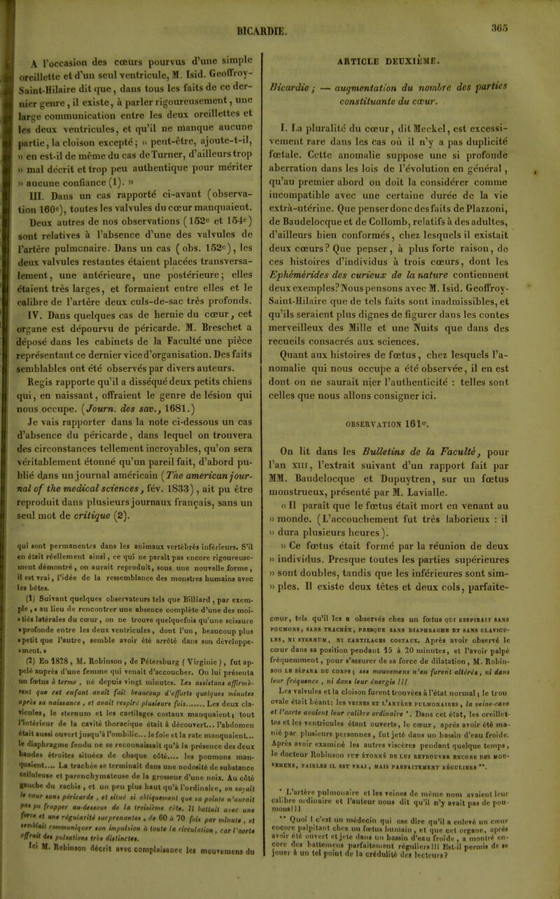 BICARME. A l'occasion des cœurs pourvus d'une simple oreillette et d'un seul ventricule, M. Isid. GeolTroy- Saint-Hilaire dit que, daus tous les laits de ce der- nier genre, il existe, à parler rigoureusement, une large communication entre les deux oreillettes et les deux ventricules, et qu'il no manque aucune partie, la cloison excepté; d peut-être, njoute-t-il, » en est-il de même du cas dcTurner, d'ailleurs trop » mal décrit et trop peu authentique pour mériter » aucune confiance (1). » III. Dans un cas rapporté ci-avant (observa- tion 160<;), toutes les valvules du cœur manquaient. Deux autres de nos observations (152e et 154i ) sont relatives à l'absence d'une des valvules de l'artère pulmonaire. Dans un cas ( obs. 152>=), les deux valvules restantes étaient placées transversa- lement, une antérieure, une postérieure; elles étaient très larges, et formaient entre elles et le calibre de l'artère deux culs-de-sac très profonds. IV. Dans quelques cas de hernie du cœur, cet organe est dépourvu de péricarde. M. Breschet a déposé dans les cabinets de la Faculté une pièce représentant ce dernier vice d'organisation. Des faits semblables ont été observés par divers auteurs. Régis rapporte qu'il a disséqué deux petits chiens qui, en naissant, offraient le genre de lésion qui nous occupe. [Joum. des sav., 1681.) Je vais rapporter dans la note ci-dessous un cas d'absence du péricarde, dans lequel on trouvera des circonstances tellement incroyables, qu'on sera véritablement étonné qu'un pareil fait, d'abord pu- blié dans un journal américain [The american jour- nal of the médical sciences, fév. 1833), ait pu être reproduit dans plusieurs journaux français, sans un seul mot de critique (2). qui «ont pcrmancDlcs dans le! animaux Tcrlébré» iuféiieurs. S'il en était réellement ain«i, ce qui ne paraît pas encore rigoureuse- ment démontré, on aurait reproduit, sous une nourelle forme , il est Trai, l'idée de la ressemblance des monstres humains avec les bétes. (1) SuiTant quelques obscrratcurs tels que Billiard , par exem- ple , I au lieu de rencontrer une absence complète d'une des moi- • tiés latérales du CŒur, on ne trouTe quelquefois qu'une scissure • profonde entre les deux Tentricules, dont l'un, beaucoup plus • petit que l'autre, semble atoir été arrêté dans sou développe- •ment. > (2) En 1828 , M. Bobinson , de Pélersburg ( Virginie ), fut ap- pelé auprci d'une femme qui Tenait d'accoucber. On lui présenta un fœtus à terme , né depuis tingl minutes. t<« aiiittani affxrme- rtnl fu< cel enfant avait fait beaucoup d'efforlt quelque» minute» aprii §a naitianre , et avait retpirc pluiieurt foi> Les deux cla- TÏcutes, le ilernum et les cartilages costaux manquaient) tout l'intérieur de la cavité tlioracique était i découTcrt... l'abdomen itait aussi ouvert jusqu'à l'ombilic... le foie et la rate manquaient... le diaphragme fendu ne se reconnaissait qu'à la présence des deux btndes étroites situées de chaque c6té.... les poumons man- luaient.... La trachée se terminait dans une nodosité de substance eelluleuse et parcnchjmateusc de la grosseur d'une noix. Au c6té pucbe du rachis , et un peu plus liautiiu'ii l'ordinaire, on voyait le eaur tant péricarde , et titué ti obliquement que ta pointe n'aurait fat pu frapper au-dtiiout de la troitihme rote. 1/ battait avec une force et une rigulariU turprenantet , rie 60 ù 70 foii par minute , et lemblait communiquer ton impuhion ù toute la circulation, car faorH offrait det puliathni ir'ct diilinctet. 't' M. Robinson décrit btcc complaisance lc( moutomcn» du ARTICLE DEUXIÈME. Bicardio ; — augmentation du nombre des parties constituante du cœur. I. I.a pluralité du cœur, ditMeckel, est excessi- vement rare daus les cas oii il n'y a pas duplicité fœtale. Cette anomalie suppose une si profonde aberration dans les lois de l'évolution en général, qu'au premier abord on doit la considérer comme incompatible avec une certaine durée de la vie extrà-utérine. Que penserdoncdesfaits dePlazzoni, de Baudelocque et de CoUomb, relatifs à des adultes, d'ailleurs bien conformés, chez lesquels il existait deux cœurs? Que penser, à plus forte raison, de ces histoires d'individus à trois cœurs, dont les Ephémérides des curieux de la nature contiennent deux exemplesPNouspensons avec M. Isid. Geofiroy- Saint-Hilaire que de tels faits sont inadmissibles, et qu'ils seraient plus dignes de figurer dans les contes merveilleux des Mille et une Nuits que dans des recueils consacrés aux sciences. Quant aux histoires de fœtus, chez lesquels l'a- nomalie qui nous occupe a été observée, il en est dont on ne saurait nier l'authenticité : telles sont celles que nous allons consigner ici. OBSERVATION 161o. On lit dans les Bulletins de la Faculté, pour l'an XIII, l'extrait suivant d'un rapport fait par MM. Baudelocque et Dupuytren, sur un fœtus monstrueux, présenté par M. Lavialle. <i II paraît que le fœtus était mort en venant au )) monde. (L'accouchement fut très laborieux : il » dura plusieurs heures ). » Ce fœtus était formé par la réunion de deux )) individus. Presque toutes les parties supérieures » sont doubles, tandis que les inférieures sont sim- » pies. Il existe deux tètes et deux cols, parfaite- cœur, tel» qu'il les a observés chez un fœtus Qcr hkspikiit stxs POCHONS, SIKS TBiClliB, PKBSgDB SANS DliPUUiOUB BT SANS CI.AVICII- LBS, Kr sTEsnrM, NI CADTiLAGBS COSTAUX. Aprcs BToir observé le cœur dans sa position pendant 15 à 20 minutes, et l'avoir palpé fréiiuemment, pour s'assurer de sa force de dilatation, M. Ilobin- son LB SHPABA DO coBPS ; tet mouvemens n'en furent altéré», ni dan» leur fréquence , ni dan» leur énergie III Les valvules ella cloison furent trouvées à l'état normal i le trou ovale était béant: lus vbinbs bt i.'AnxîinB piLMONAinBS, la veine-cave et l'aorte avaient leur calibre ordinaire '. Dans cet état, les oreillet- tes et les ventricules étant ouverts, lu cœur, oprès avoir été ma- nié par plusieurs personnes , fut jeté dans un bassin d'eau froide. Après avoir examiné les autres viscères pendant quelque temps, le docteur Robinson ppt (itonni'i i>k i.m bbtbouvbr bscohe obs moo- VBUONS, VAinLBS II. BST VH»I , MAIS PABPAITBMBNT flBDULlBBS L'artère pulmoiioirc et les veines de même nom avoicnt leur calibre oïdinairc et l'auteur nous dit qu'il n'y avait pas do pou- moiislll Quoi I c'est lin médecin qui ose dire qu'il a enlevé un ccewr encore palpitant cher, un fœtus humain, et que cet organe, après ovoir été nnvert et jt lo dans un bassin d'eau froide , a montré en- core dos battoniens parfaitement régiilierslll Ksl il permis de M joiicr i un toi point de la crédulité des lecteursî