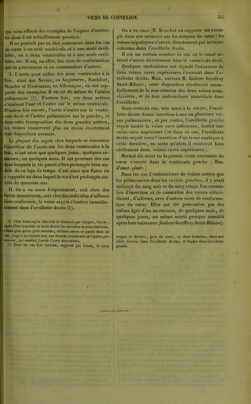 ([ui nous offrent des exemples de l'espèce d'anoma- lie dont il est actuellement question. Il ne pouvait pas en être autrement dans les cas de cœur à un seul ventricule et à une seule oreil- lette, ou à deux ventricules et à une seule oreil- lette, etc. Il est, en effet, des vices de conformation qui en gouvernent et eu commandent d'autres. I. L'aorte peut uaitre des deux ventricules à la fois, ainsi que Nevins, en Angleterre, Sandifort, Stander et Tiederaann, en Allemagne, en ont rap- porté des exemples. Il en est de même de l'artère pulmonaire (1). D'autres fois, ces deux artères s'insèrent l'une et l'autre sur le même ventricule. D'autres fois encore, l'aorte s'insère sur le ventri- cule droit et l'artère pulmonaire sur le gauche, et dans cette transposition des deux grandes artères, les veines conservent plus ou moins exactement leur disposition normale. La plupart des sujets chez lesquels se rencontre l'insertion de l'aorte sur les deux ventricules à la fois, n'ont vécu que quelques jours, quelques se- maines, ou quelques mois. Il est pourtant des cas dans lesquels la vie paraît s'être prolongée bien au- delà de ce laps de temps. C'est ainsi que Farre en a rapporté un dans lequel la vie s'est prolongée au- delà de quarante ans. II. On a vu assez fréquemment, soit chez des fœtus monstrueux, soit chez des individus d'ailleurs bien conformés, la veine azygos s'iusérer immédia- tement dans l'oreillette droite (X). (1) Cbei deui «ujcU obserTés et diuéqués par Cooper, l'aorte , aprèi «'être courbée et avoir fourni les carotidea et >ous-claTière>, n'était plu» qu'un petit rameau, oblitéré même en partie dans uu CM, y'utfu'ù ta réunion avte une branche eontidirabte de l'arière put- mtnttire , qui temblail fournir t'aorle deicendanle, (2j Dans un cas fort curieax, rapporté par Lecat, la veine On a vu aussi (M. Breschet en ra])porte un exem- ple dans son mémoire sur les ectopics du cœur) les veines hépatiques s'ouvrir directement par un tronc commun dans l'oreillette droite. Il est un certain nombre de cas où le canal ar- tériel s'ouvre directement dans le ventricule droit. Quelques anatomistes ont signalé l'existence de deux veines caves supérieures s'ouvrant dans l'o- reillette droite. Mais, suivant M. Isidore Geoffroy Saint-Hilaire, cette disposition résulterait essen- tiellement de la non-réunion des deux veines sous- clavières, et de leur embouchure immédiate dans l'oreillette. Dans certains cas, très rares à la vérité, l'oreil- lette droite donné insertion à une ou plusieurs vei- nes pulmonaires , et par contre, l'oreillette gauche reçoit tantôt la veine cave inférieure, tantôt une veine cave supérieure ( et dans ce cas, l'oreillette droite reçoit aussi l'insertion d'un tronc analogue à cette dernière, en sorte qu'alors il existerait bien réellement deux veines caves supérieures). Meckel dit avou: vu la grande veine coronaire du cœur s'ouvrir dans le ventricule gauche ( Man. d'anat. génér. ) Dans les cas d'embouchure de veines autres que les pulmonaires dans les cavités gauches, il y avait mélange du sang noir et du sang rouge. Ces anoma- lies d'insertion et de connexion des veines coïnci- daient , d'ailleurs, avec d'autres vices de conforma- tion du cœur. Elles ont été présentées par des enfans âgés d'un an environ, de quelques mois, de quelques jours, ou même morts presque aussitôt après leur naissance (Isidore Geoffroy-Saint-Hilaire). azygos se divisait, prés du cœur, en deux branches, dont une allait s'ouvrir dans l'oreillette droite, et l'autre dans l'oreillette gauche.