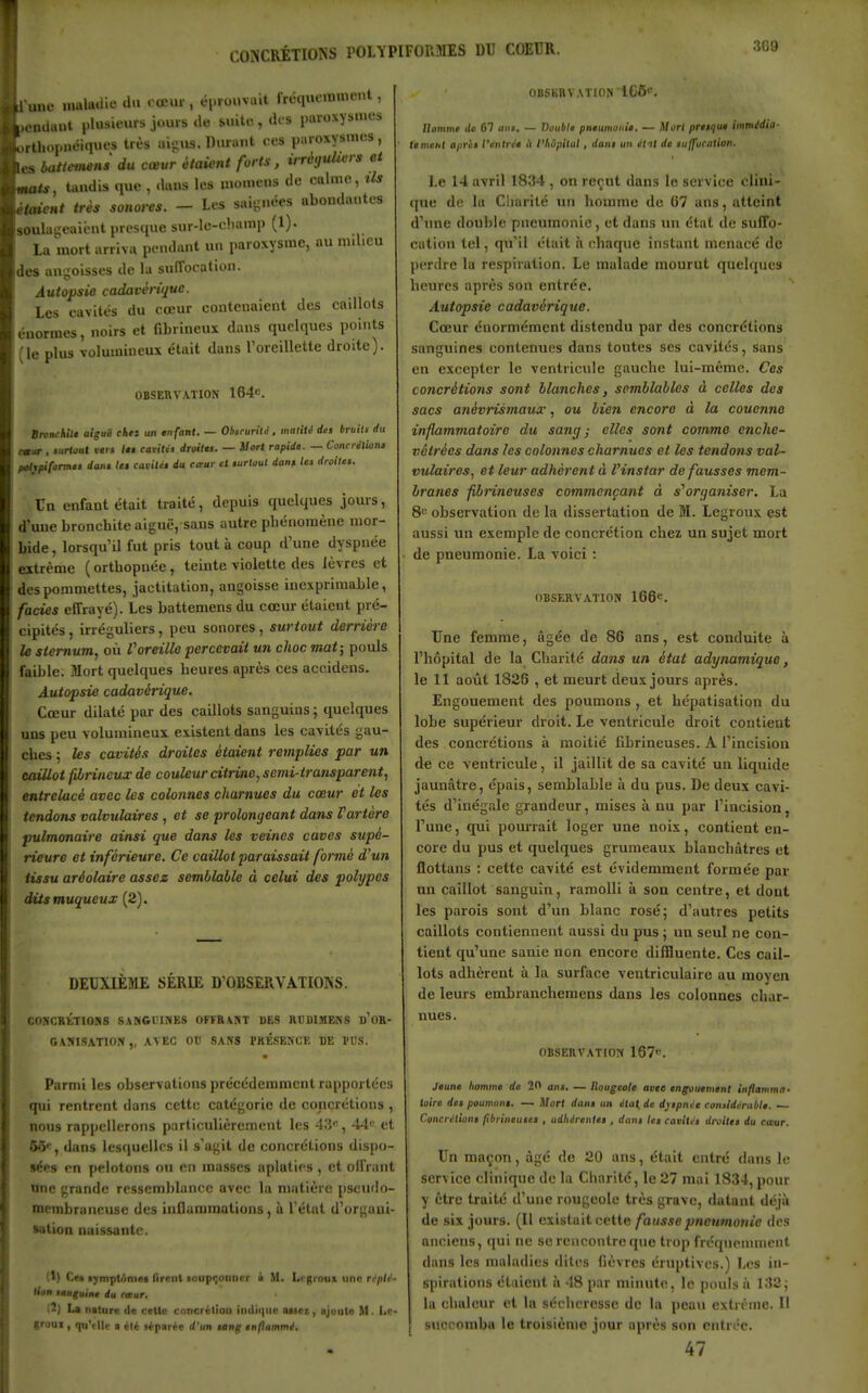 kl-une malaiiie du cœur , éi-rouvait frcquemmiMit, k.on(lai.t plusieurs jours de suite , des paroxysmes ■,rtlu>.mêiques très aij;us. Durant ces paroxysmes, iles batteviens du cœur étaient forts, ùréyuhvrs et mats, tiindis que , dans les niomeus de calme, ils étaient très sonores. - Les saijinées abondantes soula-eaicut prescjue sur-le-champ (1). La mort arriva pendant un paroxysme, au nnlicu des angoisses de la suffocation. Autopsio cadavérique. Les cavités du cœur contenaient des caillots énormes, noirs et fibrineux dans quelques points (le plus volumineux était dans l'oreillette droite). obseuvaïion 164c. BromhiU aiguë chez un enfant. — Ohscuriii , malitè des bruils <tu o»ar , «iirtou» fis If earitit droitu. — Il ort rapide. — Concréliona poltpiform» dam le» cuitlifi du caur et eurloul dont let droite: Un enfant était traité, depuis quelques jours, d'une bronchite aiguë, sans autre phénomène mor- bide , lorsqu'il fut pris tout à coup d'une dyspnée extrême ( orthopnée, teinte violette des lèvres et des pommettes, jactitation, angoisse inexprimable, fades effrayé). Les battemens du cœur étaient pré- cipités , irréguliers, peu sonores, surtout derrière le sternum, où Voreille percevait un choc mat; pouls faible. Mort quelques heures après ces accidens. Autopsie cadavérique. Cœur dilaté par des caillots sanguins; quelques uns peu volumineux existent dans les cavités gau- ches ; les cavités droites étaient remplies par un caillot fibrineux de couleur dtrine, semi-transparent, entrelacé avec les colonnes charnues du cœur et les tendoTis valvulaires, et se prolongeant dans Vartère pulmonaire ainsi que dans les veines caves supé- rieure et inférieure. Ce caillot paraissait formé d'un tissu aréolaire assez semblable à celui des polypes dùsmuqueux (2). DEUXIÈME SERUL D'OBSERVATIONS. COSCBtTIOBS SANGIUNES OFFRABT BE8 RUDIMENS b'oR- GAJilSATlON ,, AVEC OtI SANS mÉSENCE DE l'US. Parmi les observations précédemment rapportées qui rentrent dans celte catégorie de concrétions , nous rappellerons particulièrement les 43', 44<= et ÔÔ*, dans lesquelles il s'agit de concrétions dispo- sées en pelotons ou en masses aplaties, et olfrant nnc grande ressemblance avec la matière iiseudo- membraneuse des inflammations, à l'état d'organi- sation naissante. (1) Cet aymplnmiit iirent toupijonncr ■ M. Lrgroux une rrptr- tion tenguine du rœur, !2) La niture de celte cnncrétion indique uicz, ajoute M. Lc- groui, qu'elle a Ht t^parie d'un tang enflammé. OliSKRVATlON 106' Jlommt de 61 uni. — Double pneumonie. — MorI preique immédia- tement <i/iri> l'enlrce l'i l'hôpital , dans un él'it de aiifj'orntion. Le 14 avril 1834 , on reçut dans h; service i lini- que de la Charité lui homme de 07 ans, atteint d'inie double pneumonie, et dans un état de suffo- cation tel, qu'il était h chaque instant menacé de perdre la respiration. Le malade mourut quelques heures après son entrée. Autopsie cadavérique. Cœur énormément distendu par des concrétions sanguines contenues dans toutes ses cavités, sans en excepter le ventricule gauche lui-même. Ces concrétions sont blanches, semblables à celles des sacs ariévrismaux, ou bie?i encore à la couenne inflammatoire du sancj ■ elles sont comme enche- vêtrées dans les colonnes charnues et les tendons val- vulaires, et leur adhèrent à l'instar défausses mem- branes farineuses commençant à s^organiser. La 8'' observation de la dissertation de M. Lcgroux est aussi un exemple de concrétion chez un sujet mort de pneumonie. La voici : OBSERVATION 166. Une femme, âgée de 86 ans, est conduite à l'hôpital de la Charité dans un état adynamique, le 11 août 1826 , et meurt deux jours après. Engouement des poumons , et hépatisation du lobe supérieur droit. Le ventricule droit contient des concrétions à moitié fibrineuses. A l'incision de ce ventricule, il jaillit de sa cavité un liquide jaunâtre, épais, semblable à du pus. De deux cavi- tés d'inégale grandeur, mises à nu par l'incision, l'une, qui pourrait loger une noix, contient en- core du pus et quelques grumeaux blanchâtres et flottans : cette cavité est évidemment formée par un caillot sanguin, ramolli à son centre, et dont les parois sont d'un blanc rosé 5 d'autres petits caillots contiennent aussi du pus ; un seul ne con- tient qu'une sanie non encore diffluente. Ces cail- lots adhèrent à la surface ventriculaire au moyen de leurs embranchemens dans les colonnes char- nues. OBSERVATION 167<^. Jeune homme de 20 ans. — Rougeole avte engouement Inflamma. toire des poumons. — Mort dans un état.de djspnce considérable. — Concrétions fibrineuses , adhérentes , dans les cavités droites du etsur. Un maçon, âgé do 20 ans, était entré dans le service clinique de la Charité, le 27 mai 1834, pour y être traité d'une rougeole très grave, datant déjà de six jours. (Il existait cette fausse pneumonie des anciens, qui ne se rencontre que trop fréqucnnnent dans les maladies dites fièvres érnptives.) Les in- spirations étaient à 48 par minute, le pouls à 132; la chaleur et la sécheresse de la peau extrême. H succomba le troisième jour après son entrée. 47