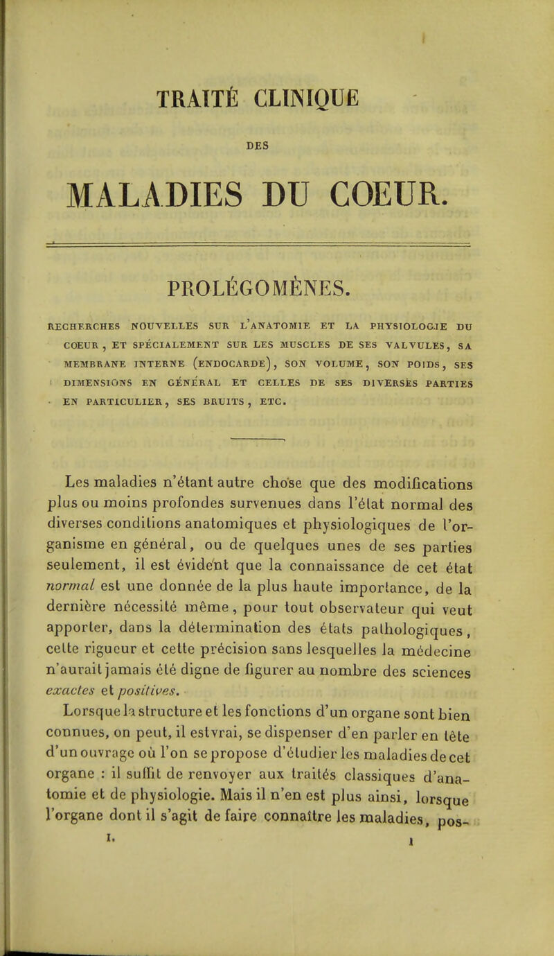 TRAITÉ CLTNIQUË DES MALADIES DU COEUR. PROLÉGOMÈNES. RECHERCHES NOUVELLES SUR l'aNATOMIE ET LA PHYSIOLOGJE DU COEUR, ET SPÉCIALEMENT SUR LES MUSCLES DE SES VALVULES, SA MEMBRANE INTERNE (eNDOCARDe) , SON VOLUME, SON POIDS, SES DIMENSIONS EN GENERAL ET CELLES DE SES DIVERSES PARTIES • EN PARTICULIER, SES BRUITS, ETC. Les maladies n'étant autre chose que des modifications plus ou moins profondes survenues dans l'élat normal des diverses conditions anatomiques et physiologiques de l'or- ganisme en général, ou de quelques unes de ses parties seulement, il est évident que la connaissance de cet état normal est une donnée de la plus haute importance, de la dernière nécessité même, pour tout observateur qui veut apporter, dans la détermination des états pathologiques, celte rigueur et cette précision sans lesquelles la médecine n'aurait jamais été digne de figurer au nomhre des sciences exactes et positives. Lorsque la structure et les fonctions d'un organe sont hien connues, on peut, il estvrai, se dispenser d'en parler en tête d'un ouvrage où l'on se propose d'étudier les maladies de cet organe : il suffit de renvoyer aux traités classiques d'ana- tomie et de physiologie. Mais il n'en est plus ainsi, lorsque l'organe dont il s'agit de faire connaître les maladies, pos-