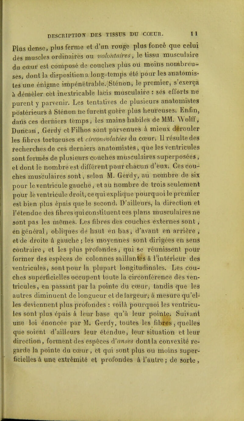 Plus dense, plus ferme et d'un rouge plus foncé que celui des muscles ordinaires ou volontaires, le tissu musculaire du eœur est composé de couches plus ou moins nombreu- ses, dont la disposition a long-temps été pour les anatomis- iesune énigme impénétrable.;Sténon, le premier, s'exerça h démêler cet inextricable lacis musculaire : ses efforts ne purent y parvenir. Les tentatives de plusieurs anatomistes postérieurs à 8ténon ne furent guère plus heureusesi Enfin, dans ces derniers temps, les mains habiles de MM. Wolff, Duncan, Gerdy etFilhos sont parvenues à mieux dérouler les fibres tortueuses et circonvolutées du cœur; Il résulte des recherches de ces derniers anatomistes, que les ventricules sont formés de plusieurs couches musculaires superposées, et dont le nombre est différent pour chacun d'eux* Ces cou- ches musculaires sont, selon M. Gerdy, au nombre de six pour le ventricule gauche, et au nombre de trois seulement pour le ventricule droit, ce qui explique pourquoi le premier est bien plus épais que le second; D'ailleurs, la direction et l'étendue des fibres qui constituent ces plans musculaires ne sont pas les mêmes. Les fibres des couches externes sont , en général i obliques de haut en bas, d'avant en arrière j et de droite à gauche ; les moyennes sont dirigées en sens contraire, et les plus profondesj qui Se réunissent pour former des espèces de colonnes saillantes à l'intérieur des ventricules^ sont pour la plupart longitudinales. Les cou- ches superficielles occupent toute la circonférence dès ven- tricules, en passant parla pointe du cœur, tandis que les autres diminuent de longueur et de largeur j à mesure qu'el- les deviennent plus profondes : voilà pourquoi les ventricu- les sont plus épais à leur base qu'à leur pointe^ Suivant une loi énoncée par M; Gerdy, toiiles les fibres , quelles que soient d'ailleurs leur étendue, leur situation et leur direction, forment des espèces à'anses dontla convexité re- garde la pointe du cœur, et qui sont plus ou moins Super- ficielles à une extrémité et profondes à l'autre ; de sorte ,