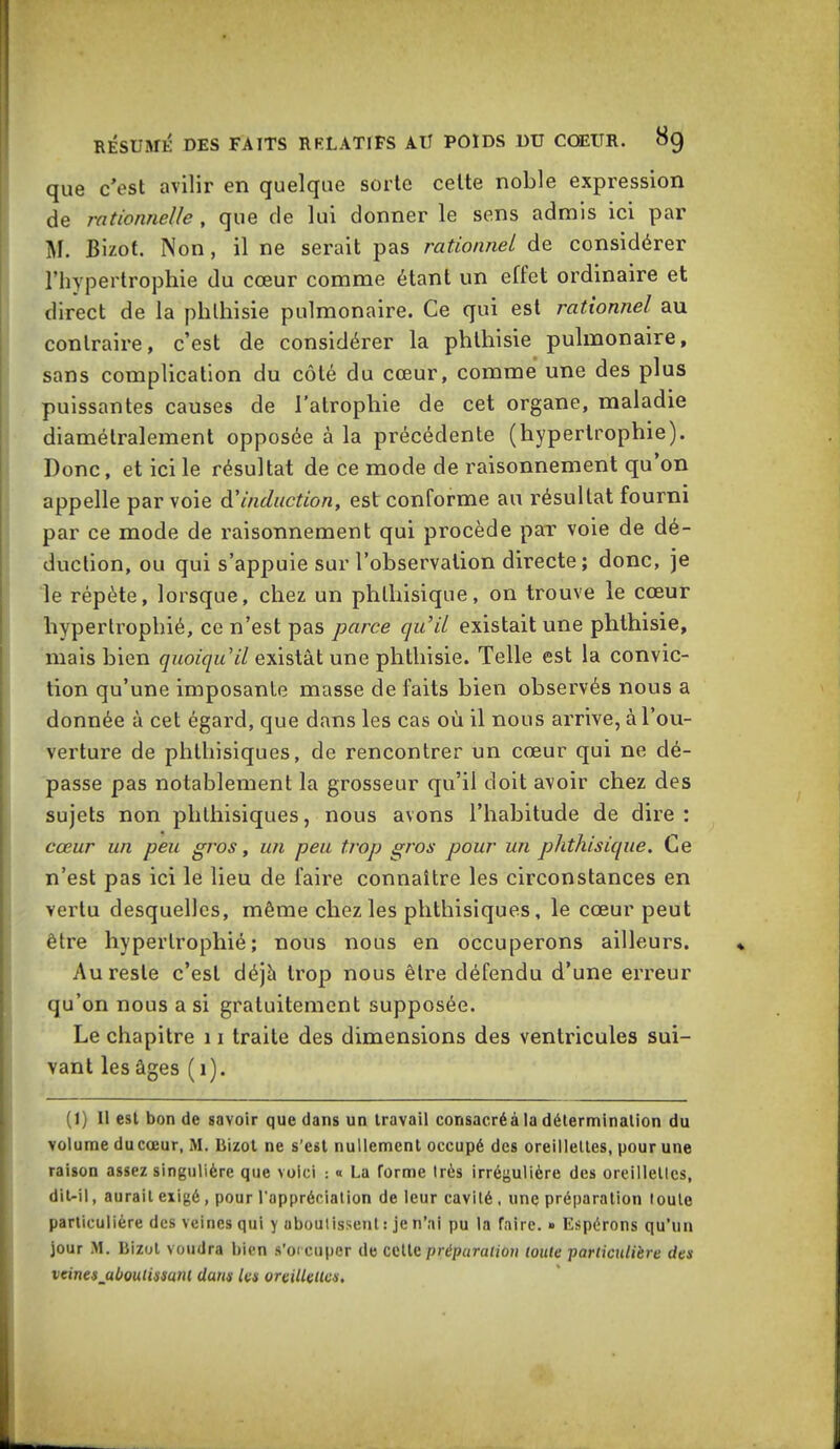 que c'est avilir en quelque sorte celte noble expression de rationnelle , que de lui donner le sens admis ici par M. Bizot. Non, il ne serait pas rationnel de considérer l'hypertrophie du cœur comme étant un effet ordinaire et direct de la phlhisie pulmonaire. Ce qui est rationnel au contraire, c'est de considérer la phlhisie pulmonaire, sans complication du côté du cœur, comme une des plus puissantes causes de l'atrophie de cet organe, maladie diamétralement opposée à la précédente (hypertrophie). Donc, et ici le résultat de ce mode de raisonnement qu'on appelle par voie à'induction, est conforme au résultat fourni par ce mode de raisonnement qui procède par voie de dé- duction, ou qui s'appuie sur l'observation directe; donc, je le répète, lorsque, chez un phthisique, on trouve le cœur hypertrophié, ce n'est pas parce qu'il existait une phlhisie, mais bien (/«o/^u'«Y existât une phthisie. Telle est la convic- tion qu'une imposante masse de faits bien observés nous a donnée à cet égard, que dans les cas où il nous arrive, à l'ou- verture de phthisiques, de rencontrer un cœur qui ne dé- passe pas notablement la grosseur qu'il doit avoir chez des sujets non phthisiques, nous avons l'habitude de dire : cœur un peu gros y un peu trop gros pour un phthisique. Ce n'est pas ici le lieu de faire connaître les circonstances en vertu desquelles, même chez les phthisiques, le cœur peut être hypertrophié; nous nous en occuperons ailleurs. Au reste c'est déjà trop nous être défendu d'une erreur qu'on nous a si gratuitement supposée. Le chapitre 11 traite des dimensions des ventricules sui- vant les âges ( i). (1) II est bon de savoir que dans un Iravail consacréà la détermination du volume du cœur, M. liizot ne s'est nullement occupé des oreillelles, pour une raison assez singulière que voici : « La forme très irrégulière des oreillelles, dit-il, aurait exigé, pour l'appréciation de leur cavité, une préparation toute particulière des veines qui y aboulissent : je n'ai pu la faire. » Espérons qu'un jour M. Bizot voudra bien s'occuper de celle préparation toute particulière des vcinesjaboulimni dans les oreillettes.