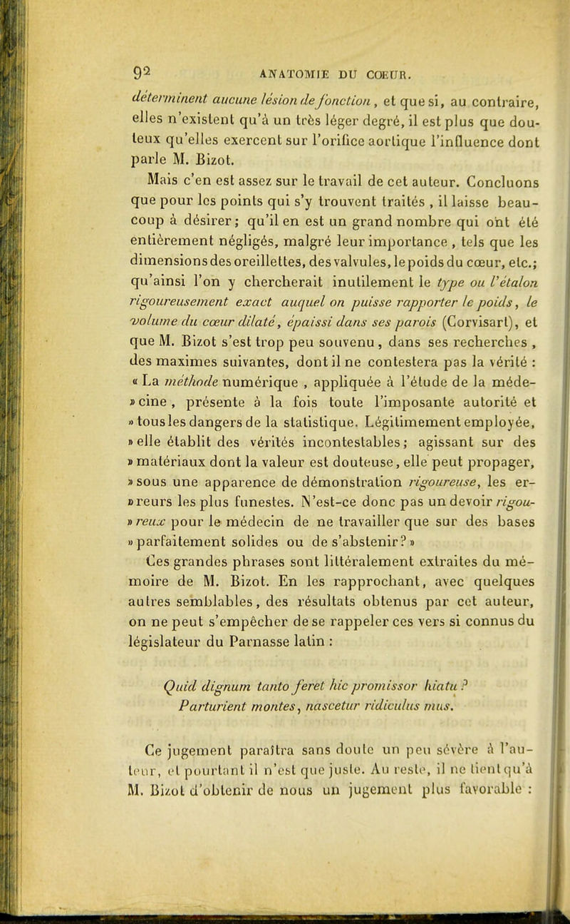 déterminent aucune lésion de fonction, et que si, au contraire, elles n'existent qu'à un très léger degré, il est plus que dou- teux qu'elles exercent sur l'orifice aorlique l'influence dont parle M. Bizot. Mais c'en est assez sur le travail de cet auteur. Concluons que pour les points qui s'y trouvent traités , il laisse beau- coup à désirer; qu'il en est un grand nombre qui ont été entièrement négligés, malgré leur importance , tels que les dimensions des oreillettes, des valvules, le poids du cœur, etc.; qu'ainsi l'on y chercherait inutilement le type ou Vétalon rigoureusement exact auquel on puisse rapporter le poids, le uoluwe du cœur dilaté, épaissi dans ses parois (Corvisart), et que M. Bizot s'est trop peu souvenu , dans ses recherches , des maximes suivantes, dont il ne contestera pas la vérité : 0 La méthode numérique , appliquée à l'élude de la méde- scine, présente à la fois toute l'imposante autorité et » tous les dangers de la statistique. Légitimement employée, » elle établit des vérités incontestables; agissant sur des «matériaux dont la valeur est douteuse, elle peut propager, »sous une apparence de démonstration rigoureuse, les er- areurs les plus funestes. IN'est-ce donc pas un devoir/v^oa- nreux pour le médecin de ne travailler que sur des bases «parfaitement solides ou de s'abstenir?» Ces grandes phrases sont littéralement extraites du mé- moire de M. Bizot. En les rapprochant, avec quelques autres semblables, des résultats obtenus par cet auteur, on ne peut s'empêcher de se rappeler ces vers si connus du législateur du Parnasse latin : Quid dignum tanto feret hic promissor hiatu ? Parturient montes^ nascetur ridiculus mus. Ce jugement paraîtra sans doute un peu sévère à l'au- teur, cl pourlnnt il n'est que juste. Au reste, il ne lient qu'à M. Bizot d'obtenir de nous un jugement plus favorable :