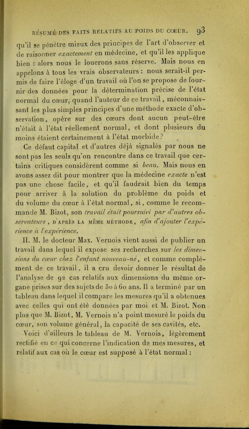 qu'il se pénètre mieux des principes de l'art d'observer et de raisonner exactement en médecine, et qu'il les applique bien : alors nous le louerons sans réserve. Mais nous en appelons à tous les vrais observateurs : nous serait-il per- mis de faire l'éloge d'un travail où l'on se propose de four- nir des données pour la détermination précise de l'état normal du cœur, quand l'auteur de ce travail, méconnais- sant les plus simples principes d'une méthode exacte d'ob- servation, opère sur des cœurs dont aucun peut-être n'était à l'état réellement normal, et dont plusieurs du moins étaient certainement à l'état morbide? Ce défaut capital et d'autres déjà signalés par nous ne sont pas les seuls qu'on rencontre dans ce travail que cer- tains critiques considèrent comme si beau. Mais nous en avons assez dit pour montrer que la médecine exacte n'est pas une chose facile, et qu'il faudrait bien du temps pour arriver à la solution du problème du poids et du volume du cœur à l'état normal, si, comme le recom- mande M. Bizot, son traitait était poursuivi par (Vautres ob- servateurs , d'après la même méthode, afin d'ajouter Vexpé- rience à l expérience. II. M. le docteur Max. Vernois vient aussi de publier un travail dans lequel il expose ses recherches sur les dimen- sions du cœur chez l'enfant nouveaù-né, et comme complé- ment de ce travail, il a cru devoir donner le résultat de l'analyse de 92 cas relatifs aux dimensions du même or- gane prises sur des sujets de 3o à Go ans. Il a terminé par un tableau dans lequel il compare les mesures qu'il a obtenues avec celles qui ont été données par moi et M. Bizot. Non plus que M. Bizot, M. Vernois n'a point mesuré le poids du cœur, son volume général, la capacité de ses cavités, etc. Voici d'ailleurs le tableau de M. Vernois, légèrement rectifié en eu qui concerne l'indication de mes mesures, et relatif aux cas où le cœur est supposé à l'étal normal :