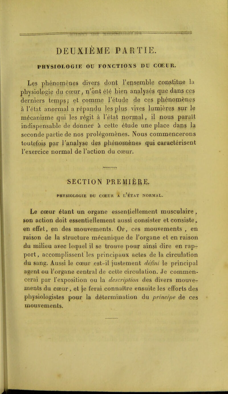 DEUXIÈME PARTIE. PHYSIOLOGIE OU FONCTIONS DU CŒUR. Les phénomènes divers dont l'ensemble constitue la physiologie du cœur, n'ont élé bien analysés que dans ces derniers temps; et comme l'étude de ces phénomènes à l'état anormal a répandu les plus vives lumières sur le mécanisme qui les régit à l'état normgil, il nous paraît indispensable de donner à cette étude une place dans la seconde partie de nos prolégomènes. Nous commencerons toutefois par l'analyse des phénomènes qui caractérisent l'exercice normal de l'action du cœur. SECTION PREMIÈRE. PHYSIOLOGIE DU CŒUR A l'ÉTAT NORMAL. Le cœur étant un organe essentiellement musculaire, son action doit essentiellement aussi consister et consiste » en effet, en des mouvements. Or, ces mouvements , en raison de la structure mécanique de l'organe et en raison du milieu avec lequel il se trouve pour ainsi dire en rap- port, accomplissent les principaux actes de la circulation du sang. Aussi le cœur est-il justement défini le principal agent ou l'organe central de cette circulation. Je commen- cerai par l'exposition ou la description des divers mouve- ments du cœur, et je ferai connaître ensuite les efforts des pliysioiogistes pour la détermination du principe de ces mouvements.