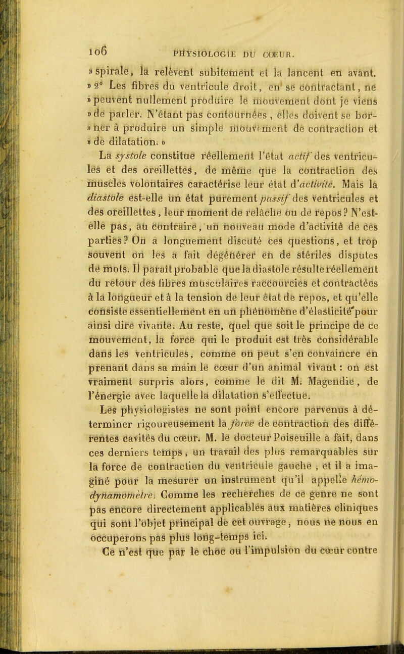 MySIOLOGIE I)ti CCfEUR. «spirale, k relèvent subitement et la lancent en avant, «à Les fibres du ventricule droit, en* së ijôntractanl, në «peuvent nullement produire le fiiôuvement dôtit je viens nde parler. N'étant pas contdUrnées , elles doivent se boi*- » tier à produire un siinplë liioavtrmcnt de contraction et » de dilatation, » La systole constitue réellement l'état actif ôe& ventricu- lës et des oreillettes, de même que la contraction des riiuscles volontaires caractérise leur état à'dctluité. Mais la diastole est-elle un état purement/jft^^i/'des ventricules et des oreillettes, leur moment de relâche ou dé repos ? N'est- elle pas, au Contraire, un nouveau mode d'activité de ces parties? On a longuement discuté ces questions, et trop souvent On lés a fait dégéiiéret' éh de stériles disputes dé riiols. Il paraît probable que la diastole résulte réellement du retour des fibres musculaires raccourcies et contractées à la longueur et a la tension de leur état de repos, et qu'elle dOilsiste essentiellement en un pllétiomène d'élasticité'pour ainsi dire vivante. Au reste, quel que soit le principe de ce inOuvement, la forcé qui le produit est très considérable dans les ventricules, comme on peut s'en convaincre en pirenant dans sa main le cœur d'un animal vivant : on est vraiment surpris alors, cotome le dit Mi Magendie, de rènërgie avec laquelle la dilatation s'ellectue. Les physiologistes ne sont poirit encore parvenus à dé- terminer rigoureusement la Jbrcë de cotitraction des diffé- tenies cavités du co5ur. M. lë docteur Poiseuille a fait, dans ces derniers temps* un travail des plus remarquables sur la force de contraction du venlticule gauche , et il a ima- giné pour la mesurer un instrument qii'il appelle kémo- dynamomèbe. Comme les recherches de ce getlre ne sont jpas encore directement applicables aux matièi'es cliniques qui sont l'objet principal de cet ouvrage, nous ne nous en occuperons pas plus long-temps ici. Ce n'est que par le choc ou l'impulsion du cœur contre