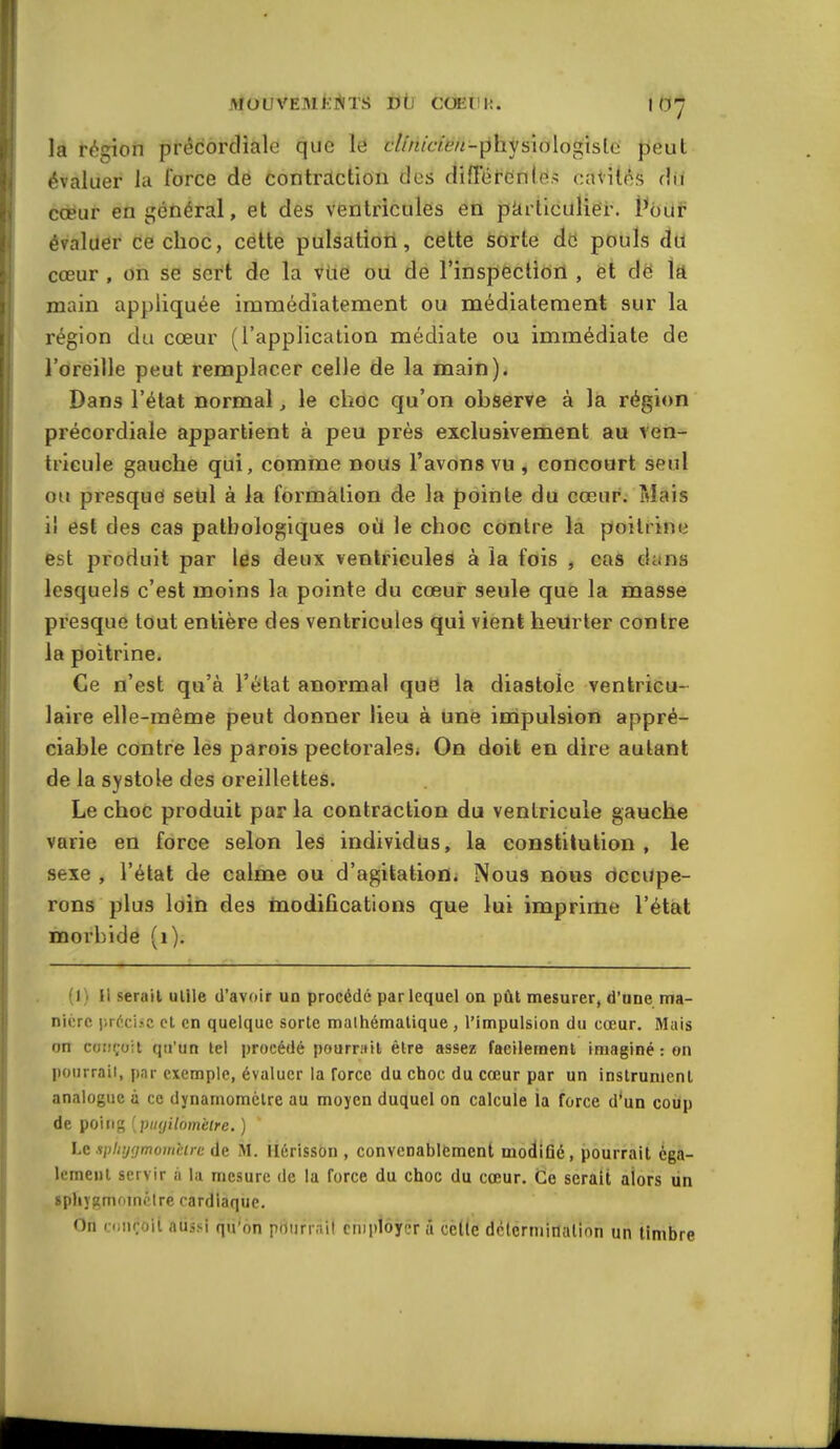 MouvemJ^^its d(j coeuh. icy la région prêcordiale que le cllnicièn-physmlo^isla peut évaluer la force de contraction des différenlés cavités du coeur en général, et des ventricules etl pki iiculier. l^our évaluer Ce choc, cette pulsation, cette sorte de pouls du cœur , on se sert de la vue ou de l'inspectiorl, ët dë ïft main appliquée immédiatement ou médiatement sur la région du cœur (l'application médiate ou immédiate de l'oreille peut remplacer celle de la main). Dans l'état normal, le choc qu'on observe à la région précordiale appartient à peu près exclusivement au ven- tricule gauche qui, comme nous l'avons vu , concourt seul ou presque seul à la formation de la pointe du cœur. Mais il est des cas pathologiques où le choc contre la poitrine est produit par les deux ventricules à la fois , cas dans lesquels c'est moins la pointe du cœur seule que la masse presque tout entière des ventricules qui vient heUrter contre la poitrine. Ce n'est qu'à l'état anormal que la diastole ventricu- laire elle-même peut donner lieu à Une impulsion appré- ciable contre les parois pectorales* On doit en dire autant de la systole des oreillettes. Le choc produit par la contraction du ventricule gauche varie en force selon les individus, la constitution , le sexe , l'état de calme ou d'agitation. Nous nous occupe- rons plus loiiQ des Inodifications que lui imprime l'état morbide (i). 1) Il serait utile d'avoir un procédé par lequel on pût mesurer, d'une ma- nière précise et en quelque sorte malhémalique , l'impulsion du cœur. Mais on conçoit qu'un tel procédé pourrait être assez facilement imaginé : on pourrait, par exemple, évaluer la force du choc du cœur par un instrument analogue à ce dynamomètre au moyen duquel on calcule la force d'un coup de poing [piKjilomètre. ) Le spliygmomèirc de M. Hérisson , convenablement modiGé, pourrait éga- lement servir ii la mesure de la force du choc du cœur. Ce serait alors ùn sphygmomctre cardiaque. On r.Diiroii aussi qu'6n pdurrail cniptôyêr à cette dctermiiialion un timbre