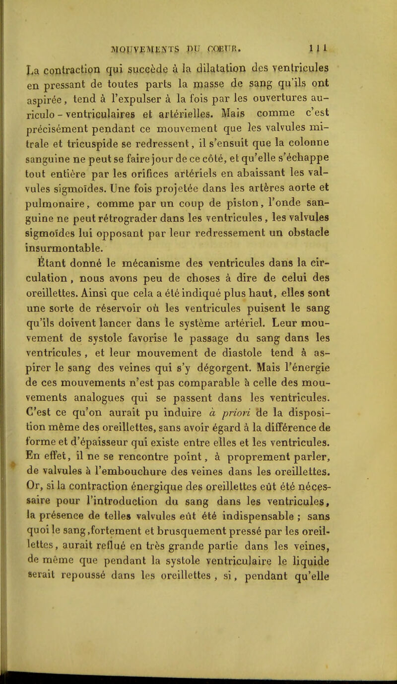 MQUVïMiîJS'TS pu COETTR. 1 l 1 La contraction qui succède à la dilatation des ventricules en pressant de toutes parts la masse de sang qu'ils ont aspirée, tend à l'expulser à la fois par les ouvertures au- riculo - ventriculaires et artérielles. Mais comme c'est précisément pendant ce mouvement que les valvules mi- trale et tricuspide se redressent, il s'ensuit que la colonne sanguine ne peut se faire jour de ce côté, et qu'elle s'échappe tout entière par les orifices artériels en abaissant les val- vules sigmoïdes. Une fois projetée dans les artères aorte et pulmonaire, comme par un coup de piston, l'onde san- guine ne peut rétrograder dans les ventricules, les valvules sigmoïdes lui opposant par leur redressement un obstacle insurmontable. Étant donné le mécanisme des ventricules dans la cir- culation , nous avons peu de choses à dire de celui des oreillettes. Ainsi que cela a été indiqué plus haut, elles sont une sorte de réservoir où les ventricules puisent le sang qu'ils doivent lancer dans le système artériel. Leur mou- vement de systole favorise le passage du sang dans les ventricules , et leur mouvement de diastole tend à as- pirer le sang des veines qui s'y dégorgent. Mais l'énergie de ces mouvements n'est pas comparable à celle des mou- vements analogues qui se passent dans les ventricules. C'est ce qu'on aurait pu induire à priori de la disposi- tion même des oreillettes, sans avoir égard à la différence de forme et d'épaisseur qui existe entre elles et les ventricules. En effet, il ne se rencontre point, à proprement parler, de valvules à l'embouchure des veines dans les oreillettes. Or, si la contraction énergique des oreillettes eût été néces- saire pour l'introduction du sang dans les ventricules, la présence de telles valvules eût été indispensable ; sans quoi le sang .fortement et brusquement pressé par les oreil- lettes, aurait reflué en très grande partie dans les veines, de môme que pendant la systole ventriculaire le liquide serait repoussé dans les oreillettes , si, pendant qu'elle