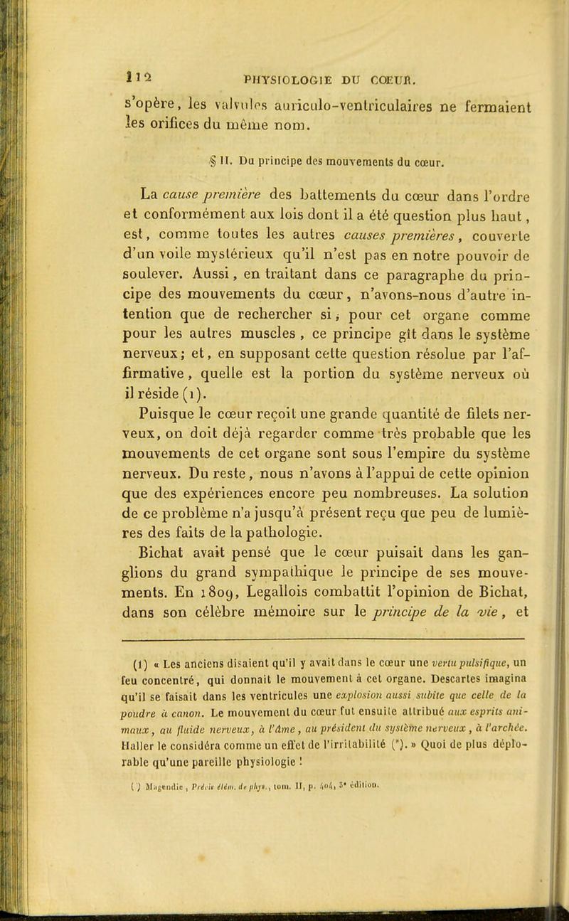 s'opère, les vaivulcs auriculo-venlriculaires ne fermaient les orifices du même nom. § II. Du principe des mouvements du cœur. La cause première des battements du cœur dans l'ordre et conformément aux lois dont il a été question plus haut, est, comme toutes les autres causes premières, couverte d'un voile mystérieux qu'il n'est pas en notre pouvoir de soulever. Aussi, en traitant dans ce paragraphe du prin- cipe des mouvements du cœur, n'avons-nous d'autre in- tention que de rechercher si j pour cet organe comme pour les autres muscles , ce principe glt dans le système nerveux; et, en supposant cette question résolue par l'af- firmative , quelle est la portion du système nerveux où il réside ( i ). Puisque le cœur reçoit une grande quantité de filets ner- veux, on doit déjà regarder comme très probable que les mouvements de cet organe sont sous l'empire du système nerveux. Du reste, nous n'avons à l'appui de cette opinion que des expériences encore peu nombreuses. La solution de ce problème n'a jusqu'à présent reçu que peu de lumiè- res des faits de la pathologie. Bichat avait pensé que le cœur puisait dans les gan- glions du grand sympathique le principe de ses mouve- ments. En 1809, Legallois combattit l'opinion de Bichat, dans son célèbre mémoire sur le principe de la -vie, et (1) « Les anciens disaient qu'il y avait dans le cœur une vertu pulsifique, un feu concentré, qui donnait le raouvemenl à cet organe. Descaries imagina qu'il se faisait dans les ventricules une explosion aussi subite que celle de la poudre à canon. Le mouvement du cœur fui ensuite attribué aux esprits ani- maux , au Iluide nerveux, à l'âme, au président du système nerveux , à l'archée. Halier le considéra comme un effet de l'irrllabililé (). » Quoi de plus déplo- rable qu'une pareille physiologie ! ( '} Majeiidie , P/<!, i> élém. de php., (oui. II, p. /.n4, 5' iililion.