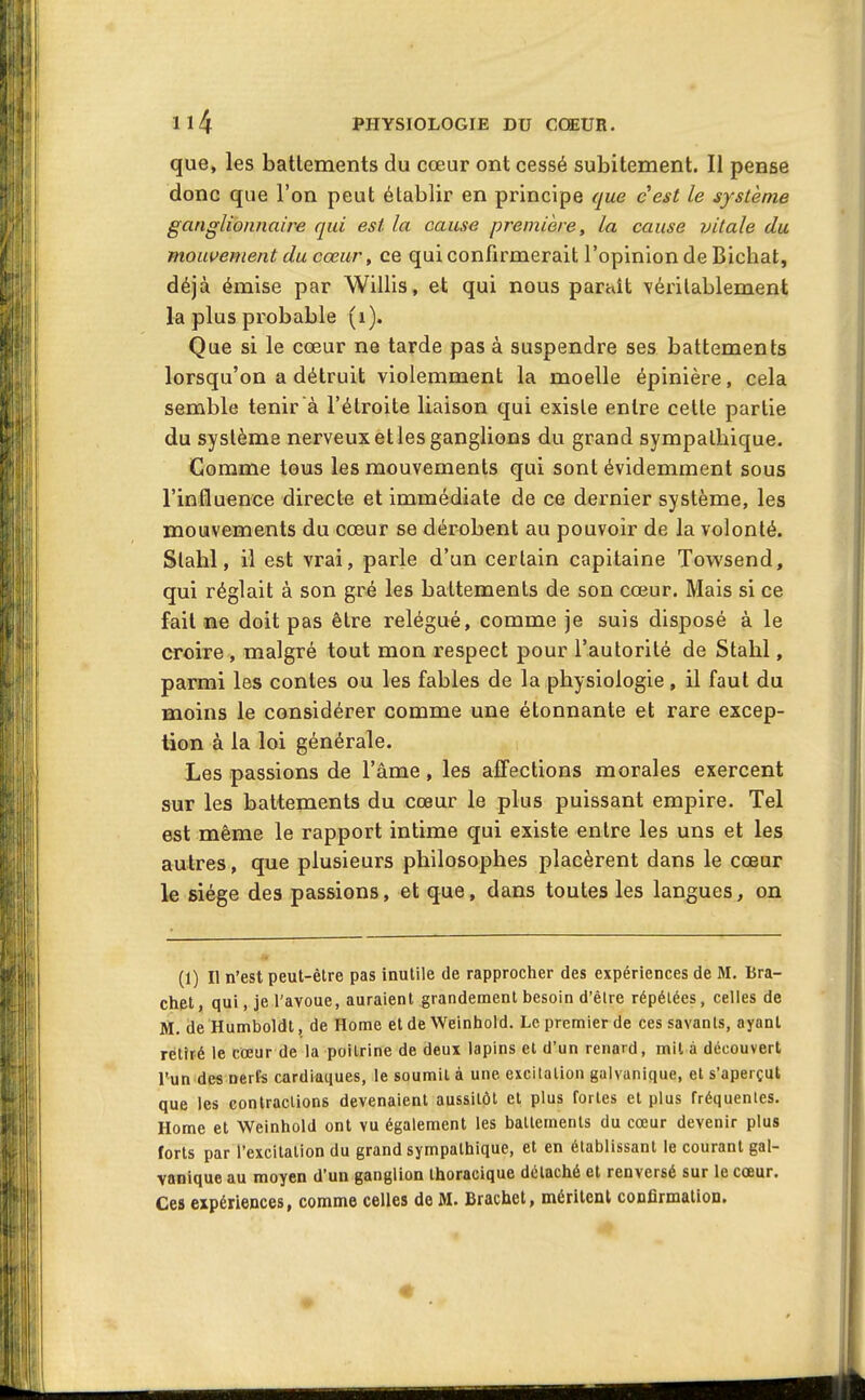 que, les battements du cœur ont cessé subitement. Il pense donc que l'on peut établir en principe que cest le système ganglionnaire qui est la cause première, la cause vitale du mouvement du cœur y ce qui confirmerait l'opinion de Bichat, déjà émise par Willis, et qui nous paraît véritablement la plus probable (i). Que si le cœur ne tarde pas à suspendre ses battements lorsqu'on a détruit violemment la moelle épinière, cela semble tenir à l'étroite liaison qui existe entre cette partie du système nerveux et les ganglions du grand sympathique. Comme tous les mouvements qui sont évidemment sous l'influence directe et immédiate de ce dernier système, les mouvements du cœur se dérobent au pouvoir de la volonté. Slalîl, il est vrai, parle d'un certain capitaine Towsend, qui réglait à son gré les battements de son cœur. Mais si ce fait ne doit pas être relégué, comme je suis disposé à le croire , malgré tout mon respect pour l'autorité de Stahl, parmi les contes ou les fables de la physiologie, il faut du moins le considérer comme une étonnante et rare excep- tion à la loi générale. Les passions de l'âme, les affections morales exercent sur les battements du cœur le plus puissant empire. Tel est même le rapport intime qui existe entre les uns et les autres, que plusieurs philosophes placèrent dans le cœur le siège des passions, et que, dans toutes les langues, on (1) Il n'est peut-être pas inutile de rapprocher des expériences de M. Bra- chet, qui, je l'avoue, auraient grandement besoin d'être répétées, celles de M. de Humboldt, de Home et de Weinliold. Le premier de ces savants, ayant rétiré le cœur de la poitrine de deux lapins et d'un renard, mil à découvert l'un des nerfs cardiaques, le soumit à une excitation galvanique, et s'aperçut que les contractions devenaient aussitôt et plus fortes et plus fréquentes. Home et Weinhold ont vu également les battements du cœur devenir plus forts par l'excitation du grand sympathique, et en établissant le courant gal- vanique au moyen d'un ganglion thoracique détaché et renversé sur le cœur.