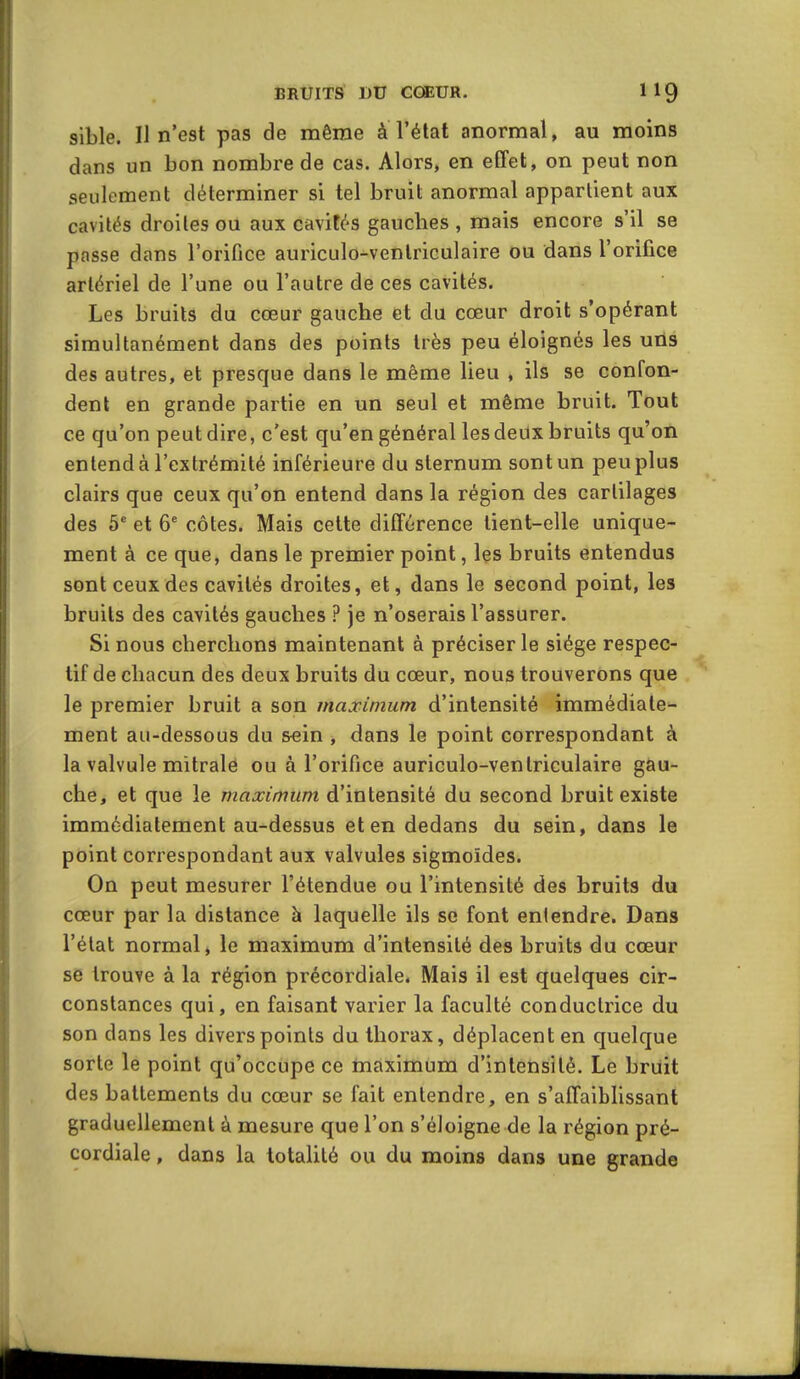 sible. Il n'est pas de même à l'état anormal, au moins dans un bon nombre de cas. Alors, en effet, on peut non seulement déterminer si tel bruit anormal appartient aux cavités droites ou aux cavités gauches , mais encore s'il se passe dans l'orifice auriculo-ventriculaire ou dans l'orifice artériel de l'une ou l'autre de ces cavités. Les bruits du cœur gauche et du cœur droit s'opérant simultanément dans des points très peu éloignés les uris des autres, et presque dans le même lieu , ils se confon- dent en grande partie en un seul et même bruit. Tout ce qu'on peut dire, c'est qu'en général les deux bruits qu'on entend à l'extrémité inférieure du sternum sont un peu plus clairs que ceux qu'on entend dans la région des cartilages des 5^ et 6^ côtes. Mais cette différence tient-elle unique- ment à ce que, dans le premier point, les bruits entendus sont ceux des cavités droites, et, dans le second point, les bruits des cavités gauches ? je n'oserais l'assurer. Si nous cherchons maintenant à préciser le siège respec- tif de chacun des deux bruits du cœur, nous trouverons que le premier bruit a son maximum d'intensité immédiate- ment au-dessous du &ein , dans le point correspondant à la valvule mitrale ou à l'orifice auriculo-venlriculaire gau- che, et que le maximum d'intensité du second bruit existe immédiatement au-dessus et en dedans du sein, dans le point correspondant aux valvules sigmoïdes. On peut mesurer l'étendue ou l'intensité des bruits du cœur par la distance à laquelle ils se font entendre. Dans l'état normal, le maximum d'intensité des bruits du cœur se trouve à la région précordiale. Mais il est quelques cir- constances qui, en faisant varier la faculté conductrice du son dans les divers points du thorax, déplacent en quelque sorte le point qu'occupe ce maximum d'intensité. Le bruit des battements du cœur se fait entendre, en s'affaiblissant graduellement à mesure que l'on s'éloigne de la région pré- cordiale , dans la totalité ou du moins dans une grande