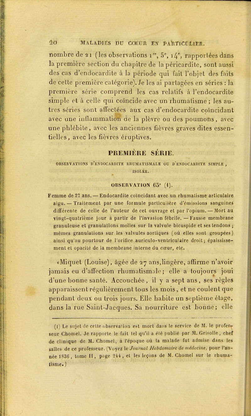 nombre de 21 (les observations 1 , 5n, i4s, rapportées dans la première section du chapitre de la péricardite, sont aussi des cas d’endocardite à la période qui fait l’objet des faits de celte première catégorie). Je les ai partagées en séries : la première série comprend les cas relatifs à l’endocardite simple et à celle qui coïncide avec un rhumatisme ; les au- tres séries sont affectées aux cas d’endocardite coïncidant avec une inflammation de la plèvre ou des poumons, avec une phlébite, avec les anciennes fièvres graves dites essen- tielles, avec les fièvres éruptives. PREMIÈRE SÉRIE. OBSERVATIONS I)’EN DOCARDITE RHUMATISMALE OU d'eNHuCARUITE SIMPLE , ISOLÉE. OBSERVATION 65' (1). Femme de 27 ans. — Endocardile coïncidant avec un rhumatisme articulaire aigu. — Traitement par une formule particulière d’émissions sanguines différente de celle de l’auteur de cet ouvrage et par l’opium. — Mort au vingt-quatrième jour à partir de l’invasion fébrile. — Fausse membrane granuleuse et granulations molles sur la valvule bicuspide et ses tendons ; mêmes granulations sur les valvules aortiques (où elles sont groupées) ainsi qu’au pourtour de l’orifice auriculo-ventriculaire droit; épaississe- ment et opacité de la membrane interne du cœur, etc. «Miquet (Louise), âgée de 27 ans,lingère, affirme n’avoir jamais eu d’affection rhumatismale; elle a toujours joui d’une bonne santé. Accouchée, il y a sept ans, ses règles apparaissent régulièrement tous les mois, et ne coulent que pendant deux ou trois jours. Elle habite un septième étage, dans la rue Saint-Jacques. Sa nourriture est bonne; elle (l) Le sujet de celte observation est mort dans le service de M. le profes^- seur Chôme). Je rapporte le fait tel qu’il a élé publié par M. Grisolle, chef de clinique de M. Chomel, à l’époque où la malade fut admise dans les salles de ce professeur. (Voyez 1 k Journal Hebdomaire de médecine, pour l’an- née 1836, tome II, page 244 , et les leçons de M. Chomel sur le rhuma- tisme» )