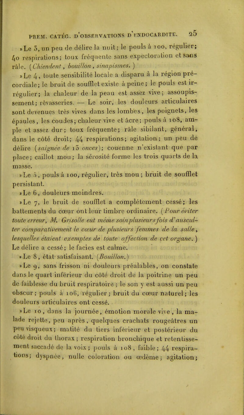 » Le 5, un peu de délire la nuit; le pouls à 100, régulier; 4o respirations; toux fréquente sans expectoration et sans râle. [Chiendent, bouillon, sinapismes. ) »Le 4, toute sensibilité locale a disparu à la région pré- cordiale; le bruit de soufflet existe à peine ; le pouls est ir- régulier; la chaleur de la peau est assez vive; assoupis- sement; rêvasseries. — Le soir, les douleurs articulaires sont devenues très vives dans les lombes, les poignets, les épaules, les coudes; chaleur vive et âcre; pouls à 108, am- ple et assez dur; toux fréquente; râle sibilant, général, dans le côté droit; 44 respirations; agitation; un peu de délire [saignée de 10 onces); couenne n’existant que par place; caillot mou; la sérosité forme les trois quarts de la masse. »Le o, pouls à 100, régulier, très mou; bruit de soufflet persistant. »Le 6, douleurs moindres. »Le 7, le bruit de soufflet a complètement cessé; les battements du cœur ont leur timbre ordinaire. [Pour éviter toute erreur, M. Grisolle eut meme soin plusieurs fois d'auscul- ter comparativement le cœur de plusieurs femmes de la salle y lesquelles étaient exemptes de toute affection de cet organe. ) Le délire a cessé; le faciès est calme. »Le 8, état-satisfaisant. [Bouillon.) » Le 9, sans frisson ni douleurs préalables, on constate dans le quart inférieur du côté droit de la poitrine un peu de faiblesse du bruit respiratoire ; le son y est aussi un peu obscur; pouls à 106, régulier; bruit du cœur naturel ; les douleurs articulaires ont cessé. »Le 10, dons la journée, émotion morale vive, la ma- lade rejette, peu après, quelques crachats rougeâtres un peu visqueux; matité du tiers inférieur et postérieur du côté droit du thorax; respiration bronchique et retentisse- ment saccadé de la voix; pouls à 108 , faible; 44 respira- tions; dyspnée, nulle coloration ou œdème; agitation;