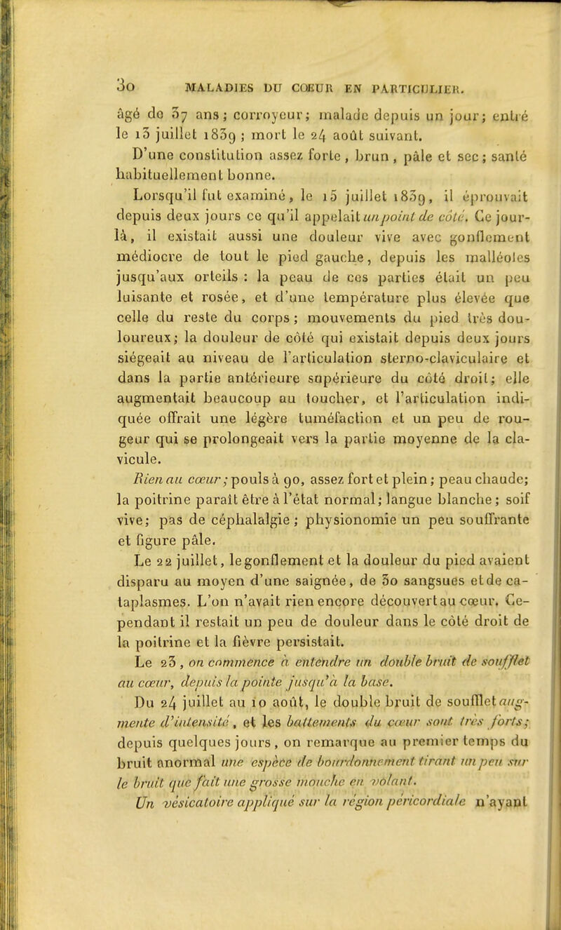 âgé do 07 ans; corroyeur; malade depuis un jour; entré le 15 juillet 183g ; mort le 24 août suivant. D’une constitution assez forLe , brun, pâle et sec; santé habituellement bonne. Lorsqu’il fut examiné, le i5 juillet 18.59, il éprouvait depuis deux jours ce qu’il appelait un point de côté. Ce jour- là , il existait aussi une douleur vive avec gonflement médiocre de tout le pied gauche, depuis les malléoles jusqu’aux orteils : la peau de ces parties était un peu luisante et rosée, et d’une température plus élevée que celle du reste du corps ; mouvements du pied très dou- loureux; la douleur de côté qui existait depuis deux jours siégeait au niveau de l’articulation sterno-claviculaire et dans la partie antérieure supérieure du côté droit; elle augmentait beaucoup au toucher, et l’articulation indi- quée offrait une légère tuméfaction et un peu de rou- geur qui se prolongeait vers la partie moyenne de la cla- vicule. Bien au cœur ; pouls à 90, assez fort et plein ; peau chaude; la poitrine paraît être à l’état normal; langue blanche; soif vive; pas de céphalalgie; physionomie un peu souffrante et figure pâle. Le 22 juillet, le gonflement et la douleur du pied avaient disparu au moyen d’une saignée, de 5o sangsues et de ca- taplasmes. L’on n’avait rien encore découvert au cœur. Ce- pendant il restait un peu de douleur dans le côté droit de la poitrine et la fièvre persistait. Le 23 , on commence à entendre un double bruit de soufflet au cœur, depuis la pointe jusqu'à la base. Du 24 juillet au 10 août, le double bruit de soufflet^/cg- mente d'intensité, et les battements du cœur sont très forts; depuis quelques jours, on remarque au premier temps du bruit anormal une espèce de bourdonnement tirant un peu sur le bruit que fait une grosse mouche en -volant. Un -vésicatoire appliqué sur la région pèricordiale n’ayant