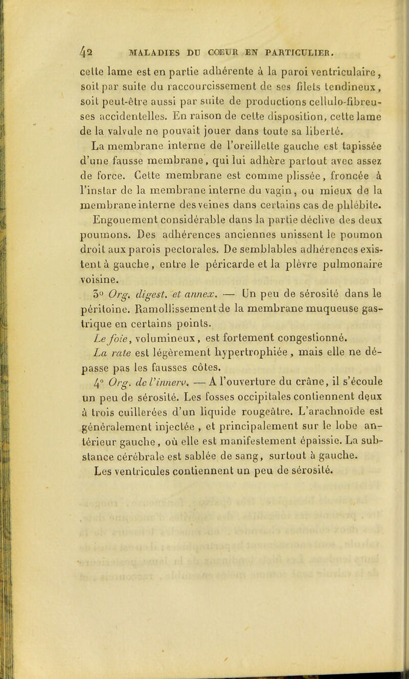 celte lame est en partie adhérente à la paroi ventriculaire, soit par suite du raccourcissement de ses filets tendineux, soit peut-être aussi par suite de productions cellulo-fibreu- ses accidentelles. En raison de celte disposition, cette lame de la valvule ne pouvait jouer dans toute sa liberté. La membrane interne de l’oreillette gauche est tapissée d’une fausse membrane, qui lui adhère partout avec assez de force. Cette membrane est comme plissée, froncée à l’instar de la membrane interne du vagin, ou mieux de la membrane interne des veines dans certains cas de phlébite. Engouement considérable dans la partie déclive des deux poumons. Des adhérences anciennes unissent le poumon droit aux parois pectorales. De semblables adhérences exis- tent à gauche, entre le péricarde et la plèvre pulmonaire voisine. 5° Org. cligest. et. annex. — Un peu de sérosité dans le péritoine. Piamollissement de la membrane muqueuse gas- trique en certains points. Le foie, volumineux, est fortement congestionné. La rate est légèrement hypertrophiée, mais elle ne dé- passe pas les fausses côtes. 4° Org. de Vinnerv. — A l’ouverture du crâne, il s’écoule un peu de sérosité. Les fosses occipitales contiennent deux à trois cuillerées d’un liquide rougeâtre. L’arachnoïde est généralement injectée , et principalement sur le lobe an- térieur gauche, où elle est manifestement épaissie. La sub- stance cérébrale est sablée de sang, surtout â gauche. Les ventricules contiennent un peu de sérosité.