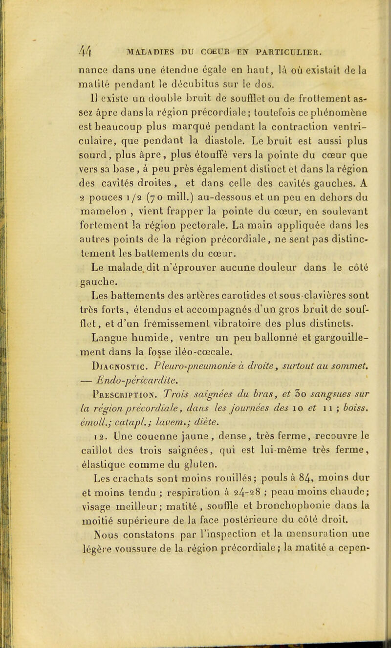 nance dans une étendue égale en haut, là où existait de la matité pendant le décubitus sur le dos. 11 existe un double bruit de soufflet ou de frottement as- sez âpre dans la région précordiale; toutefois ce phénomène est beaucoup plus marqué pendant la contraction ventri- culaire, que pendant la diastole. Le bruit est aussi plus sourd, plus âpre, plus étouffé vers la pointe du cœur que vers sa base, à peu près également distinct et dans la région des cavités droites , et dans celle des cavités gauches. A 2 pouces 1/2 (70 mill.) au-dessous et un peu en dehors du mamelon , vient frapper la pointe du cœur, en soulevant fortement la région pectorale. La main appliquée dans les autres points de la région précordiale, ne sent pas distinc- tement les battements du cœur. Le malade, dit n’éprouver aucune douleur dans le côté gauche. Les battements des artères carotides et sous-clavières sont très forts, étendus et accompagnés d‘un gros bruit de souf- flet, et d’un frémissement vibratoire des plus distincts. Langue humide, ventre un peu ballonné et gargouille- ment dans la fosse iléo-cœcale. » Diagnostic. Pleuro-pneumonie à droite, surtout au sommet. — Endo-pèricardite. Prescription. Trois saignées du bras, et 5o sangsues sur la région p récordiale, dans les journées des 10 et 1 1 ; b ois s. émoll.; catapl.; lavern.; diète. 12. Une couenne jaune, dense, très ferme, recouvre le caillot des trois saignées, qui est lui même très ferme, élastique comme du gluten. Les crachats sont moins rouillés; pouls à 84, moins dur et moins tendu ; respiration à 24-28 ; peau moins chaude; visage meilleur; matité, souffle et bronchophonie dans la moitié supérieure de la face postérieure du côté droit. Nous constatons par l’inspection et la mensuration une légère voussure de la région précordiale; la matité a cepen-