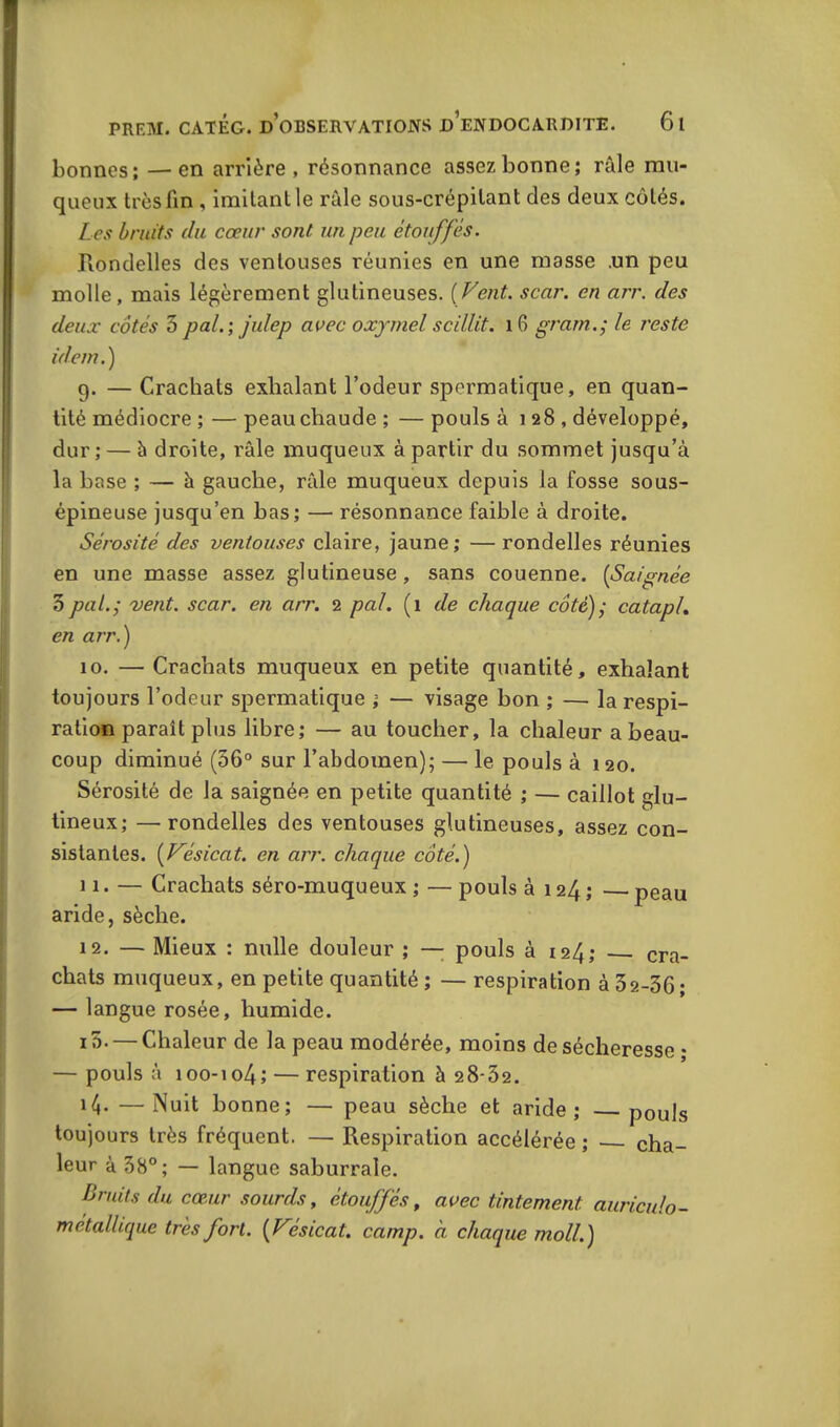 bonnes; —en arrière, résonnance assez bonne; râle mu- queux très fin , imitant le râle sous-crépilant des deux côtés. Les bruits du cœur sont un peu étouffés. Rondelles des ventouses réunies en une masse .un peu molle, mais légèrement glutineuses. [Vent. scar. en arr. des deux côtés 3 pal. ; julep avec oxymel scillit. 16 gramle reste idem.) g. — Crachais exhalant l’odeur spermatique, en quan- tité médiocre ; — peau chaude ; — pouls à 128, développé, dur; — à droite, râle muqueux à partir du sommet jusqu’à la base ; — à gauche, râle muqueux depuis la fosse sous- épineuse jusqu’en bas; — résonnance faible à droite. Sérosité des ventouses claire, jaune; — rondelles réunies en une masse assez glutineuse, sans couenne. (Saignée 3pal.; vent. scar. en arr. 2 pal. (1 de chaque côté); catapl. en arr.) 10. —Crachats muqueux en petite quantité, exhalant toujours l’odeur spermatique ; — visage bon ; — la respi- ration paraît plus libre; — au toucher, la chaleur a beau- coup diminué (36° sur l’abdomen); — le pouls à 120. Sérosité de la saignée en petite quantité ; — caillot glu- tineux; —rondelles des ventouses glutineuses, assez con- sistantes. (Vésicat. en arr. chaque côté.) 11. — Crachats séro-muqueux ; — pouls à 124 ; peau aride, sèche. 12. — Mieux : nulle douleur ; — pouls à 124,* cra- chats muqueux, en petite quantité; — respiration à 3 2-36; — langue rosée, humide. 15. — Chaleur de la peau modérée, moins de sécheresse • — pouls à ioo-io4; — respiration à 28-32. —Nuit bonne; — peau sèche et aride; pouls toujours très fréquent. — Respiration accélérée ; cha- leur à 38°; — langue saburrale. Bruits du cœur sourds, étouffés, avec tintement auriculo- métallique très fort. [Vésicat. camp, à chaque moll.)