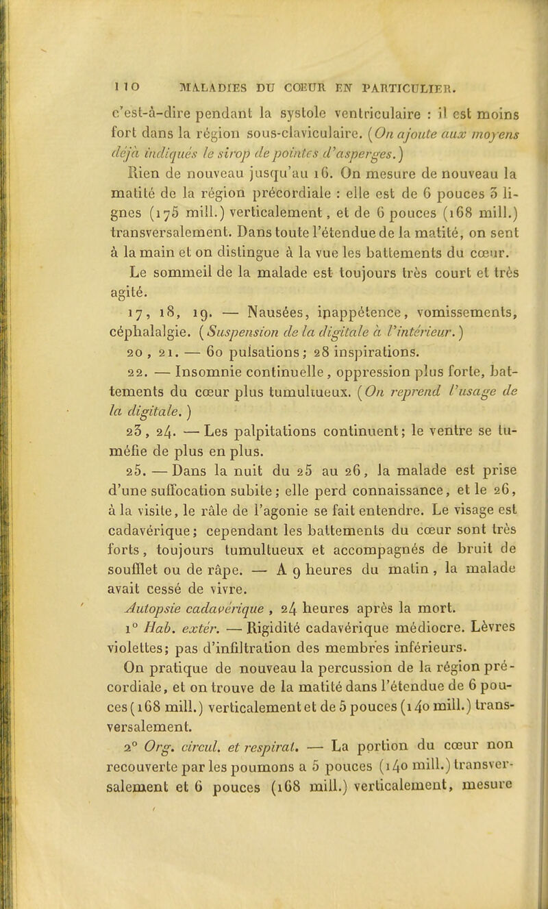 c’est-à-dire pendant la systole ventriculaire : il est moins fort dans la région sous-claviculaire. [On ajoute aux moyens déjà indiqués le sirop de pointes d'asperges.) Rien de nouveau jusqu’au 16. On mesure de nouveau la matité de la région précordiale : elle est de 6 pouces 5 li- gnes (ij5 mill.) verticalement, et de 6 pouces (168 mill.) transversalement. Dans toute l’étendue de la matité, on sent à la main et on distingue à la vue les battements du cœur. Le sommeil de la malade est toujours très court et très agité. 17, îS, 19. — Nausées, ipappétence, vomissements, céphalalgie. ( Suspension de la digitale à l'intérieur. ) 20 , 21. — 60 pulsations; 28 inspirations. 22. — Insomnie continuelle , oppression plus forte, bat- tements du cœur plus tumultueux. [On reprend l'usage de la digitale. ) 23, 24. —Les palpitations continuent; le ventre se tu- méfie de plus en plus. 25. —Dans la nuit du 25 au 26, la malade est prise d’une suffocation subite; elle perd connaissance, et le 2G, à la visite, le râle de l’agonie se fait entendre. Le visage est cadavérique; cependant les battements du cœur sont très forts, toujours tumultueux et accompagnés de bruit de soufflet ou de râpe. — A 9 heures du matin, la malade avait cessé de vivre. Autopsie cadavérique , 24 heures après la mort. i° Hab. extér. —Rigidité cadavérique médiocre. Lèvres violettes; pas d’infiltration des membres inférieurs. On pratique de nouveau la percussion de la région pré- cordiale, et on trouve de la matité dans l’étendue de 6 pou- ces (168 mill.) verticalement et de 5 pouces (i4o mill.) trans- versalement. 20 Org. circul. et respirât. — La portion du cœur non recouverte parles poumons a 5 pouces (i4° nvill.) transver- salement et G pouces (1G8 mill.) verticalement, mesure