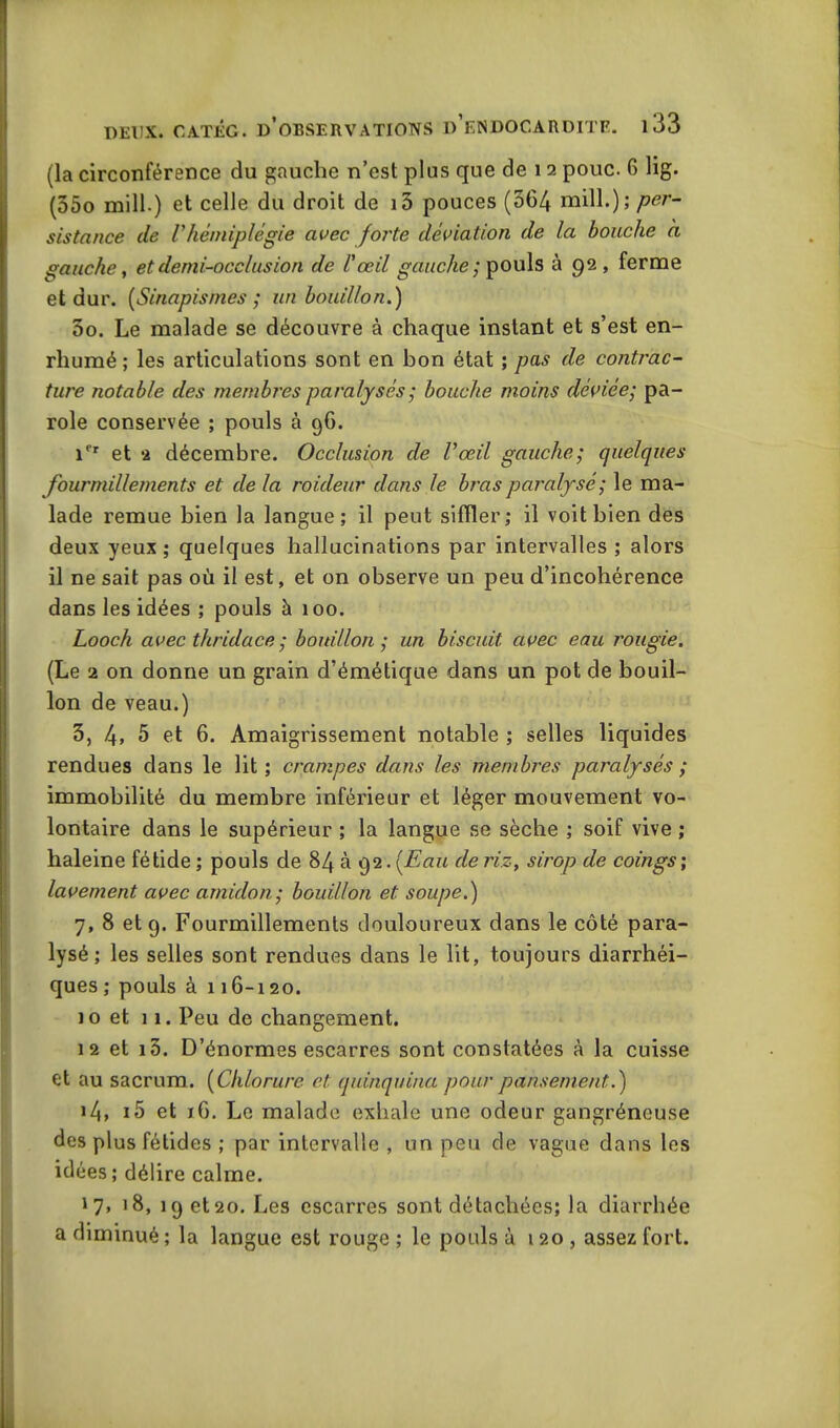 (la circonférence du gauche n’est plus que de 12 pouc. 6 lig. (55o mill) et celle du droit de i3 pouces (064 mill.); per- sistance de Vhémiplégie avec forte déviation de la bouche a gauche, et demi-occlusion de l'œil gauche ; pouls à 92, ferme et dur. (Sinapismes ; un bouillon.) 5o. Le malade se découvre à chaque instant et s’est en- rhumé ; les articulations sont en bon état ; pas de contrac- ture notable des membres paralysés ; bouche moins déviée; pa- role conservée ; pouls à 96. ifr et 2 décembre. Occlusion de l'œil gauche; quelques fourmillements et de la roideur dans le bras paralysé; le ma- lade remue bien la langue; il peut siffler; il voit bien des deux yeux ; quelques hallucinations par intervalles ; alors il ne sait pas où il est, et on observe un peu d’incohérence dans les idées ; pouls à 100. Looch avec tliridace ; bottillon ,• un biscuit avec eau rougie. (Le 2 on donne un grain d’émétique dans un pot de bouil- lon de veau.) 3, 4, 5 et 6. Amaigrissement notable ; selles liquides rendues dans le lit; crampes dans les membres paralysés ; immobilité du membre inférieur et léger mouvement vo- lontaire dans le supérieur ; la langue se sèche ; soif vive ; haleine fétide ; pouls de 84 à 92. (Eau de riz, sirop de coings; lavement avec amidon; bouillon et soupe.) 7, 8 et 9. Fourmillements douloureux dans le côté para- lysé ; les selles sont rendues dans le lit, toujours diarrhéi- ques; pouls à 116-120. 10 et 11. Peu de changement. 12 et i3. D’énormes escarres sont constatées à la cuisse et au sacrum. (Chlorure et quinquina pour pansement.) 14, i5 et 16. Le malade exhale une odeur gangréneuse des plus fétides ; par intervalle , un peu de vague dans les idées ; délire calme. 1 7» 18, 19 et20. Les escarres sont détachées; la diarrhée a diminué ; la langue est rouge ; le pouls à 120, assez fort.