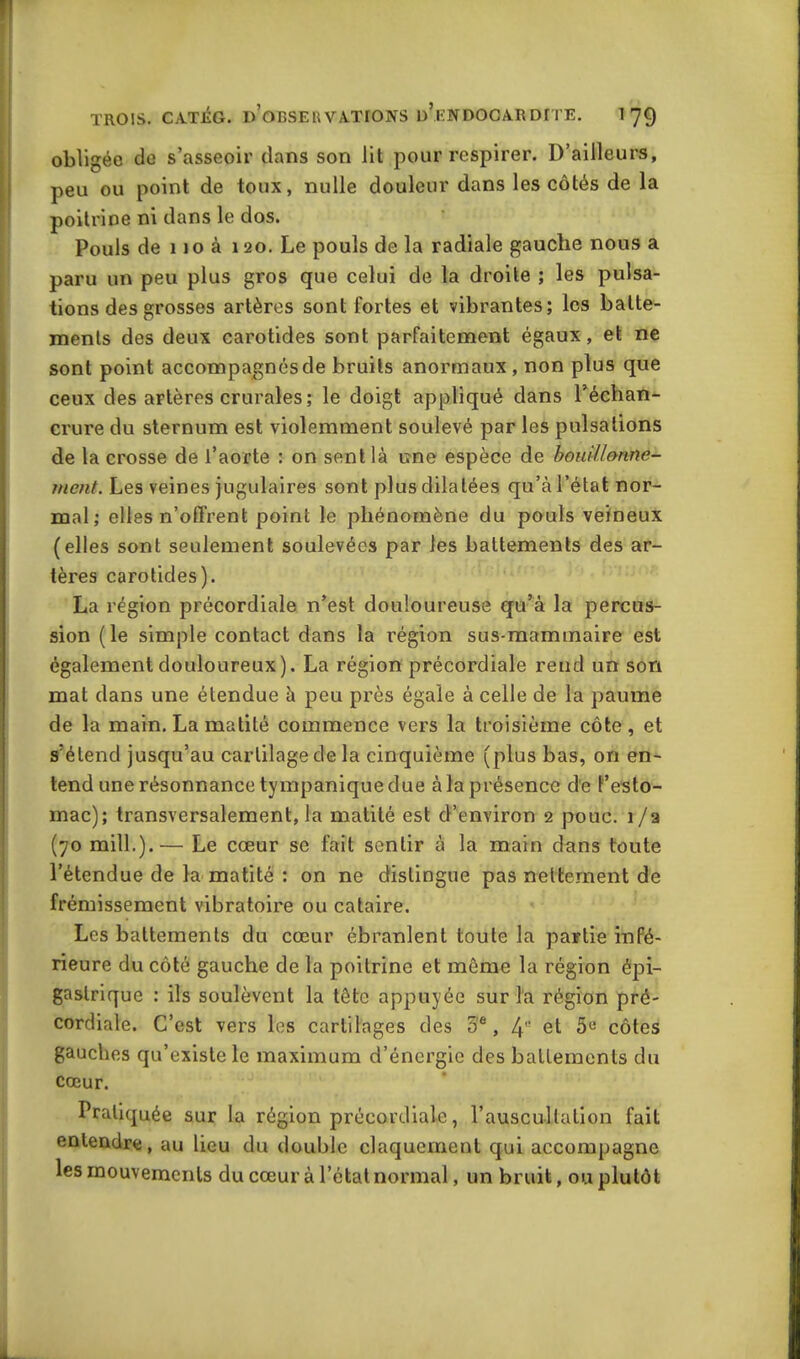 obligée de s’asseoir dans son lit pour respirer. D’ailleurs, peu ou point de toux, nulle douleur dans les côtés de la poitrine ni dans le dos. Pouls de 110 à 120. Le pouls de la radiale gauche nous a paru un peu plus gros que celui de la droite ; les pulsa- tions des grosses artères sont fortes et vibrantes; les batte- ments des deux carotides sont parfaitement égaux, et ne sont point accompagnés de bruits anormaux , non plus que ceux des artères crurales; le doigt appliqué dans l’échan- crure du sternum est violemment soulevé par les pulsations de la crosse de l’aorte : on sent là une espèce de bouillonne- ment. Les veines jugulaires sont plus dilatées qu’à l’état nor- mal; elles n’offrent point le phénomène du pouls veineux (elles sont seulement soulevées par les battements des ar- tères carotides). La région précordiale n’est douloureuse qu’à la percus- sion (le simple contact dans la région sus-mammaire est également douloureux). La région précordiale reud un son mat dans une étendue à peu près égale à celle de la paume de la main. La matité commence vers la troisième côte, et s’étend jusqu’au cartilage de la cinquième (plus bas, on en- tend une résonnance tympanique due à la présence de l’esto- mac); transversalement, la matité est d’environ 2 pouc. 1 /a (70 mill.).— Le cœur se fait sentir à la main dans toute l’étendue de la matité : on ne distingue pas nettement de frémissement vibratoire ou cataire. Les battements du cœur ébranlent toute la partie infé- rieure du côté gauche de la poitrine et même la région épi- gastrique : ils soulèvent la tête appuyée sur l'a région pré- cordiale. C’est vers les cartilages des 5e, 41' et 5e côtes gauches qu’existe le maximum d’énergie des battements du cœur. Pratiquée sur la région précordiale, l’auscultation fait entendre, au lieu du double claquement qui accompagne les mouvements du cœur à l’état normal, un bruit, ou plutôt