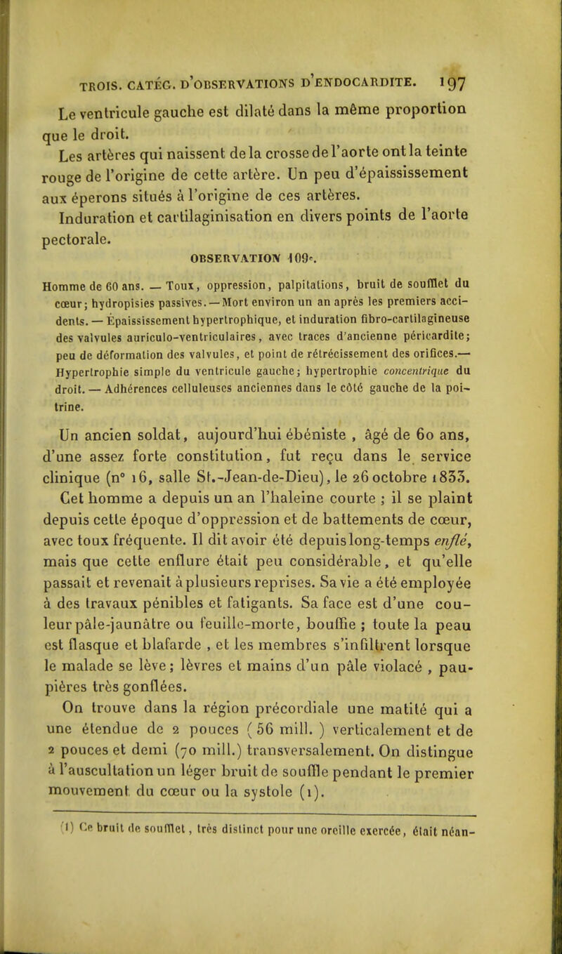 Le ventricule gauche est dilaté dans la même proportion que le droit. Les artères qui naissent delà crosse de l’aorte ont la teinte rouge de l’origine de cette artère. Un peu d’épaississement aux éperons situés à l’origine de ces artères. Induration et cartilaginisation en divers points de l’aorte pectorale. OBSERVATION 109'. Homme de 60 ans. — Toux, oppression, palpitations, bruit de soufflet du cœur; hydropisies passives. —Mort environ un an après les premiers acci- dents. — Épaississement hypertrophique, et induration fibro-carlilagineuse des valvules auriculo-ventriculaires, avec traces d’ancienne péricardite; peu de déformation des valvules, et point de rétrécissement des orifices.— Hypertrophie simple du ventricule gauche; hypertrophie concentrique du droit. — Adhérences celluleuses anciennes dans le côté gauche de la poi~ trine. Un ancien soldat, aujourd’hui ébéniste , âgé de 60 ans, d’une assez forte constitution, fut reçu dans le service clinique (n° 16, salle St.-Jean-de-Dieu), le 26 octobre i833. Cet homme a depuis un an l’haleine courte ; il se plaint depuis cette époque d’oppression et de battements de cœur, avec toux fréquente. Il dit avoir été depuis long-temps eriflé, mais que cette enflure était peu considérable, et qu’elle passait et revenait à plusieurs reprises. Sa vie a été employée à des travaux pénibles et fatigants. Sa face est d’une cou- leur pâle-jaunâtre ou feuille-morte, bouffie ; toute la peau est flasque et blafarde , et les membres s’infiltrent lorsque le malade se lève; lèvres et mains d’un pâle violacé , pau- pières très gonflées. On trouve dans la région précordiale une matité qui a une étendue de 2 pouces (50 mill. ) verticalement et de 2 pouces et demi (70 mill.) transversalement. On distingue à l’auscultation un léger bruit de souffle pendant le premier mouvement du cœur ou la systole (1). 1) Ce bruit de soufflet, très distinct pour une oreille exercée, élait néan-