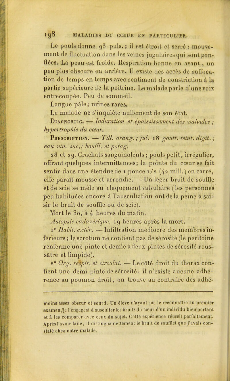 Le pouls donne 90 puis. ; il est étroit et serré ; mouve- ment de fluctuation dans les veines jugulaires qui sont gon- flées. La peau est froide. Pœspiration bonne en avant , un peu plus obscure en arrière. Il existe des accès de suffoca- tion de temps en temps avec sentiment de conslriction à la partie supérieurede la poitrine. Le maladeparle d’unevoix entrecoupée. Peu de sommeil. Langue pâle; urines rares. Le malade ne s’inquiète nullement de son état. Diagnostic. — Induration et épaississement des valvules ; hypertrophie du cœur. Prescription. — Till. orang. ; jul. 18 goutt. teint, digit. ; eau vin. suc.; bouill. etpotag. 28 et 29. Crachats sanguinolents; pouls petit, irrégulier, offrant quelques intermittences; la pointe du cœur se fait sentir dans une étendue de 1 pouce 1/2 (42 mill.) en carré, elle paraît mousse et arrondie. —Un léger bruit de souffle et de scie se mêle au claquement valvulaire (les personnes peu habituées encore à l’auscultation ont de la peine à sai- sir le bruit de souffle ou de scie). Mort le 3o, à 4 heures du matin. Autopsie cadavérique, 19 heures après la mort. i° Habit, extér. —Infiltration médiocre des membres in- férieurs ; le scrotum ne contient pas de sérosité (le péritoine renferme une pinte et demie à deux pintes de sérosité rous- sâtre et limpide). 20 Org. respir. et circulât. — Le côté droit du thorax con- tient une demi-pinte de sérosité ; il n’existe aucune adhé- rence au poumon droit, on trouve au contraire des adhé- moins assez obscur et sourd. Un élève n'ayant pu le reconnaître au premier examen.’je l’engageai à ausculter les bruits du cœur d'un individu bicn'portanl et à les comparer avec ceux du sujet. Cette expérience réussit parfaitement. Après l’avoir faite, il distingua nettement le bruit de soufflet que j’avais con- staté chez notre malade.