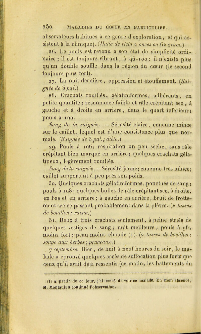 observateurs habitués à ce genre d’exploration, et qui as- sistent à la clinique). (.Huile de ricin 2 onces on 62 g ram.) 26. Le pouls est revenu à son état de simplicité ordi- naire ; il est toujours vibrant, à 96-100; il n’existe plus qu’un double souffle dans la région du cœur (le second toujours plus fort). 27. La nuit dernière , oppression et étouffement. (Sai- gnée de 3 pal.) 28. Crachats rouillés, gélatiniformes, adhérents, en petite quantité ; résonnance faible et râle crépitant sec , à gauche et à droite en arrière, dans le quart inférieur; pouls à 100. Sang de la saignée. — Sérosité claire, couenne mince sur le caillot, lequel est d’une consistance plus que nor- male. 'Saignée de 5pal.; diète.) 29. Pouls à 106; respiration un peu sèche, sans râle crépitant bien marqué en arrière ; quelques crachats géla- tineux , légèrement rouillés. Sang de la saignée.—Sérosité jaune; couenne très mince; caillot supportant à peu près son poids. 30. Quelques crachats gélatiniformes, ponctués de sang; pouls à 108 ; quelques bulles de râle crépitant sec, à droite, en bas et en arrière; à gauche en arrière, bruit de frotte- ment sec se passant probablement dans la plèvre. (2 tasses de bouillon ; raisin.) 31. Deux à trois crachats seulement, à peine striés de quelques vestiges de sang; nuit meilleure; pouls à 96, moins fort; peau moins chaude (1). (2 tasses de bouillon; soupe aux herbes ; pruneaux.) 7 septembre. Hier , de huit à neuf heures du soir , le ma- lade a éprouvé quelque^ accès de suffocation plus forts que ceux qu’il Rvait déjà ressentis (ce matin, les battements du (1) A partir de ce jour, j’ai cessé de voir ce malade. En mon absence, M. Montuult a continué l’observation.