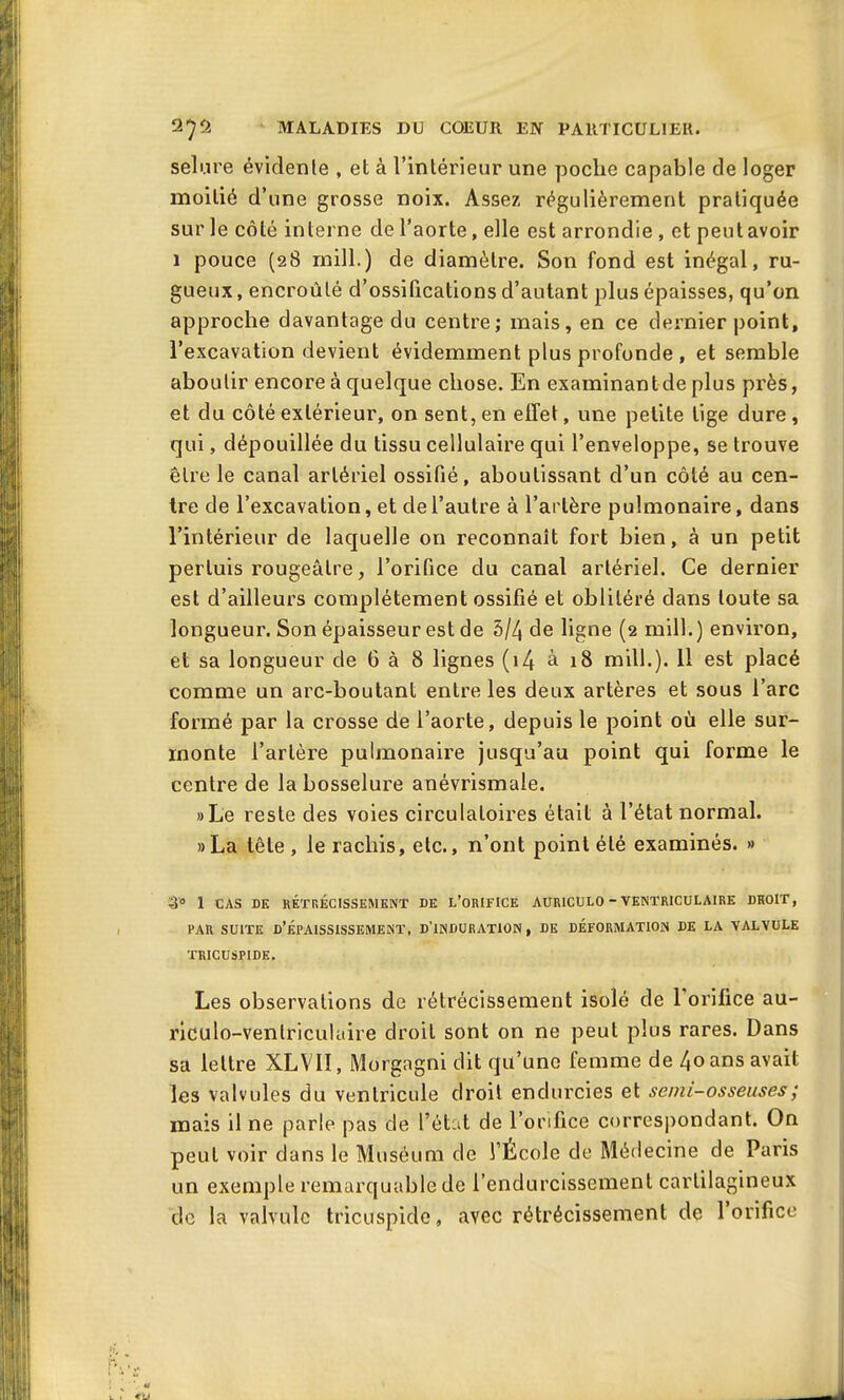 selure évidente , et à l’intérieur une poche capable de loger moitié d’une grosse noix. Assez régulièrement pratiquée sur le côté interne de l’aorte, elle est arrondie , et peut avoir 1 pouce (28 mill.) de diamètre. Son fond est inégal, ru- gueux , encroûté d’ossifications d’autant plus épaisses, qu’on approche davantage du centre; mais, en ce dernier point, l’excavation devient évidemment plus profonde , et semble aboutir encore à quelque chose. En examinantdeplus près, et du côté extérieur, on sent, en effet, une petite lige dure , qui, dépouillée du tissu cellulaire qui l’enveloppe, se trouve être le canal artériel ossifié, aboutissant d’un côté au cen- tre de l’excavation, et de l’autre à l’artère pulmonaire, dans l’intérieur de laquelle on reconnaît fort bien, à un petit perluis rougeâtre, l’orifice du canal artériel. Ce dernier est d’ailleurs complètement ossifié et oblitéré dans toute sa longueur. Son épaisseur est de 5/4 de ligne (2 mill.) environ, et sa longueur de G à 8 lignes (i4 à 18 mill.). 11 est placé comme un arc-boutant entre les deux artères et sous l’arc formé par la crosse de l’aorte, depuis le point où elle sur- monte l’artère pulmonaire jusqu’au point qui forme le centre de la bosselure anévrismale. »Le reste des voies circulatoires était à l’état normal. »La tête, le rachis, etc., n’ont point été examinés. » 3° 1 CAS DE RÉTRÉCISSEMENT DE L’ORIFICE AUR1CUL0 - VENTRICULAIRE DROIT, PAR SUITE D’ÉPAISSISSEMENT, D’INDURATION, DE DÉFORMATION DE LA VALVULE TRICUSPIDE. Les observations de rétrécissement isolé de 1 orifice au- riculo-venlriculaire droit sont on ne peut plus rares. Dans sa lettre XLVII, Morgagni dit qu’une femme de 4oans avait les valvules du ventricule droit endurcies et semi-osseuses ; mais il ne parle pas de l’état de l’orifice correspondant. On peut voir dans le Muséum de l’École de Médecine de Paris un exemple remarquable de l’endurcissement cartilagineux de la valvule tricuspide, avec rétrécissement de l’orifice