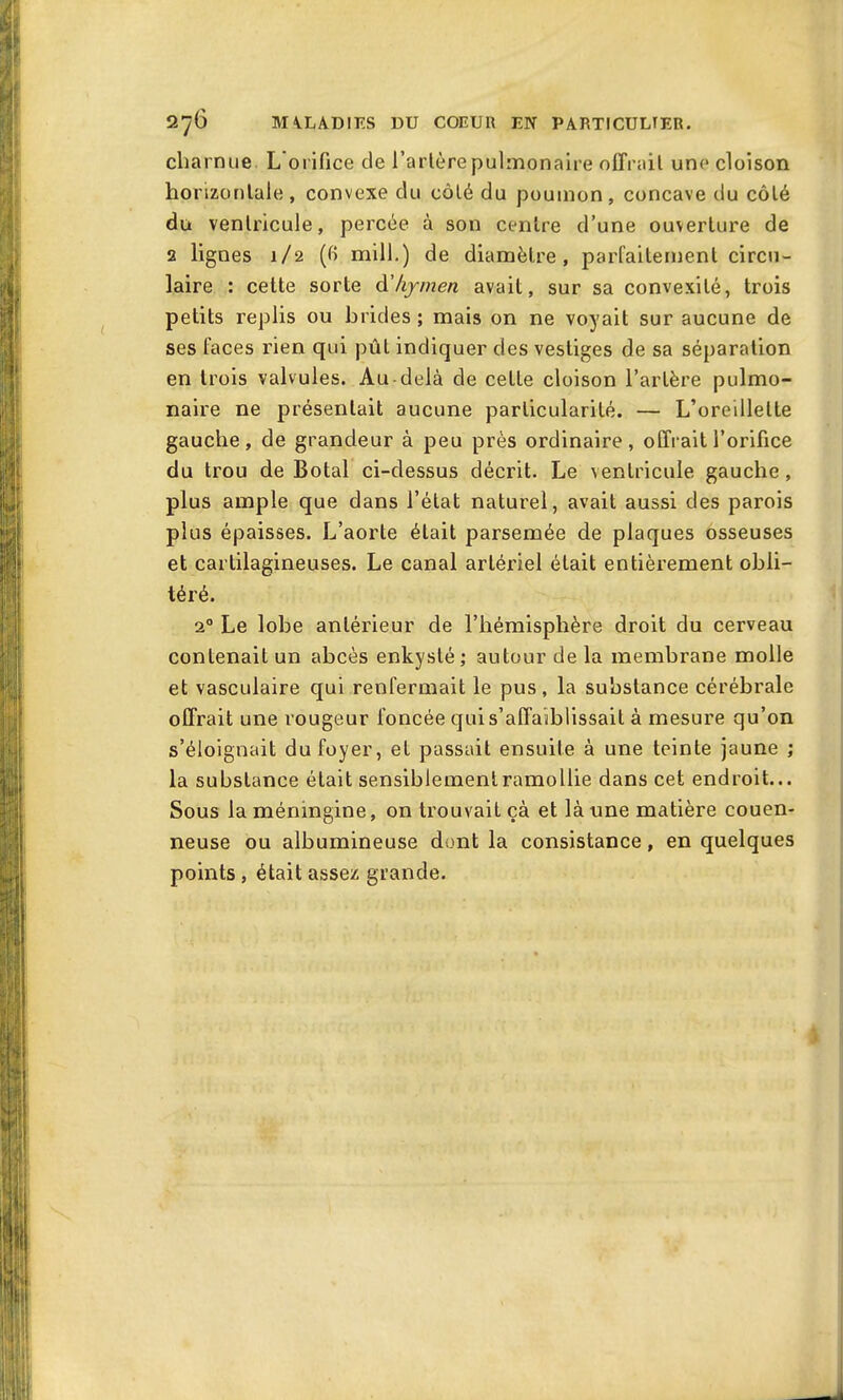 charnue L orifice de l’arlèrepulmonaire offrait une cloison horizontale, convexe du côté du poumon, concave du côté du ventricule, percée à son centre d’une ouverture de 2 lignes 1/2 (fi mill.) de diamètre, parfaitement circu- laire : cette sorte d’hymen avait, sur sa convexité, trois petits replis ou brides ; mais on ne voyait sur aucune de ses faces rien qui pût indiquer des vestiges de sa séparation en trois valvules. Au-delà de cette cloison l’artère pulmo- naire ne présentait aucune particularité. — L’oreillette gauche, de grandeur à peu près ordinaire, offrait l’orifice du trou de Botal ci-dessus décrit. Le ventricule gauche, plus ample que dans l’état naturel, avait aussi des parois plus épaisses. L’aorte était parsemée de plaques osseuses et cartilagineuses. Le canal artériel était entièrement obli- téré. 20 Le lobe antérieur de l’hémisphère droit du cerveau contenait un abcès enkysté; autour de la membrane molle et vasculaire qui renfermait le pus, la substance cérébrale offrait une rougeur foncée qui s’affaiblissait à mesure qu’on s’éloignait du foyer, et passait ensuite à une teinte jaune ; la substance était sensiblementramollie dans cet endroit... Sous lamémngine, on trouvait çà et là une matière couen- neuse ou albumineuse dont la consistance, en quelques points , était assez grande.