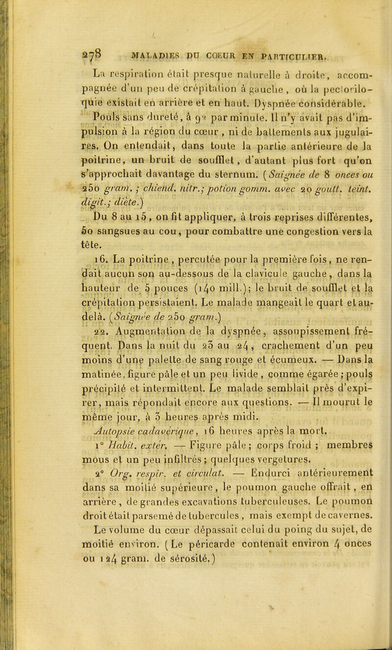 X 278 MALADIES DU COEUR EN PARTrCDLIER. La respiration était presque naturelle à droite, accom- pagnée d’un peu de crépitation à gauche, où la peclorilo- quie existait en arrière et en haut. Dyspnée considérable. Pouls sans dureté, à (j'i par minute. 11 n’y avait pas d’im- pulsion à la région du cœur , ni de battements aux jugulai- res. On entendait, dans toute la partie antérieure de la poitrine, un bruit de soufflet, d'autant plus fort qu’on s’approchait davantage du sternum. (Saignée de 8 onces ou 25o gram. ; chietid. uilr.; potion gornm. avec 20 goutt. teint, digit.; diète.) Du 8 au 15 , on fit appliquer, à trois reprises différentes, 5o sangsues au cou, pour combattre une congestion vers la tête. 16. La poitrine, percutée pour la première fois, ne ren- dait aucun son au-dessous de la clavicuie gauche, dans la hauteur de 5 pouces (140 mill.); le bruit de soufflet et la crépitation persistaient. Le malade mangeait le quart et au- delà. (Saignée de 2Ôo gram.) 22. Augmentation de la dyspnée, assoupissement fré- quent. Dans la nuit du ?.3 au 24 , crachement d’un peu moins d’une palette de sang rouge et écumeux. — Dans la matinée, figure pâle et un peu livide, comme égarée; pouls précipité et intermittent. Le malade semblait près d’expi- rer, mais répondait encore aux questions. — Il mourut le même jour, à 3 heures après midi. Autopsie cadavérique, 16 heures après la mort. i° Habit, extèr. — Figure pâle; corps froid ; membres mous et un peu infiltrés; quelques vergelures. 20 Org. respir. et circulât. — Endurci antérieurement dans sa moitié supérieure, le poumon gauche offrait , en arrière, de grandes excavations tuberculeuses. Le poumon droit était parsemé de tubercules , mais exempt de cavernes. Le volume du cœur dépassait celui du poing du sujet, de moitié environ. ( Le péricarde contenait environ 4 onces ou 124 gram. de sérosité.)