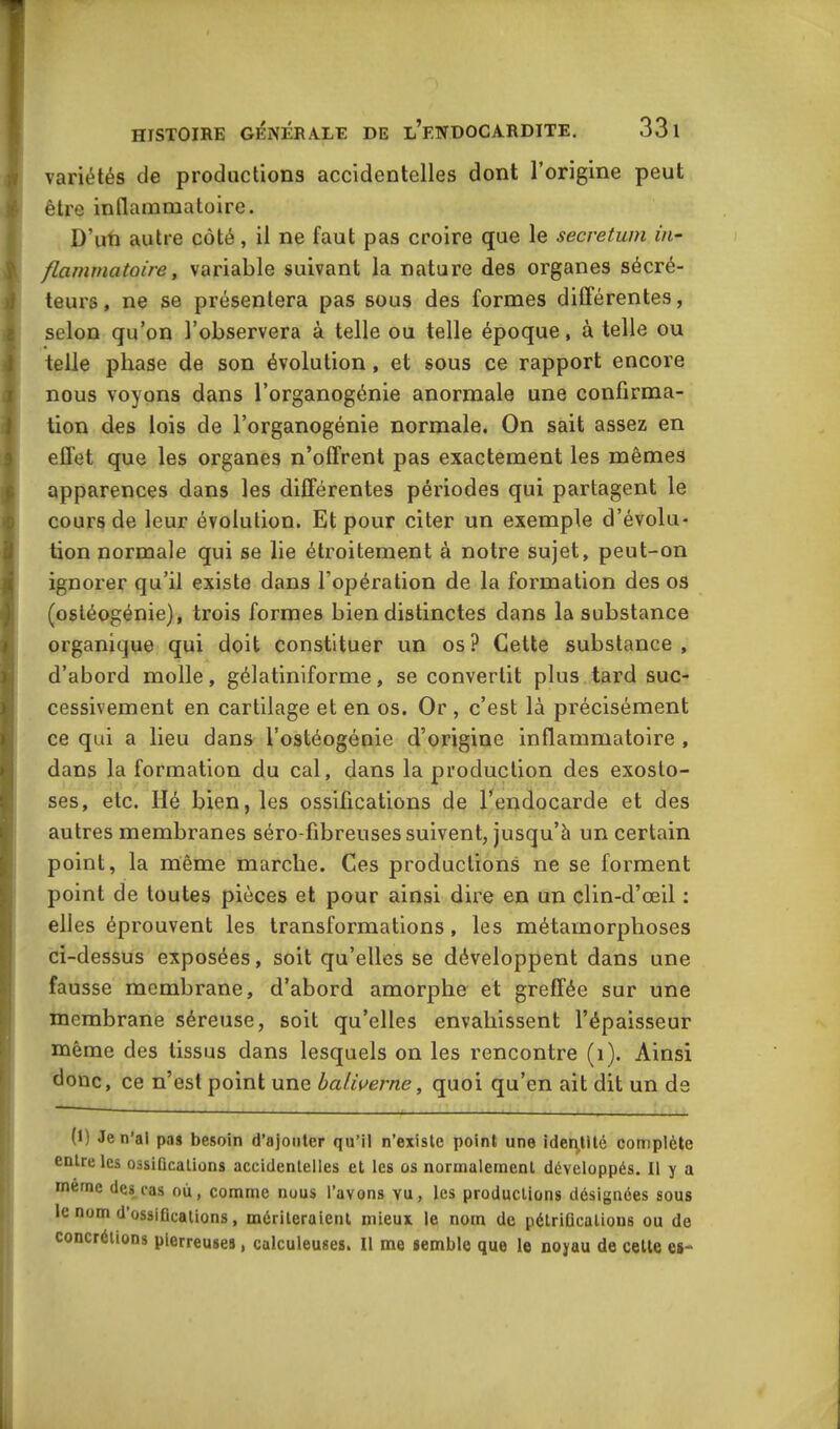 variétés de productions accidentelles dont l’origine peut être inflammatoire. D’un autre côté, il ne faut pas croire que le secretum in- flammatoire, variable suivant la nature des organes sécré- teurs, ne se présentera pas sous des formes différentes, selon qu’on l’observera à telle ou telle époque, à telle ou telle phase de son évolution , et sous ce rapport encore nous voyons dans l’organogénie anormale une confirma- tion des lois de l’organogénie normale. On sait assez en effet que les organes n’offrent pas exactement les mêmes apparences dans les différentes périodes qui partagent le cours de leur évolution. Et pour citer un exemple d’évolu- tion normale qui se lie étroitement à notre sujet, peut-on ignorer qu’il existe dans l'opération de la formation des os (ostéogénie), trois formes bien distinctes dans la substance organique qui doit constituer un os? Cette substance, d’abord molle, gélatiniforme, se convertit plus tard suc- cessivement en cartilage et en os. Or , c’est là précisément ce qui a lieu dans l’ostéogénie d’origine inflammatoire , dans la formation du cal, dans la production des exosto- ses, etc. lié bien, les ossifications de l’endocarde et des autres membranes séro-fibreuses suivent, jusqu’à un certain point, la même marche. Ces productions ne se forment point de toutes pièces et pour ainsi dire en un clin-d’œil : elles éprouvent les transformations, les métamorphoses ci-dessus exposées, soit qu’elles se développent dans une fausse membrane, d’abord amorphe et greffée sur une membrane séreuse, soit qu’elles envahissent l’épaisseur même des tissus dans lesquels on les rencontre (1). Ainsi donc, ce n’est point une baliverne, quoi qu’en ait dit un de (1) Je n’ai pas besoin d’ajouter qu’il n’existe point une identité complète enLrc les ossiûcalions accidentelles et les os normalement développés. Il y a meme des cas où, comme nous l’avons vu, les productions désignées sous le nom d’ossifications, mériteraient mieux le nom de pétrifications ou de concrétions pierreuses, calculeuses. Il me semble que le noyau de cette es-