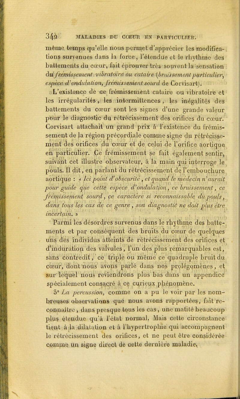 môme temps qu’elle nous permet d’apprécier les modifica- tions survenues dans la force, l’étendue et le rhythmc des battements du cœur, fait éprouver très souvent la sensation du frémissement vibratoire ou cataire (bruissement particulier, espece tVondulation, frémissement sourd de Corvisartj. L’esistence de ce frémissement cataire ou vibratoire et les irrégularités , les intermittences , les inégalités des battements du cœur sont les signes d’une grande valeur pour le diagnostic du rétrécissement des orifices du cœur. Corvisart attachait un grand prix à l’existence du frémis- sement de la région précordiale comme signe du rétrécisse- ment des orifices ,du cœur et de celui de l’orifice aortique en particulier. Ce frémissement se fait également sentir, suivant cet illustre observateur, à la main qui interroge le pouls. Il dit, en parlant du rétrécissement de l’embouchure aortique : »< Ici point d’obscurité, et quand le médecin n aurait pour guide que cette espèce d’ondulation., ce bruissement, ce frémissement sourd, ce caractère si reconnaissable du pouls, dans tous les cas de ce genre , son diagnostiô ne doit plus être incertain. » Parmi les désordres survenus dans le rliythme des batte- ments et par conséquent des bruits du cœur de quelques uns dés individus atteints dé rétrécissement des orifices et d’induration des valvules, l'un des plus remarquables est, sans contredit, ce triple ou même ce quadruple bruit du cœur, dont nous avons parlé dans nos prolégomènes, et sur'lequel nous reviendrons plus bas dans un appendice spécialement consacré à ce curiejux phénopaène. 5° La percussion, comme on a pu le voir par les nom- breuses observations que nous avons rapportées, fait re- connaître , dans presque tous les cas, une matité beaucoup plus étendue qu’à l’état normal. Mais cette circonstance tient à la dilatation et à l’hypertrophie qui accompagnent le rétrécissement des orifices, et ne peut être considérée comme un signe direct de oette dernière maladie.