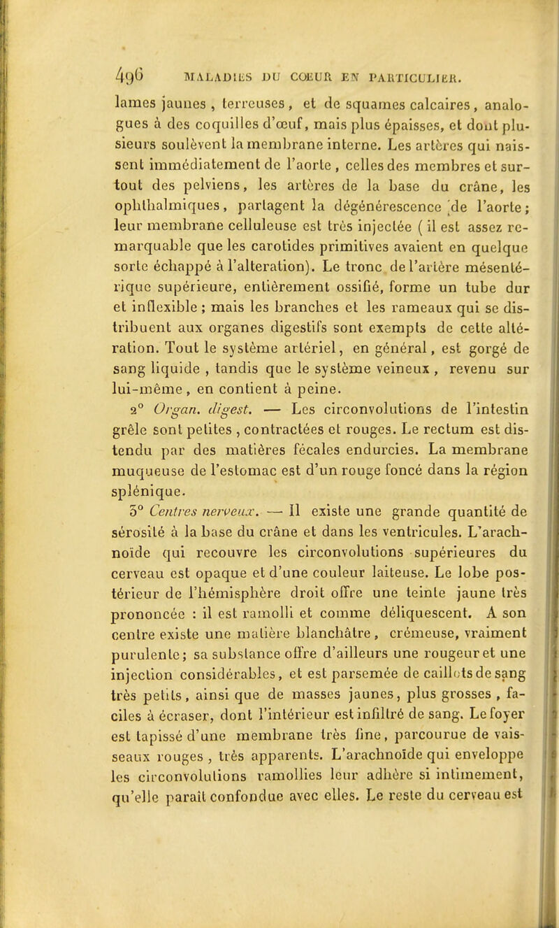 lames jaunes , terreuses , et de squames calcaires , analo- gues à des coquilles d’œuf, mais plus épaisses, et dont plu- sieurs soulèvent la membrane interne. Les artères qui nais- sent immédiatement de l’aorte , celles des membres et sur- tout des pelviens, les artères de la base du crâne, les oplilhalmiques, partagent la dégénérescence'de l’aorte; leur membrane celluleuse est très injectée ( il est assez re- marquable que les carotides primitives avaient en quelque sorte échappé à l’alteration). Le tronc de l’artère mésenté- rique supérieure, entièrement ossifié, forme un tube dur et inflexible ; mais les branches et les rameaux qui se dis- tribuent aux organes digestifs sont exempts de cette alté- ration. Tout le système artériel, en général, est gorgé de sang liquide , tandis que le système veineux , revenu sur lui-même, en contient à peine. 2° Organ. digest. — Les circonvolutions de l’intestin grêle sont petites , contractées et rouges. Le rectum est dis- tendu par des matières fécales endurcies. La membrane muqueuse de l’estomac est d’un rouge foncé dans la région splénique. 5° Centres nerveux. — 11 existe une grande quantité de sérosité à la base du crâne et dans les ventricules. L’arach- noïde qui recouvre les circonvolutions supérieures du cerveau est opaque et d’une couleur laiteuse. Le lobe pos- térieur de l’hémisphère droit offre une teinte jaune très prononcée : il est ramolli et comme déliquescent. A son centre existe une matière blanchâtre, crémeuse, vraiment purulente; sa substance offre d’ailleurs une rougeuret une injection considérables, et est parsemée de caillots de sang très petits, ainsi que de masses jaunes, plus grosses , fa- ciles à écraser, dont l’intérieur est infiltré de sang. Le foyer est tapissé d’une membrane très line, parcourue de vais- seaux rouges, très apparents. L’arachnoïde qui enveloppe les circonvolutions ramollies leur adhère si intimement, qu’elle paraît confondue avec elles. Le reste du cerveau est