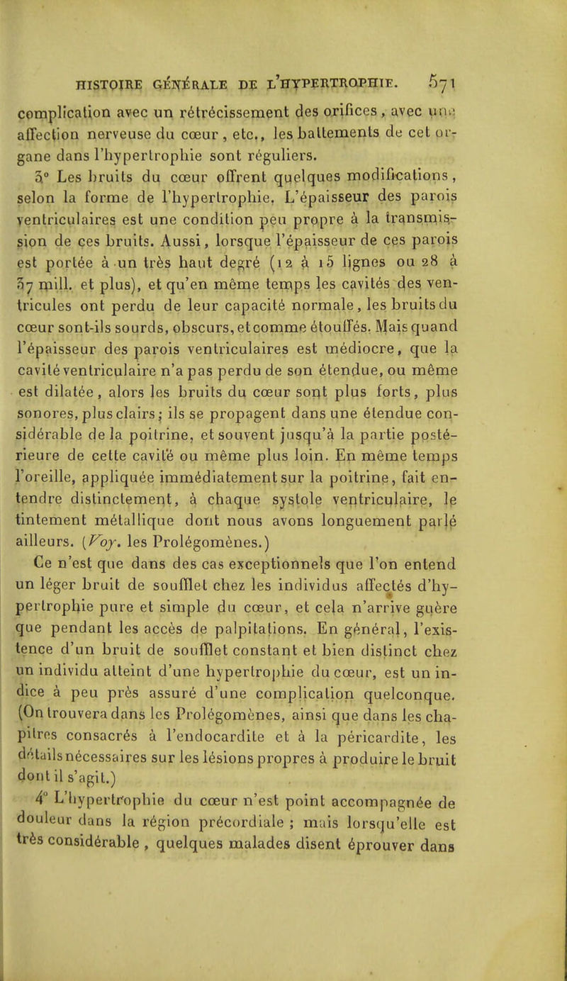 complication avec un rétrécissement des orifices, avec une affection nerveuse du cœur, etc., les battements de cet or- gane dans l’hypertrophie sont réguliers. â° Les bruits du cœur offrent quelques modifications , selon la forme de l’hypertrophie. L’épaisseur des parois ventriculaires est une condition peu propre à la transmis- sion de ces bruits. Aussi, lorsque l’épaisseur de ces parois est portée à un très haut degré (12 à i5 lignes ou 28 à 07 mill. et plus), et qu’en même temps les cavités des ven- tricules ont perdu de leur capacité normale, les bruits du cœur sont-ils sourds, obscurs, etcomme étouffés. Mais quand l’épaisseur des parois ventriculaires est médiocre, que la cavité ventriculaire n’a pas perdu de son étendue, ou même est dilatée, alors les bruits du cœur sopt plus forts, plus sonores, plus clairs ; ils se propagent dans une étendue con- sidérable delà poitrine, et souvent jusqu’à la partie ppsté- rieure de cette cavité ou même plus loin. En même temps l’oreille, appliquée immédiatement sur la poitrine, fait en- tendre distinctement, à chaque systole veptriculaire, le tintement métallique dont nous avons longuement parlé ailleurs. (Voy. les Prolégomènes.) Ce n’est que dans des cas exceptionnels que l’on entend un léger bruit de soufflet chez les individus affectés d’hy- pertrophie pure et simple du cœur, et cela n’arrive guère que pendant les accès de palpitations. En général, l’exis- tence d’un bruit de soufflet constant et bien distinct chez un individu atteint d’une hypertrophie du cœur, est un in- dice à peu près assuré d’une complication quelconque. (On trouvera dans les Prolégomènes, ainsi que dans les cha- pitres consacrés à l’endocardite et à la péricardite, les détails nécessaires sur les lésions propres à produire le bruit dont il s’agit.) 4 L’hypertrophie du cœur n’est point accompagnée de douleur dans la région précordiale ; mais lorsqu’elle est très considérable , quelques malades disent éprouver dans