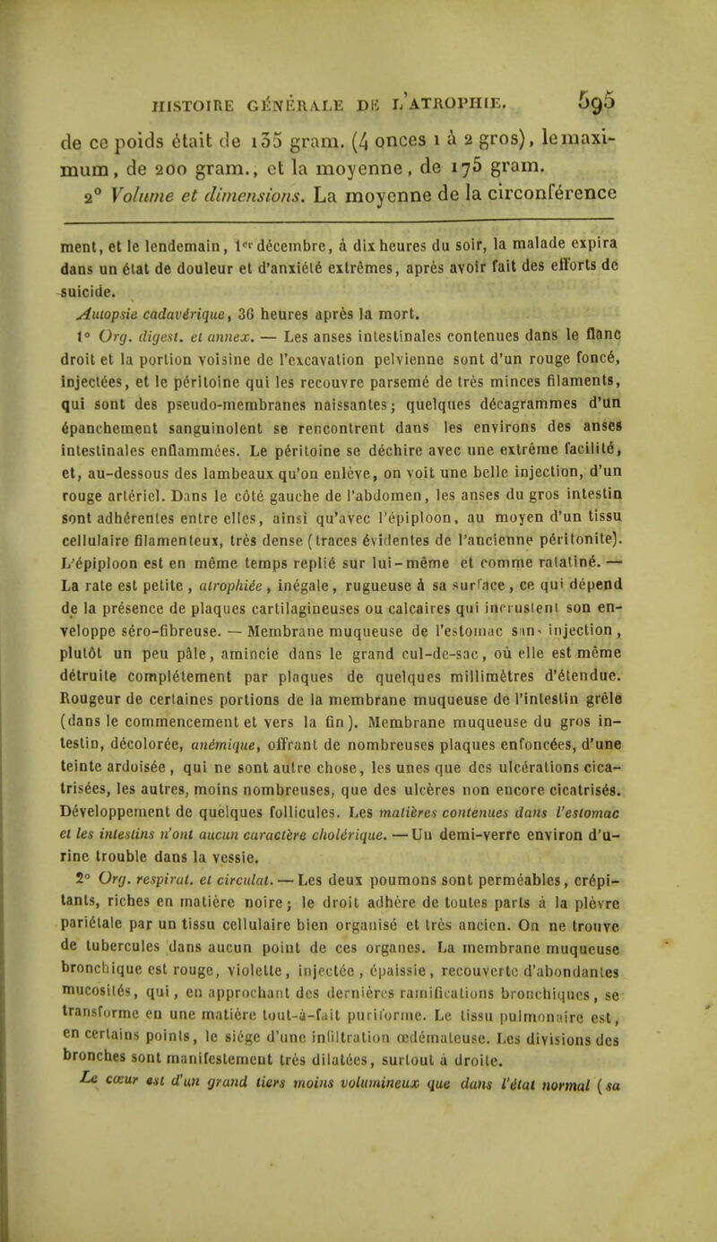 de ce poids était de i35 gram. (4 onces 1 à 2 gros), le maxi- mum, de 200 gram., et la moyenne, de 175 gram. 20 Volume et dimensions. La moyenne de la circonférence ment, et le lendemain, 1er décembre, à dix heures du soir, la malade expira dans un état de douleur et d’anxiété extrêmes, après avoir fait des efforts de suicide. Autopsie cadavérique, 36 heures après la mort. 1° Urg. digest. et annex. — Les anses intestinales contenues dans le flanc droit et la portion voisine de l’excavation pelvienne sont d’un rouge foncé, injectées, et le péritoine qui les recouvre parsemé de très minces filaments, qui sont des pseudo-membranes naissantes ; quelques décagrammes d’un épanchement sanguinolent se rencontrent dans les environs des anses intestinales enflammées. Le péritoine se déchire avec une extrême facilité, et, au-dessous des lambeaux qu’on enlève, on voit une belle injection, d’un rouge artériel. Dans le côté gauche de l’abdomen, les anses du gros intestin sont adhérentes entre clics, ainsi qu’avec l’épiploon, au moyen d’un tissu cellulaire filamenteux, très dense (traces évidentes de l’ancienne péritonite). L’épiploon est en même temps replié sur lui-même et comme ratatiné. — La rate est petite , atrophiée , inégale, rugueuse à sa surface, ce qui dépend de la présence de plaques cartilagineuses ou calcaires qui incrustent son en- veloppe séro-fibreuse. — Membrane muqueuse de l’estomac sari' injection, plutôt un peu pâle, amincie dans le grand cul-de-sac, où elle est même détruite complètement par plaques de quelques millimètres d’étendue. Rougeur de certaines portions de la membrane muqueuse de l’intestin grêle (dans le commencement et vers la fin). Membrane muqueuse du gros in- testin, décolorée, anémique, offrant de nombreuses plaques enfoncées, d’une teinte ardoisée , qui ne sont autre chose, les unes que des ulcérations cica- trisées, les autres, moins nombreuses, que des ulcères non encore cicatrisés. Développement de quelques follicules. Les matières contenues dans l’estomac et les intestins n’ont aucun caractère cholérique. —Un demi-verre environ d’u- rine trouble dans la vessie. 2° Urg. respirai, et circulât. — Les deux poumons sont perméables, crépi- tants, riches en matière noire; le droit adhère de toutes parts à la plèvre pariétale par un tissu cellulaire bien organisé et très ancien. On ne trouve de tubercules dans aucun point de ces organes. La membrane muqueuse bronchique est rouge, violette, injectée, épaissie, recouverte d’abondantes mucosités, qui, en approchant des dernières ramifications bronchiques, se transforme en une matière tout-à-fait purii'orme. Le tissu pulmonaire est, en certains points, le siège d’une infiltration œdémateuse. I.es divisions des bronches sont manifestement très dilatées, surtout à droite. Le cœur est d’un grand tiers moins volumineux que dans l’état normal [sa