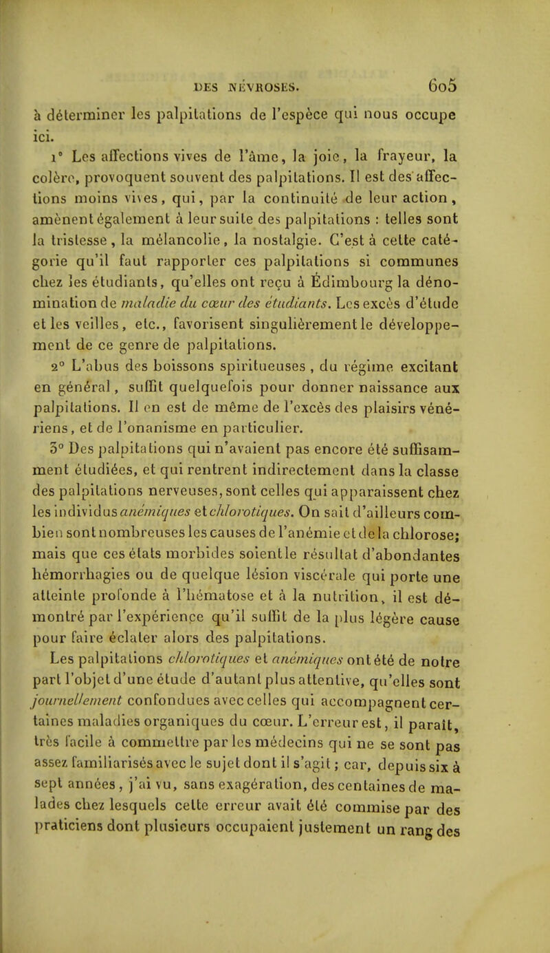 h déterminer les palpitations de l’espèce qui nous occupe ici. i° Les affections vives de l’âme, la joie, la frayeur, la colère, provoquent souvent des palpitations. Il est des affec- tions moins vi\es, qui, par la continuité de leur action, amènent également à leur suite des palpitations : telles sont la tristesse, la mélancolie, la nostalgie. C’est à cette caté- gorie qu’il faut rapporter ces palpitations si communes chez les étudiants, qu’elles ont reçu à Edimbourg la déno- mination de maladie du cœur des étudiants. Les excès d’étude et les veilles, etc., favorisent singulièrement le développe- ment de ce genre de palpitations. 2° L’abus des boissons spiritueuses , du régime excitant en général, suffit quelquefois pour donner naissance aux palpitations. Il en est de même de l’excès des plaisirs véné- riens, et de l’onanisme en particulier. 5° Des palpitations qui n’avaient pas encore été suffisam- ment étudiées, et qui rentrent indirectement dans la classe des palpitations nerveuses, sont celles qui apparaissent chez les individus anémiques et chlorotiques. On sait d’ailleurs com- bien sont nombreuses les causes de l’anémie et delà chlorose; mais que ces états morbides soientle résultat d’abondantes hémorrhagies ou de quelque lésion viscérale qui porte une atteinte profonde à l’hématose et à la nutrition, il est dé- montré par l’expérience qu’il suffit de la plus légère cause pour faire éclater alors des palpitations. Les palpitations chlorotiques et anémiques ont été de notre part l’objet d’une étude d’autant plus attentive, qu’elles sont journellement confondues avec celles qui accompagnent cer- taines maladies organiques du cœur. L’erreur est, il parait, très facile à commettre par les médecins qui ne se sont pas assez familiarisés avec le sujet dont il s’agit ; car, depuis six à sept années , j’ai vu, sans exagération, des centaines de ma- lades chez lesquels celte erreur avait été commise par des praticiens dont plusieurs occupaient justement un rang des