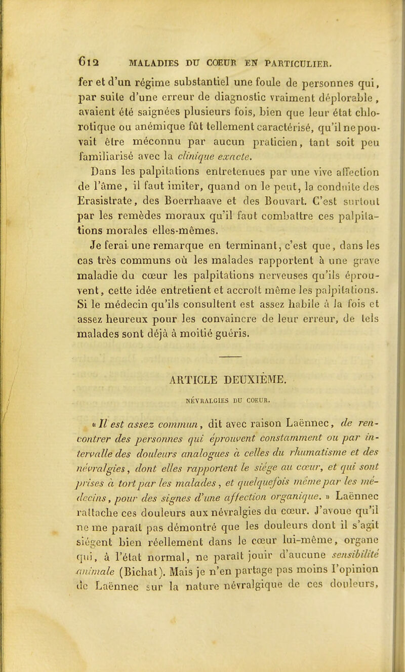 fer et d’un régime substantiel une foule de personnes qui, par suite d’une erreur de diagnostic vraiment déplorable , avaient été saignées plusieurs fois, bien que leur état chlo- rotique ou anémique fût tellement caractérisé, qu’il ne pou- vait être méconnu par aucun praticien, tant soit peu familiarisé avec la clinique exacte. Dans les palpitations entretenues par une vive affection de l’âme, il faut imiter, quand on le peut, la conduite des Erasistrate, des Boerrhaave et des Bouvart. C’est surtout par les remèdes moraux qu’il faut combattre ces palpita- tions morales elles-mêmes. Je ferai une remarque en terminant, c’est que, dans les cas très communs où les malades rapportent à une grave maladie du cœur les palpitations nerveuses qu’ils éprou- vent, cette idée entretient et accroît même les palpitations. Si le médecin qu’ils consultent est assez habile à Ja fois et assez heureux pour les convaincre de leur erreur, de tels malades sont déjà à moitié guéris. ARTICLE DEUXIÈME. NÉVRALGIES DU COEUR. « Il est assez commun, dit avec raison Laënnec, de ren- contrer des personnes qui, éprouvent constamment ou par in- tervalle des douleurs analogues à celles du rhumatisme et des névralgies, dont elles rapportent le siégé au cœur, et qui sont prises à tort par les malades , et quelquefois même par les mé- decins, pour des signes d'une affection organique. » Laënnec rattache ces douleurs aux névralgies du cœur. J avoue qu il ne me paraît pas démontré que les douleurs dont il s agit siègent bien réellement dans le cœur lui-même, organe qui, à l’état normal, ne paraît jouir d aucune sensibilité animale (Bichat). Mais je n’en partage pas moins l’opinion de Laënnec sur la nature névralgique de ces douleurs,