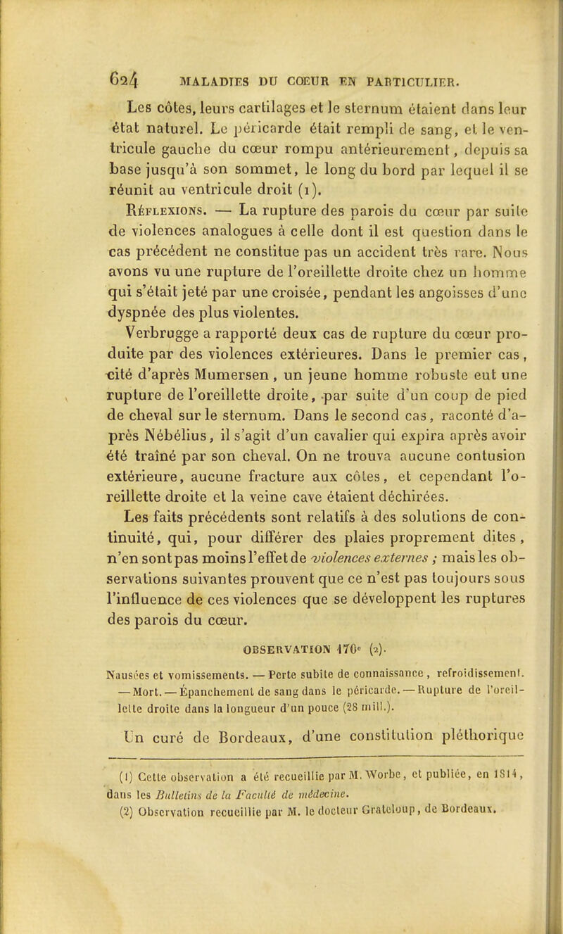 Les côtes, leurs cartilages et le sternum étaient dans leur état naturel. Le péricarde était rempli de sang, et le ven- tricule gauche du cœur rompu antérieurement, depuis sa base jusqu’à son sommet, le long du bord par lequel il se réunit au ventricule droit (1). Réflexions. — La rupture des parois du cœur par suite de violences analogues à celle dont il est question dans le cas précédent ne constitue pas un accident très rare. Nous avons vu une rupture de l’oreillette droite chez un homme qui s’était jeté par une croisée, pendant les angoisses d’une dyspnée des plus violentes. Verbrugge a rapporté deux cas de rupture du cœur pro- duite par des violences extérieures. Dans le premier cas, cité d’après Mumersen, un jeune homme robuste eut une rupture de l’oreillette droite, par suite d'un coup de pied de cheval sur le sternum. Dans le second cas, raconté d’a- près Nébélius, il s’agit d’un cavalier qui expira après avoir été traîné par son cheval. On ne trouva aucune contusion extérieure, aucune fracture aux côtes, et cependant l’o- reillette droite et la veine cave étaient déchirées. Les faits précédents sont relatifs à des solutions de con- tinuité, qui, pour différer des plaies proprement dites, n’en sont pas moins l’effet de violences externes ; mais les ob- servations suivantes prouvent que ce n’est pas toujours sous l’influence de ces violences que se développent les ruptures des parois du cœur. OBSERVATION 170e (2). Nausées et vomissements. — Perte subite de connaissance, refroidissement. — Mort. —Épanchement de sang dans le péricarde. —Rupture de l’oreil- lette droite dans la longueur d’un pouce (28 mil).). Ln curé de Bordeaux, d’une constitution pléthorique (1) Cette observation a été recueillie par M. Worbe, et publiée, en 1S14, dans les Bulletins de la Faculté de médecine. (2) Observation recueillie par M. le docteur Gratcloup, de Bordeaux.