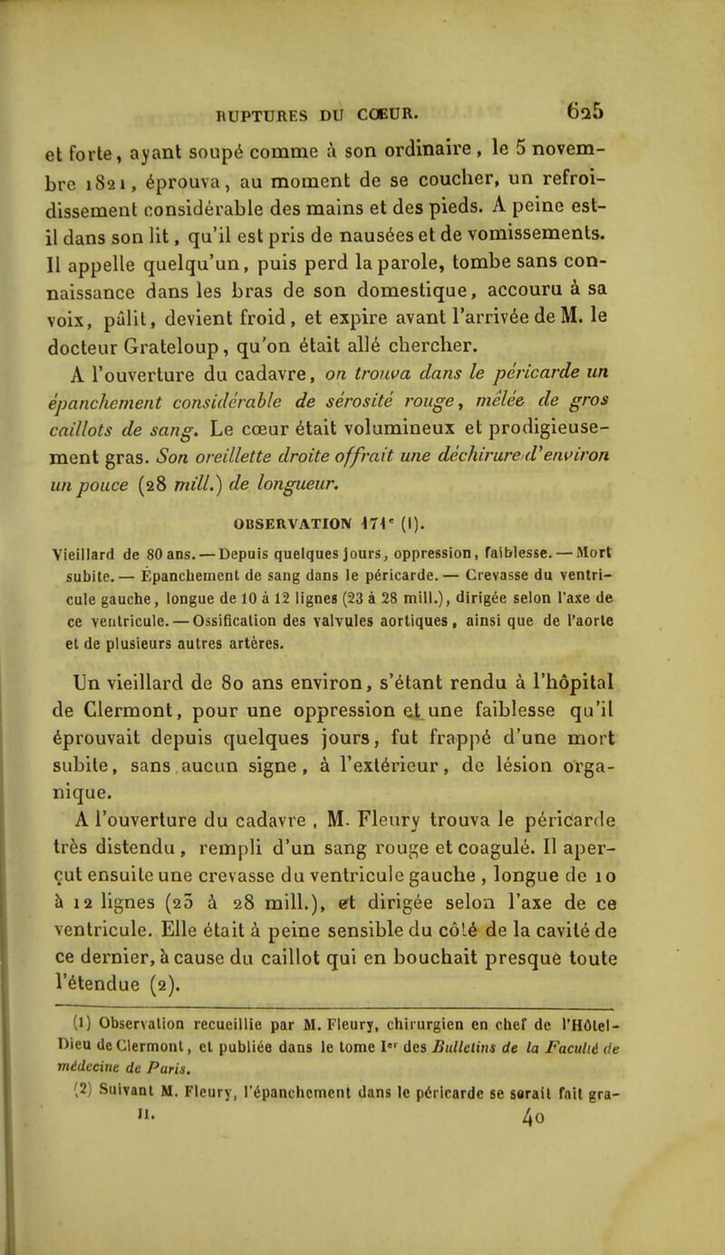 6a5 et forte, ayant soupé comme à son ordinaire , le 5 novem- bre 1821, éprouva, au moment de se coucher, un refroi- dissement considérable des mains et des pieds. A peine est- il dans son lit, qu’il est pris de nausées et de vomissements. Il appelle quelqu’un, puis perd la parole, tombe sans con- naissance dans les bras de son domestique, accouru à sa voix, pâlit, devient froid, et expire avant l’arrivée de M. le docteur Grateloup, qu’on était allé chercher. À l’ouverture du cadavre, on trouva clans le péricarde un épanchement considérable de sérosité rouge, mêlée de gros caillots de sang. Le cœur était volumineux et prodigieuse- ment gras. Son oreillette droite offrait une déchirure (Venviron un pouce (28 mi IL) de longueur. OBSERVATION I7t' (I). Vieillard de 80 ans. — Depuis quelques jours, oppression, faiblesse. — Mort subite.— Épanchement de sang dans le péricarde.— Crevasse du ventri- cule gauche, longue de 10 à 12 lignes (23 à 28 mill.), dirigée selon l’axe de ce ventricule. — Ossification des valvules aortiques, ainsi que de l’aorte et de plusieurs autres artères. Un vieillard de 80 ans environ, s’étant rendu à l’hôpital de Clermont, pour une oppression et une faiblesse qu’il éprouvait depuis quelques jours, fut frappé d’une mort subite, sans aucun signe, à l’extérieur, de lésion orga- nique. A l’ouverture du cadavre , M. Fleury trouva le péricarde très distendu, rempli d’un sang rouge et coagulé. Il aper- çut ensuite une crevasse du ventricule gauche , longue de 1 o à 12 lignes (25 à 28 mill.), et dirigée selon l’axe de ce ventricule. Elle était à peine sensible du côté de la cavité de ce dernier, à cause du caillot qui en bouchait presque toute l’étendue (2). (1) Observation recueillie par M. Fleury, chirurgien en chef de l’Hôlel- Dieu de Clermont, et publiée dans le tome I01 2 des Bulletins de la Faculté de médecine de Paris. (2) Suivant M. Fleury, l’épanchement dans le péricarde se serait fait gra- H. 4o