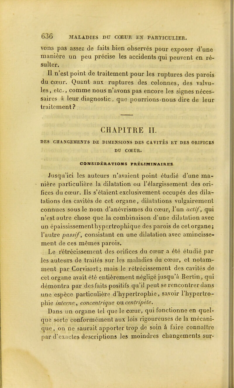 vons pas assez de faits bien observés pour exposer d’une manière un peu précise les accidents qui peuvent en ré- sulter. Il n’est point de traitement pour les ruptures des parois du cœur. Quant aux ruptures des colonnes, des valvu- les , etc., comme nous n’avons pas encore les signes néces- saires à leur diagnostic, que pourrions-nous dire de leur traitement ? CHAPITRE II. DES CHANGEMENTS DE DIMENSIONS DES CAVITES ET DES ORIFICES DU COEUR. CONSIDÉRATIONS PRÉLIMINAIRES Jusqu’ici les auteurs n’avaient point étudié d’une ma- nière particulière la dilatation ou l’élargissement des ori- fices du cœur. Ils s’étaient exclusivement occupés des dila- tations des cavités de cet organe, dilatations vulgairement connues sous le nom d’anévrismes du cœur, l’un actif, qui n’est autre chose que la combinaison d’une dilatation avec un épaississement hypertrophique des parois de cet organe; l’autre passif, consistant en une dilatation avec amincisse- ment de ces mêmes parois. Le rétrécissement des orifices du cœur a été étudié par les auteurs de traités sur les maladies du cœur, et notam- ment par Corvisart; mais le rétrécissement des cavités de cet organe avait été entièrement négligé jusqu’à Bertin, qui démontra par des faits positifs qu’il peut se rencontrer dans une espèce particulière d’hypertrophie, savoir l’hypertro- phie interne, conce?itrique ou centripète. Dans un organe tel que le cœur, qui fonctionne en quel- que sorte conformément aux lois rigoureuses de la mécani- que , on ne saurait apporter trop de soin à faire connaître par d’exactes descriptions les moindres changements sur-