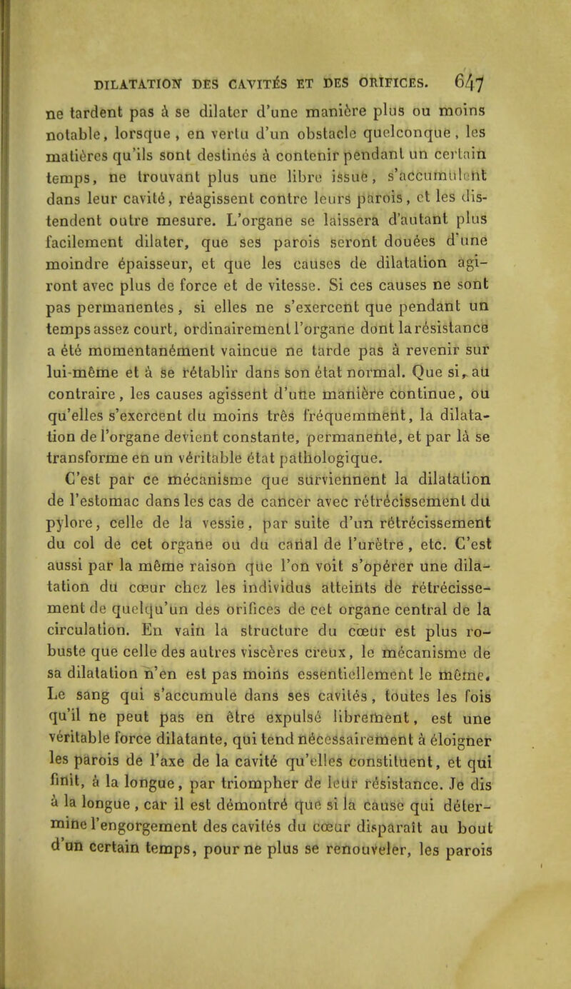 ne tardent pas à se dilater d’une manière plus ou moins notable, lorsque, en vertu d’un obstacle quelconque, les matières qu’ils sont destinés à contenir pendant un certain temps, ne trouvant plus une libre issué, s’accumulent dans leur cavité, réagissent contre leurs parois, et les dis- tendent outre mesure. L’organe se laissera d’autant plus facilement dilater, que ses parois seront douées d’une moindre épaisseur, et que les causes de dilatation agi- ront avec plus de force et de vitesse. Si ces causes ne sont pas permanentes, si elles ne s’exercent que pendant un temps assez court, ordinairement l'organe dont la résistance a été momentanément vaincue ne tarde pas à revenir sur lui-même et à se rétablir dans son état normal. Que sir au contraire, les causes agissent d’une manière continue, ou qu’elles s’exercent du moins très fréquemment, la dilata- tion de l’organe devient constante, permanente, et par là se transforme en un véritable état pathologique. C’est par ce mécanisme que surviennent la dilatation de l’estomac dans les cas de cancer avec rétrécissement du pylore, celle de la vessie, par suite d’un rétrécissement du col de cet organe ou du cariai de l’urètre , etc. C’est aussi par la même raison que l’on voit s’opérer une dila- tation du cœur chez les individus atteints de rétrécisse- ment de quelqu’un des orifices de cet organe central de la circulation. En vain la structure du cœur est plus ro- buste que celle des autres viscères creux, le mécanisme de sa dilatation n’en est pas moins essentiellement le même. Le sang qui s’accumule dans ses cavités, toutes les fois qu’il ne peut pas en être expulsé librement, est une véritable force dilatante, qui tend nécessairement à éloigner les parois de l’axe de la cavité qu’elles constituent, et qui finit, à la longue, par triompher de leur résistance. Je dis à la longue , car il est démontré que si la cause qui déter- mine l’engorgement des cavités du cœur disparait au bout d un certain temps, pour ne plus se renouveler, les parois